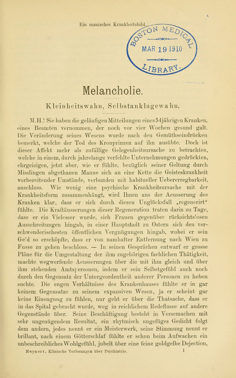 Ein manisches Kranklieitsbild. Melancholie. Kleinlieitswalni, Selbstanklag-ewaliii. ^\. H.! Sie haben die geläufigen Mitteilungen eines 54jährigen Kranken, eines Beamten vernommen, der noch vor vier Wochen gesund galt. Die Veränderung seines Wesens wurde nach den Gemüthseindrücken bemerkt, welche der Tod des Kronprinzen auf ihn ausübte. Doch ist dieser Aifekt mehr als zufällige Gelegenheitsnrsache zu betrachten, welche in einem, durch jahrelange verfehlte Unternehmungen gedrückten, ehrgeizigen, jetzt aber, wie er fühlte, bezüglich seiner Geltung durch Misslingen abgethanen Manne sich an eine Kette die Geisteskrankheit vorbereitender Umstände, verbunden mit habitueller Uebererregbarkeit, anschloss. Wie wenig eine psychische Krankheitsursache mit der Krankheitsform zusammenhängt, wird Ihnen aus der Aeusserung des Kranken klar, dass er sich durch diesen Unglücksfall „regenerirt fühlte. Die Kraftäusserungen dieser Regeneration traten darin zu Tage, dass er ein Vielesser wurde, sich Frauen gegenüber rücksichtslosen Ausschreitungen hingab, in einer Hauptstadt zu Ostern sich den ver- schwenderischesten öffentlichen Vergnügungen hingab, wobei er sein GeM so erschöpfte, dass er von namhafter Entfernung nach Wien zu Fusse zu gehen beschloss. — In seinen Gesprächen entwarf er grosse Pläne für die Umgestaltung der ihm zugehörigen fachlichen Thätigkeit, machte wegwerfende Aeusserungen über die mit ihm gleich und über ihm stehenden Amtspersonen, indem er sein Selbstgefühl auch noch durch den Gegensatz der Untergeordentheit anderer Personen zu heben suchte. Die engen Verhältnisse des Krankenhauses fühlte er in gar keinem Gegensatze zu seinem expansiven Wesen, ja er scheint gar keine Einengung zu fühlen, nur geht er über die Thatsache, dass er in das Spital gebracht wurde, weg in reichlichem Redeflusse auf andere Gegenstände über. Seine Beschäftigung besteht in Versemachen mit sehr ungenügendem Resultat, ein rhytmisch ungefüges Gedicht folgt dem andern, jedes nennt er ein Meisterwerk, seine Stimmung nennt er brillant, nach einem Götterschlaf fühlte er schon beim Aufwachen ein unbeschreibliches Wohlgefühl, jubelt über eine feine goldgelbe Dejection,