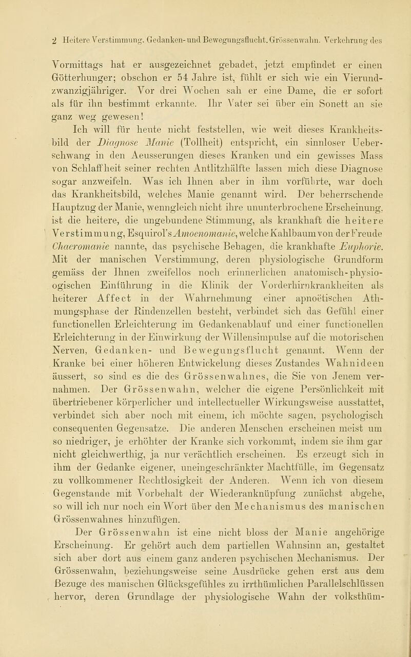 Vormittags hat er ausgezeiclinet gebadet, jetzt empfindet er einen Götterliunger; obsclion er 54 Jahre ist, fühlt er sich wie ein Vierund- zwanzigjähriger. Vor drei Wochen sah er eine Dame, die er sofort als für ihn bestimmt erkannte. Ihr ^'ater sei über ein Sonett an sie ganz weg gewesen! Ich will für hente nicht feststellen, wie weit dieses Kranldieits- bild der Diagnose Manie (Tollheit) entspricht, ein sinnloser Ueber- schwang in den Aeussermigen dieses Kranken und ein gewisses Mass von Schlaffheit seiner rechten Antlitzhälfte lassen mich diese Diagnose sogar anzweifeln. Was ich Ihnen aber in ihm vorführte, war doch das Krankheitsbild, welches Manie genannt wird. Der beherrschende Hauptzug der Manie, wenngleich nicht ihre ununterbrochene Erscheinung, ist die heitere, die ungebundene Stimmung, als krankhaft die heitere Verstimmung, Esquirol's J.moewoma;we, welche Kahlbaum von der Freude Chaeromanie nannte, das psychische Behagen, die krankhafte Euplwrie. Mit der manischen Verstimmung, deren physiologische Grundform gemäss der Ihnen zweifellos noch erinnerlichen anatomisch-physio- ogischen Einführung in die Khnik der Vorderhirnkrankheiten als heiterer Affe et in der Wahrnehmung einer apnoetischen Ath- mungsphase der Rindenzellen besteht, verbindet sich das Gefühl einer functionellen Erleichterung im Gedankenablauf und einer functionellen Erleichterung in der Einwirkung der Willensimpulse auf die motorischen Nerven, Gedanken- und Bewegungsflucht genannt. Wenn der Kranke bei einer höheren Entwickelung dieses Zustandes Wahnideen äussert, so sind es die des Grossenwahnes, die Sie von Jenem ver- nahmen. Der Grossenwahn, welcher die eigene Persönlichkeit mit übertriebener körperlicher und intellectueller Wirkungsweise ausstattet, verbindet sich aber noch mit einem, ich möchte sagen, psychologisch consequenten Gegensatze. Die anderen Menschen erscheinen meist um so niedriger, je erhöhter der Kranke sich vorkommt, indem sie ihm gar nicht gleichwerthig, ja nur verächtlich erscheinen. Es erzeugt sich in ihm der Gedanke eigener, uneingeschränkter Machtfülle, im Gegensatz zu vollkommener Rechtlosigkeit der Anderen. Wenn ich von diesem Gegenstände mit Vorbehalt der Wiederanknüpfung zunächst abgehe, so will ich nur noch ein Wort über den Mechanismus des manischen Grössenwahnes hinzufügen. Der Grössenwahn ist eine nicht bloss der Manie angehörige Erscheinung. Er gehört auch dem partiellen Wahnsinn an, gestaltet sich aber dort aus einem ganz anderen psychischen Mechanismus. Der Grössenwahn, beziehungsweise seine Ausdrücke gehen erst aus dem Bezüge des manischen Glücksgefühles zu irrthümlichen Parallelschlüssen hervor, deren Grundlage der physiologische Wahn der volksthüm-