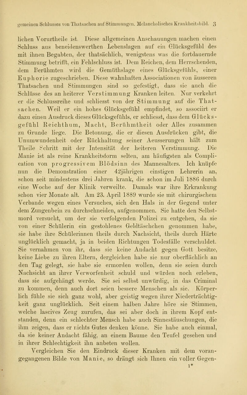 liehen Voriirtheile ist. Diese allgemeinen Anschauungen machen einen Schluss aus beneidenswerthen Lebenslagen auf ein Glücksgefühl des mit ihnen Begabten, der thatsächlich, wenigstens was die fortdauernde Stimmung betrifft, ein Fehlschluss ist. Dem Reichen, dem Herrschenden, dem Berühmten wird die Gemüthslage eines Glücksgefühls, einer Euphorie zugeschrieben. Diese wahnhaften Associationen von äusseren Thatsachen und Stimmungen sind so gefestigt, dass sie auch die Schlüsse des an heiterer Verstimmung Kranken leiten. Nur verkehrt er die Schlussreihe und schliesst von der Stimmung auf die That- sachen. Weil er ein hohes Glücksgefühl empfindet, so associirt er dazu einen Ausdruck dieses Glücksgefühls, er schliesst, dass dem Glück s- gefühl Reichthum, Macht, Berühmtheit oder Alles zusammen zu Grunde liege. Die Betonung, die er diesen Ausdrücken gibt, die Unumwundenheit oder Rückhaltung seiner Aeusserungen hält zum Theile Schritt mit der Intensität der heiteren Verstimmung. Die Manie ist als reine Krankheitsform selten, am häufigsten als Compli- cation von progressivem Blödsinn des Mannesalters. Ich knüpfe nun die Demonstration einer 42jährigen einstigen Lehrerin an, schon seit mindestens drei Jahren krank, die schon im Juli 1886 durch eine Woche auf der Klinik verweilte. Damals war ihre Erkrankung schon vier Monate alt. Am 23. April 1889 wurde sie mit chirurgischem Verbände wegen eines Versuches, sich den Hals in der Gegend unter dem Zungenbein zu durchschneiden, aufgenommen, Sie hatte den Selbst- mord versucht, um der sie verfolgenden Polizei zu entgehen, da sie von einer Schülerin ein gestohlenes Geldtäschchen genommen habe, sie habe ihre Schülerinnen theils durch Nachsicht, theils durch Härte unglücklich gemacht, ja in beiden Richtungen Todesfälle verschuldet. Sie vernahmen von ihr, dass sie keine Andacht gegen Gott besitze, keine Liebe zu ihren Eltern, dergleichen habe sie nur oberflächlich an den Tag gelegt, sie habe sie ermorden wollen, denn sie seien durch Nachsicht an ihrer Verworfenheit schuld und würden noch erleben, dass sie aufgehängt werde. Sie sei selbst unwürdig, in das Criminal zu kommen, denn auch dort seien bessere Menschen als sie. Körper- lich fühle sie sich ganz wohl, aber geistig wegen ihrer Niederträchtig- keit ganz unglücklich. Seit einem halben Jahre höre sie 'Stimmen, welche lascives Zeug zurufen, das sei aber doch in ihrem Kopf ent- standen, denn ein schlechter Mensch habe auch Sinnestäuschungen, die ihm zeigen, dass er nichts Gutes denken könne. Sie habe auch einmal, da sie keiner Andacht fähig, an einem Baume den Teufel gesehen und in ihrer Schlechtigkeit ihn anbeten wollen. Vergleichen Sie den Eindruck dieser Kranken mit dem voran- gegangenen Bilde von Manie, so drängt sich Ihnen ein voller Gegen- 1*