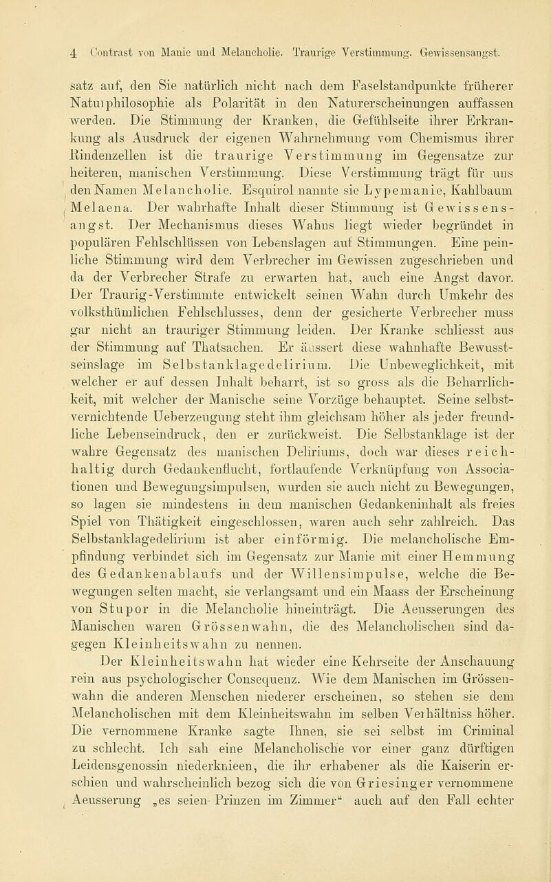 satz auf, den Sie natürlicli niclit nacli dem Faselstandpunkte früherer Natui Philosophie als Polarität in den Naturerscheinungen auffassen werden. Die Stimmung der Kranken, die Gefi\hlseite ihrer Erkran- kung als Ausdruck der eigenen Wahrnehmung vom Chemismus ihrer Rindenzellen ist die traurige Yerstimmuno; im Gegensatze zur heiteren, manischen Verstimmung. Diese Verstimmung träo-t für uns den Namen Melancholie. Esquirol nannte sie Lypemanie, Kahlbaum jMelaena. Der wahrhafte Inhalt dieser Stimmung ist Gewissens- angst. Der Mechanismus dieses Wahns liegt wieder begründet in populären Feblschlüssen von Lebenslagen auf Stimmungen. Eine pein- liche Stimmung wird dem Verbrecher im Gewissen zugeschrieben und da der Verbrecher Strafe zu erwarten hat, auch eine Angst davor. Der Traurig-Verstimmte entwickelt seinen Wahn durch Umkehr des volksthümlichen Fehlschlusses, denn der gesicherte Verbrecher muss gar nicht an trauriger Stimmung leiden. Der Kranke schliesst aus der Stimmung auf Thatsachen. Er äussert diese wahnhafte Bewusst- seinslage im Selbstanklage delirium. Die Unbeweglichkeit, mit welcher er auf dessen Inhalt beharrt, ist so gross als die Beharrlich- keit, mit welcher der Manische seine Vorzüge behauptet. Seine selbst- vernichtende üeberzeugung steht ihm gleichsam höher als jeder freund- liche Lebenseindruck, den er zurückweist. Die Selbstanklage ist der wahre Gegensatz des manischen Deliriums, doch war dieses reich- haltig durch Gedankenflucht, fortlaufende Verknüpfung von Associa- tionen und Bewegungsimpulsen, wurden sie auch nicht zu Bewegungen, so lagen sie mindestens in dem manischen Gedankeninhalt als freies Spiel von Thätigkeit eingeschlossen, waren auch sehr zahlreich. Das Selbstanklagedelirium ist aber einförmig. Die melancholische Em- pfindung verbindet sich im Gegensatz zur Manie mit einer Hemmung des Gedankenablaufs und der Willensimpulse, welche die Be- wegungen selten macht, sie verlangsamt und ein Maass der Erscheinung von Stupor in die Melancholie hineinträgt. Die Aeusserungen des Manischen waren Grossenwahn, die des Melancholischen sind da- gegen Kleinheitswahn zu nennen. Der Kleinheitswahn hat wieder eine Kehrseite der Anschauung rein aus psychologischer Consequenz. Wie dem Manischen im Grössen- wahn die anderen Menschen niederer erscheinen, so stehen sie dem Melancholischen mit dem Kleinheitswahn im selben Verhältniss höher. Die vernommene Kranke sagte Ihnen, sie sei selbst im Criminal zu schlecht. Ich sah eine Melancholische vor einer ganz dürftigen Leidensgenossin niederknieen, die ihr erhabener als die Kaiserin er- schien und wahrscheinlich bezog sich die von Griesinger vernommene Aeusserung „es seien- Prinzen im Zimmer auch auf den Fall echter