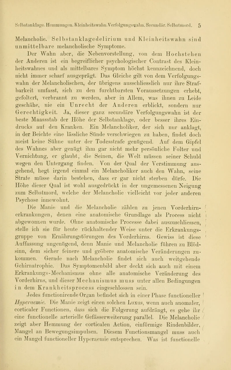 Melancliolie. Selbstankltigedelirium und Kleinlieitswahn sind unmittelbare melancholisclie Symptome. Der Wahn aber, die Nebenvorstellung, von dem Hochstellen der Anderen ist ein begreiflicher psychologischer Contrast des Klein- heitswahnes und als mittelbares Symptom höchst kennzeichnend, doch nicht immer scharf ausgeprägt. Das GleicJie gilt von dem Verfolgungs- Avahn der Melancholischen, der übrigens ausschliesslich nur ihre Straf- barkeit umfasst, sich zu den furchtbarsten Voraussetzungen erhebt, gefoltert, verbrannt zu werden, aber in Allem, was ihnen zu Leide geschähe, nie ein Unrecht der Anderen erblickt, sondern nur Gerechtigkeit. Ja, dieser ganz secundäre Verfolgungswahn ist der beste Maassstab der Höhe der Selbstanklage, oder besser ihres Ein- drucks auf den Kranken. Ein Melancholiker, der sich nur anklagt, in der Beichte eine lässliche Sünde verschwiegen zu haben, findet doch meist keine Sühne unter der Todesstrafe genügend. Auf dem Gipfel des Wahnes aber genügt ihm gar nicht mehr persönliche Folter und Vernichtung, er glaubt, die Seinen, die Welt müssen seiner Schuld wegen den Untergang finden. Von der Qnal der Verstimmung aus- gehend, hegt irgend einmal ein Melancholiker auch den Wahn, seine Strafe müsse darin bestehen, dass er gar nicht sterben dürfe. Die Höhe dieser Qual ist wohl ausgedrückt in der ungemessenen Neigung zum Selbstmord, welche der Melancholie • vielleicht vor jeder anderen Psychose innewohnt. Die Manie und die Melancholie zählen zu jenen Vorderhirn- erkrankungen, denen eine anatomische Grundlage als Process nicht abgewonnen wurde. Ohne anatomische Processe dabei auszuschliessen, stelle ich sie für heute rückhaltender Weise unter die Erkrankungs- gruppe von Ernährungstörungen des Vorderhirns. Gewiss ist diese Auffassung ungenügend, denn Manie und Melancholie führen zu Blöd- sinn, dem sicher feinere und gröbere anatomische Veränderungen zu- kommen. Gerade nach Melancholie findet sich auch weitgehende Gehirnatrophie. Das Symptomenbild aber deckt sich auch mit einem Erkrankungs-Mechanismus ohne alle anatomische Veränderung des Vorderhirns, und dieser Mechanismus muss unter allen Bedingungen in dem Krankheitsprocess eingeschlossen sein. Jedes fünctionirende Organ befindet sich in einer Phase functioneller Hijperaemie. Die Manie zeigt einen solchen Luxus, wenn auch anomaler, corticaler Functionen, dass sich die Folgerung aufdrängt, es gehe ihr . eine functionelle arterielle Gefässerweiterung parallel. Die Melancholie zeigt aber Hemmung der corticalen Action, einförmige Rindenbilder, JMangel an Bewegungsimpulsen. Diesem Fuuctionsmangel muss auch ein jMangel functioneller Llyperaemie entsprechen. Was ist functionelle