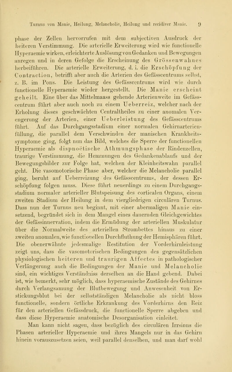 Turuus von Manie, Heilung, Melancholie, Heilung und rccidiver ]\I;uiic. (j phase der Zellen liervorrufen mit dem subjectiven Ausdruck der heiteren Verstimmung. Die arterielle Erweiterung wird ^Yie functioiiello Hyperaemie wirken, erleichterte Auslösung von Gedanken ui\d Bewegungen anregen und in deren Gefolge die Erscheinung des Grösseuwahnes lierbeiführen. Die arterielle Erweiterung, d. i. die Erschöpfung der Contraction, betrifft aber auch die Arterien des Gefasscentrums selbst, z. B. im Pons. Die Leistung des Gefasscentrums wird wie durch functionelle Hyperaemie wieder hergestellt. Die Manie erscheint geheilt. Eine über das Mittelmaass gehende Arterienweite im Gefäss- centrum führt aber auch noch zu einem Ueberreiz, welcher nach der Erholung dieses geschwächten Centraltheiles zu einer anomalen Ver- engerung der Arterien, einer Ueberleistung des Gefasscentrums führt. Auf das Durchgangsstadium einer normalen Gehirnarterien- füllung, die parallel dem Verschwinden der manischen Krankheits- symptome ging, folgt nun das Bild, welches die Sperre der functionellen Hyperaemie als dispnoetische Athmungsphase der Rindenzellen, traurige Verstimmung, die Hemmungen des Gedankenablaufs und der Bewegungsbilder zur Folge hat, welchen der Kleinheitswahn parallel geht. Die vasomotorische Phase aber, welcher die Melancholie parallel ging, beruht auf Ueberreizung des Gefasscentrums, der dessen Er- schöpfung folgen muss. Diese führt neuerdings zu einem Durchgangs- stadium normaler arterieller Blutspeisung des corticalen Organs, einem zweiten Stadium der Heilung in dem viergliedrigen circulären Turnus. Dass nun der Turnus neu beginnt, mit einer abermaligen Manie ein- setzend, begründet sich in dem Mangel eines dauernden Gleichgewichtes der Gefässinnervation, indem die Ermüdung der arteriellen Muskulatur über die Normalweite des arteriellen Strombettes hinaus zu einer zweiten anomalen,wie functionellen Durchüuthung der Hemisphären führt. Die obenerwähnte jedesmalige Restitution der Vorderhirnleistung zeigt uns, dass die vasomotorischen Bedingungen des gegensätzlichen physiologischen heiteren und traurigen Affectes in pathologischer Verlängerung auch die Bedingungen der Manie und Melancholie sind, ein wichtiges Verständniss derselben an die Hand gebend. Dabei ist, wie bemerkt, sehr möglich, dass hyperaemische Zustände des Gehirnes durch Verlangsamung der Blutbewegung und Anwesenheit von Er- stickungsblut bei der selbstständigen Melancholie als nicht bloss functionelle, sondern örtliche Erkrankung des Vorderhirns den Reiz für den arteriellen Gefässdruck, die functionelle Sperre abgeben und dass diese Hyperaemie anatomische Desorganisation einleitet. Man kann nicht sagen, dass bezüglich des circulären Irrsinns die Phasen arterieller Hyperaemie und ihres Mangels nur in das Gehirn hinein vorauszusetzen seien, weil parallel denselben, und man darf wohl