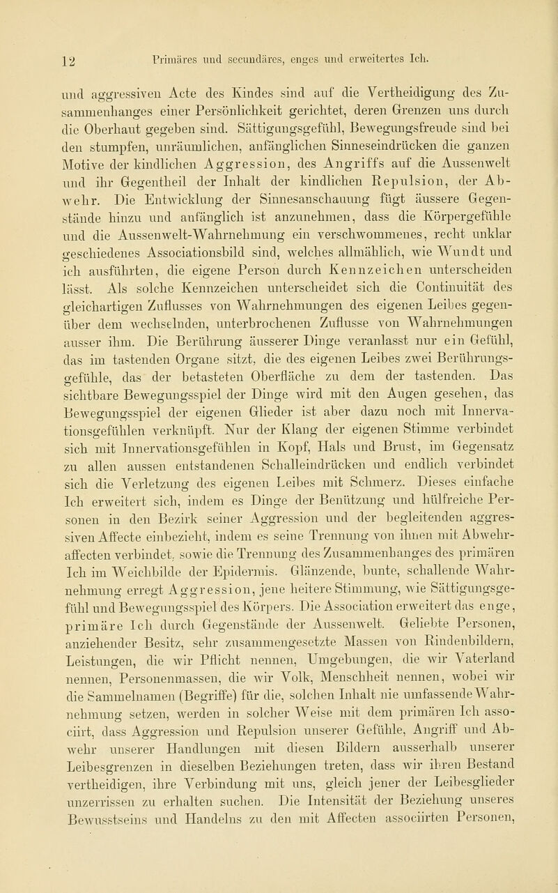 ]^2 Primäres und secuudäres, enges und erweitertes Ich. und aggressiven Acte des Kindes sind auf die Vertheidigung des Zu- sammenhanges einer Persönlichkeit gerichtet, deren Grenzen uns durch die Oberhaut gegeben sind. Sättigangsgefühl, Bewegungsfreude sind bei den stumpfen, unräumlichen, anfänglichen Sinneseindrücken die ganzen Motive der kindlichen Aggression, des Angriffs auf die Aussenwelt imd ihr Gegentheil der Inhalt der kindlichen Repulsion, der Ab- wehr. Die Entwicklung der Sinnesanschauung fügt äussere Gegen- stände hinzu und anfänglich ist anzunehmen, dass die Körpergefühle und die Aussenwelt-Wahrnehmung ein verschwommenes, recht unklar geschiedenes Associationsbild sind, welches allmählich, wie Wundt und ich ausführten, die eigene Person durch Kennzeichen unterscheiden lässt. Als solche Kennzeichen unterscheidet sich die Coutinuität des gleichartigen Zuflusses von Wahrnehmungen des eigenen Leibes gegen- über dem wechselnden, unterbrochenen Zuflüsse von Wahrnehmungen ausser ihm. Die Berührung äusserer Dinge veranlasst nur ein Gefühl, das im tastenden Organe sitzt, die des eigenen Leibes zwei Berührungs- gefühle, das der betasteten Oberfläche zu dem der tastenden. Das sichtbare Bewegungsspiel der Dinge wird mit den Augen gesehen, das Bewegungsspiel der eigenen Glieder ist aber dazu noch mit Lmerva- tionsgefühlen verknüpft. Nur der Klang der eigenen Stimme verbindet sich mit Tnnervationsgefühlen in Kopf, Hals und Brust, im Gegensatz zu allen aussen entstandenen Schalleindrücken und endlich verbindet sich die Verletzung des eigenen Leibes mit Schmerz, Dieses einfache Ich erweitert sich, indem es Dinge der Benützung und hülfreiche Per- sonen in den Bezirk seiner Aggression und der begleitenden aggres- siven Affecte einbezieht, indem es seine Trennung von ihnen mit Abwehr- afifecten verbindet, sowie die Trennung des Zusammenhanges des primären Ich im Weichbilde der Epidermis. Glänzende, bunte, schallende Wahr- nehmung erregt Aggression, jene heitere Stimmung, wie Sättigungsge- fühl und Bewegungsspiel des Körpers. Die Association erweitert das enge, primäre Ich durch Gegenstände der Aussenwelt. Geliebte Personen, anziehender Besitz, sehr zusammengesetzte Massen von Ptindenbildern, Leistungen, die wir Pflicht nennen, Umgebungen, die wir Vaterland nennen, Personenmasseu, die wir Volk, Menschheit nennen, wobei wir die Sammelnamen (Begriffe) für die, solchen Inhalt nie umfassende Wahr- nehmung setzen, werden in solcher Weise mit dem primären Ich asso- ciirt, dass Aggression und Repulsion unserer Gefühle, Angriff und Ab- wehr unserer Handlungen mit diesen Bildern ausserhalb unserer Leibesgrenzen in dieselben Beziehungen treten, dass wir ihren Bestand vertheidigen, ihre Verbindung mit uns, gleich jener der Leibesglieder unzerrissen zu erhalten suchen. Die Intensität der Beziehung unseres BeAvusstseins und Handelns zu den mit Affecten associirten Personen,