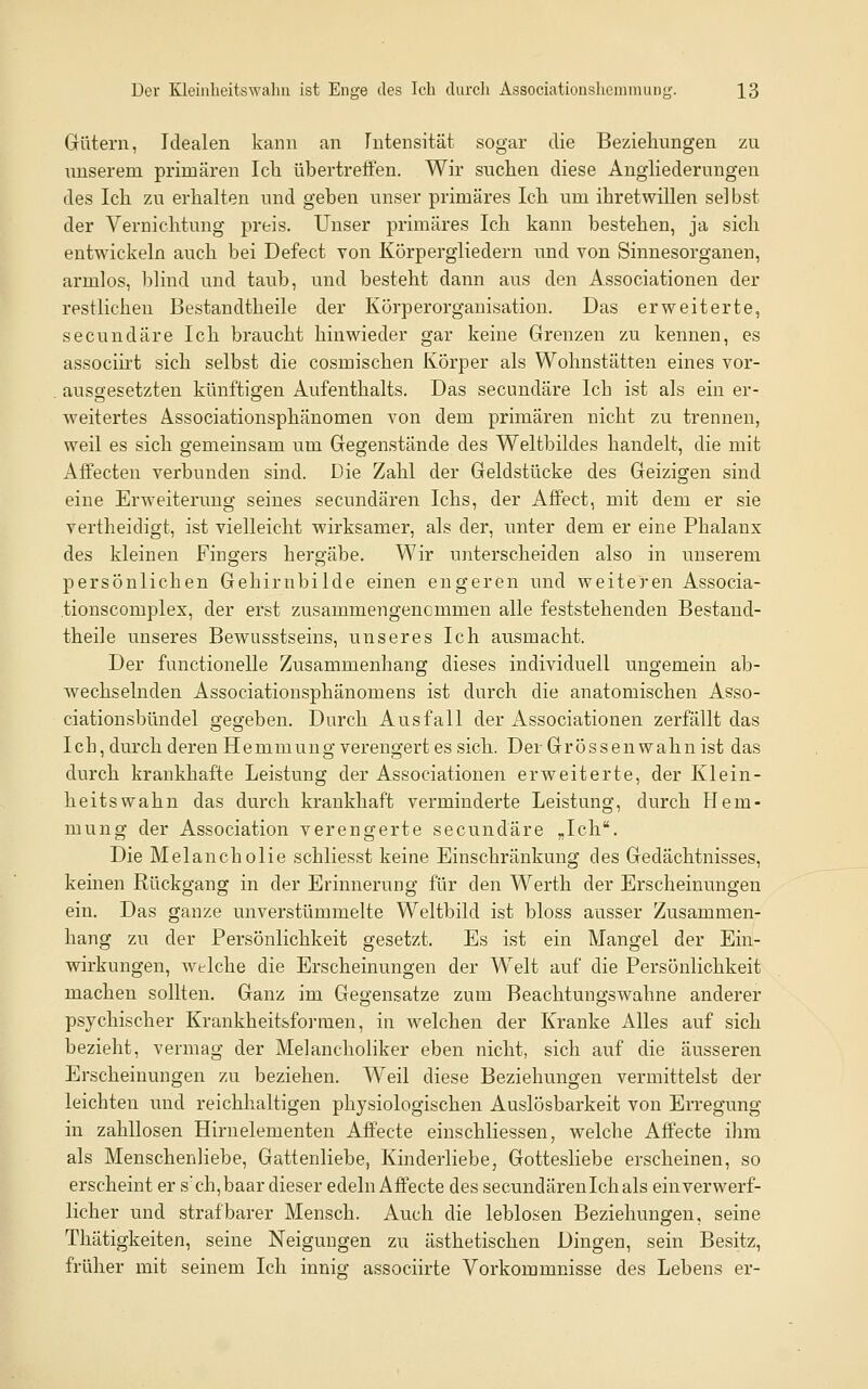 Gütern, Idealen kann an Intensität sogar die Beziehungen zu unserem primären Icli übertreffen. Wir suchen diese Angliederungen des Ich zu erhalten und geben unser primäres Ich um ihretwillen selbst der Vernichtung preis. Unser primäres Ich kann bestehen, ja sich entwickeln auch bei Defect von Körpergliedern und von Sinnesorganen, armlos, blind und taub, und besteht dann aus den Associationen der restlichen Bestandtheile der Körperorganisation. Das erweiterte, secundäre Ich braucht hinwieder gar keine Grenzen zu kennen, es associirt sich selbst die cosmischen Körper als Wohnstätten eines vor- ausgesetzten künftigen Aufenthalts. Das secundäre Ich ist als ein er- weitertes Associationsphänomen von dem primären nicht zu trennen, weil es sich gemeinsam um Gegenstände des Weltbildes handelt, die mit Affecten verbunden sind. Die Zahl der Geldstücke des Geizigen sind eine Erweiterung seines secundären Ichs, der Affect, mit dem er sie vertheidigt, ist vielleicht wirksamer, als der, unter dem er eine Phalanx des kleinen Fingers hergäbe. Wir unterscheiden also in unserem persönlichen Gehirnbilde einen engeren und weiteren Associa- .tionscomplex, der erst zusammengenommen alle feststehenden Bestand- theile unseres Bewusstseins, unseres Ich ausmacht. Der functionelle Zusammenhang dieses individuell ungemein ab- wechselnden Associationsphänomens ist durch die anatomischen Asso- ciationsbündel gegeben. Durch Ausfall der Associationen zerfällt das leb, durch deren Hemmung verengert es sich. Der Grossenwahn ist das durch krankhafte Leistung der Associationen erweiterte, der Klein- heitswahn das durch krankhaft verminderte Leistung, durch Flem- mung der Association verengerte secundäre „Ich. Die Melancholie schliesst keine Einschränkung des Gedächtnisses, keinen Rückgang in der Erinnerung für den Werth der Erscheinungen ein. Das ganze unverstümmelte Weltbild ist bloss ausser Zusammen- hang zu der Persönlichkeit gesetzt. Es ist ein Mangel der Ein- wirkungen, welche die Erscheinungen der Welt auf die Persönlichkeit machen sollten. Ganz im Gegensatze zum Beachtungswahne anderer psychischer Krankheitsfoi-men, in welchen der Kranke Alles auf sich bezieht, vermag der Melanchohker eben nicht, sich auf die äusseren Erscheinungen zu beziehen. Weil diese Beziehungen vermittelst der leichten und reichhaltigen physiologischen Auslösbarkeit von Erregung in zahllosen Hirnelementen Aff'ecte einschliessen, welche Affecte ihm als Menschenliebe, Gattenliebe, Kinderliebe, Gottesliebe erscheinen, so erscheint er sch,baar dieser edeln Affecte des secundären Ich als ein verwerf- licher und strafbarer Mensch. Auch die leblosen Beziehungen, seine Thätigkeiten, seine Neigungen zu ästhetischen Dingen, sein Besitz, früher mit seinem Ich innis; associirte Vorkommnisse des Lebens er-