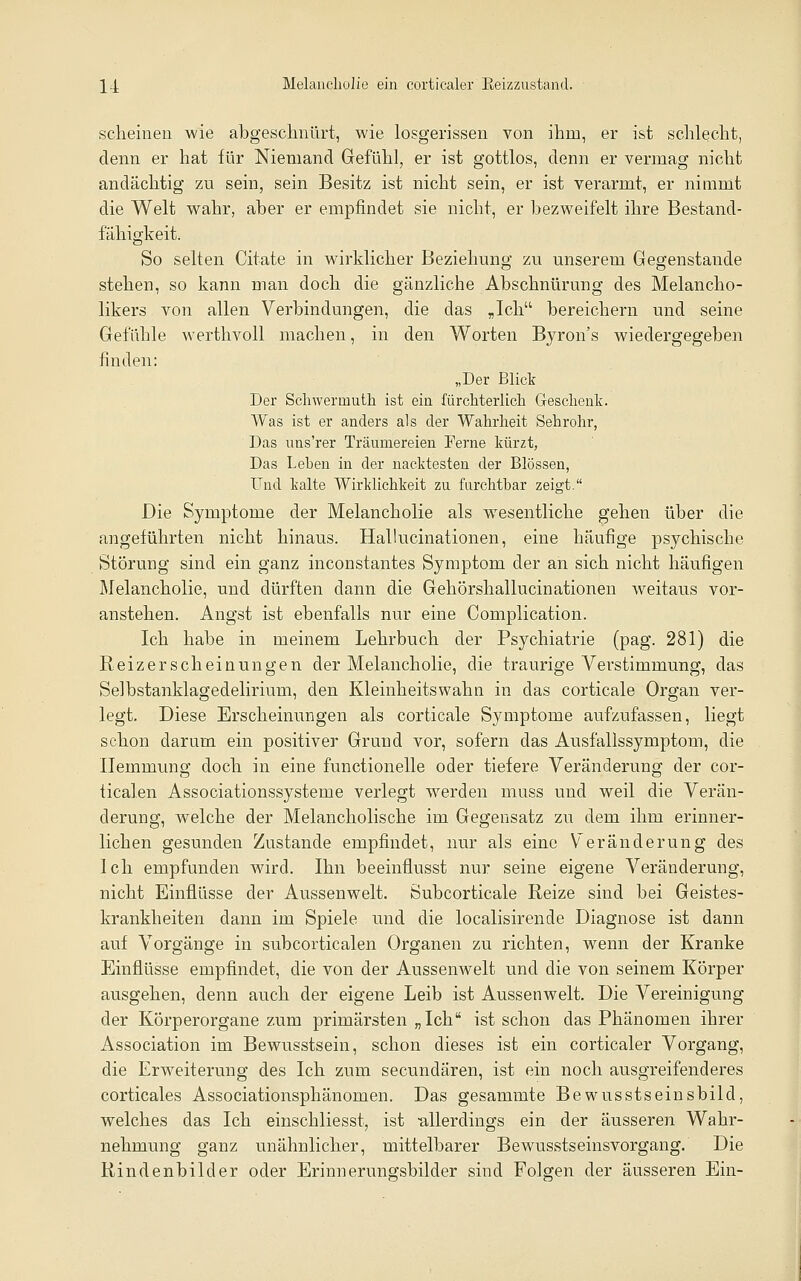 scheinen wie abgeschnürt, wie losgerissen von ihm, er ist schlecht, denn er hat für Niemand Gefühl, er ist gottlos, denn er vermag nicht andächtig zu sein, sein Besitz ist nicht sein, er ist verarmt, er nimmt die Welt wahr, aber er empfindet sie nicht, er bezweifelt ihre Bestand- fähigkeit. So selten Citate in wirklicher Beziehung zu unserem Gegenstande stehen, so kann man doch die gänzliche Abschnürung des Melancho- likers von allen Verbindungen, die das »Ich bereichern und seine Gefühle werthvoll machen, in den Worten Byron's wiedergegeben finden: „Der Blict Der Schwermuth ist ein fürchterlich Geschenk. Was ist er anders als der Wahrheit Sehrohr, Das uns'rer Träumereien Ferne kürzt, Das Lehen in der nacktesten der Blossen, Und kalte Wirklichkeit zu farchthar zeigt. Die Symptome der Melancholie als wesentliche gehen über die angeführten nicht hinaus. Hallucinationen, eine häufige psychische Störung sind ein ganz inconstantes Symptom der an sich nicht häufigen ölelancholie, und dürften dann die Gehörshallucinationen weitaus vor- anstehen. Angst ist ebenfalls nur eine Complication. Ich habe in meinem Lehrbuch der Psychiatrie (pag. 281) die Reizerscheinungen der Melancholie, die traurige Verstimmung, das Selbstanklagedelirium, den Kleinheitswahn in das corticale Organ ver- legt. Diese Erscheinungen als corticale Symptome aufzufassen, liegt schon darum ein positiver Grund vor, sofern das Ausfallssymptom, die Hemmung doch in eine functionelle oder tiefere Veränderung der cor- ticalen Associationssysteme verlegt werden muss und weil die Verän- derung, welche der Melancholische im Gegensatz zu dem ihm erinner- lichen gesunden Zustande empfindet, nur als eine Veränderung des Ich empfunden wird. Ihn beeinflusst nur seine eigene Veränderung, nicht Einflüsse der Aussenwelt. Subcorticale Reize sind bei Geistes- krankheiten dann im Spiele und die localisirende Diagnose ist dann auf Vorgänge in subcorticalen Organen zu richten, wenn der Kranke Einflüsse empfindet, die von der Aussenwelt und die von seinem Körper ausgehen, denn auch der eigene Leib ist Aussenwelt. Die Vereinigung der Körperorgane zum primärsten „Ich ist schon das Phänomen ihrer Association im Bewusstsein, schon dieses ist ein eorticaler Vorgang, die Erweiterung des Ich zum secundären, ist ein noch ausgreifenderes corticales Associationsphänomen. Das gesammte Bewusstseinsbild, welches das Ich einschliesst, ist -allerdings ein der äusseren Wahr- nehmung ganz unähnlicher, mittelbarer Bewusstseinsvorgang. Die Rindenbilder oder Erinnerungsbilder sind Folgen der äusseren Ein-