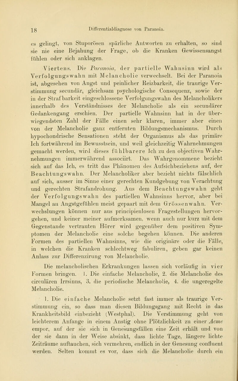 es gelingt, von Stuporösen spärliclie Antworten zu erhalten, so sind sie nie eine Bejahung der Frage, ob die Kranken Gewissensangst fühlen oder sich anklagen. Viertens. Die Paranoia, der partielle Wahnsinn wird als Verfolgungswahn mit Melancholie verwechselt. Bei der Paranoia ist, abgesehen von Angst und peinlicher Reizbarkeit, die traurige Ver- stimmung secundär, gleichsam psychologische Consequenz, sowie der in der Strafbarkeit eingeschlossene Verfolgungswahn des Melancholikers innerhalb des Verständnisses der Melancholie als ein secundärer Gedankengang erschien. Der partielle Wahnsinn hat in der über- wiegendsten Zahl der Fälle einen sehr klaren, immer aber einen von der Melancholie ganz entfernten Bildungsmechanismus. Durch hypochondrische Sensationen steht der Organismus als das primäre Ich fortwährend im Bewusstsein, und weil gleichzeitig Wahrnehmungen gemacht werden, wird dieses fühlbarere Ich zu den objectiven Wahr- nehmungen immerwährend associirt, Das Wahrgenommene bezieht sich auf das Ich, es tritt das Phänomen des Aufsichbeziehens auf, der Beachtungswahn. Der Melanchohker aber bezieht nichts fälschlich auf sich, ausser im Sinne einer gerechten Kundgebung von Verachtung und gerechten Strafandrohung. Aus dem Beachtungswahn geht der Verfolgungswahn des partiellen Wahnsinns hervor, aber bei Mangel an Angstgefühlen meist gepaart mit dem Grössenwahn. Ver- wechslungen können nur aus principienlosen Fragestellungen hervor- gehen, und keiner meiner aufmerksamen, wenn auch nur kurz mit dem Gegenstande vertrauten Hörer wird gegenüber dem positiven Sym- ptomen der Melancholie eine solche begehen können. Die anderen Formen des partiellen Wahnsinns, wie die originäre oder die Fälle, in welchen die Kranken schlechtweg fabuliren, geben gar keinen Anlass zur Differenzirung von Melancholie. Die melancholischen Erkrankungen lassen sich vorläufig in vier Formen bringen. 1. Die einfache Melancholie, 2. die Melancholie des circulären Irrsinns, 3. die periodische Melancholie, 4. die ungeregelte Melancholie. 1. Die einfache Melancholie setzt fast immer als traurige Ver- stimmung ein, so dass man diesen Bildungsgang mit Recht in das Krankheitsbild einbezieht (Westphal). Die Verstimmung geht von leichterem Anfange in einem Anstig ohne Plötzlichkeit zu einer Äcme empor, auf der sie sich in Genesungsfällen eine Zeit erhält und von der sie dann in der Weise absinkt, dass lichte Tage, längere lichte Zeiträume auftauchen, sich vermehren, endhch in der Genesung confluent werden. Selten kommt es vor, dass sich die Melancholie durch ein