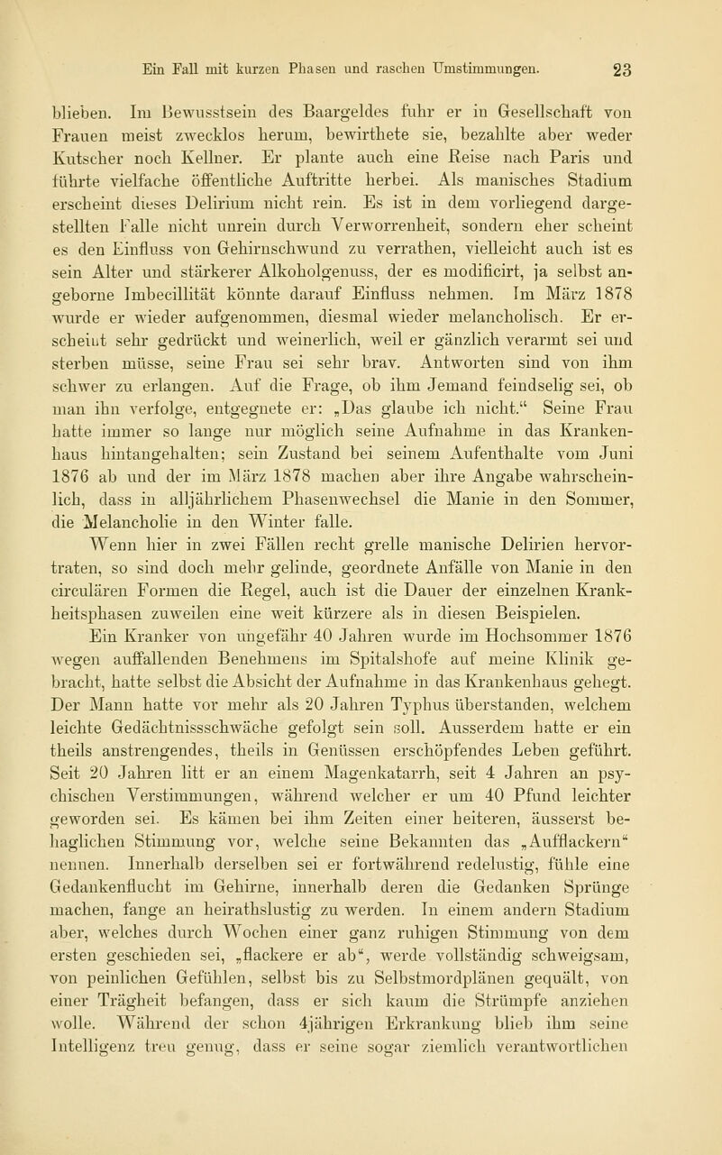 blieben. Im Bewusstsein des Baargeldes fuhr er in Gesellschaft von Frauen meist zwecklos herum, bewirthete sie, bezahlte aber weder Kutscher noch Kellner. Er plante auch eine Reise nach Paris und führte vielfache öflFentliche Auftritte herbei. Als manisches Stadium erscheint dieses Delirium nicht rein. Es ist in dem vorliegend darge- stellten Falle nicht unrein durch Verworrenheit, sondern eher scheint es den Einfluss von Gehirnschwund zu verrathen, vielleicht auch ist es sein Alter und stärkerer Alkoholgenuss, der es modificirt, ja selbst an- seborne Imbecillität könnte darauf Einfluss nehmen. Im März 1878 wurde er wieder aufgenommen, diesmal wieder melancholisch. Er er- scheiut sehr gedrückt und weinerlich, weil er gänzlich verarmt sei und sterben müsse, seine Frau sei sehr brav. Antworten sind von ihm schwer zu erlangen. Auf die Frage, ob ihm Jemand feindselig sei, ob man ihn verfolge, entgegnete er: „Das glaube ich nicht. Seine Frau hatte immer so lange nur möglich seine Aufnahme in das Kranken- haus hintangehalten; sein Zustand bei seinem Aufenthalte vom Juni 1876 ab nnd der im März 1878 machen aber ihre Angabe wahrschein- lich, dass in alljährlichem Phasenwechsel die Manie in den Sommer, die Melancholie in den Winter falle. Wenn hier in zwei Fällen recht grelle manische Delirien hervor- traten, so sind doch mehr gelinde, geordnete Anfälle von Manie in den circulären Formen die Regel, auch ist die Dauer der einzelnen Krank- heitsphasen zuweilen eine weit kürzere als in diesen Beispielen. Ein Kranker von ungefähr 40 Jahren wurde im Hochsommer 1876 Avegen auffallenden Benehmens im Spitalshofe auf meine Klinik ge- bracht, hatte selbst die Absicht der Aufnahme in das Krankenhaus gehegt. Der Mann hatte vor mehr als 20 Jahren Typhus überstanden, welchem leichte Gedächtnissschwäche gefolgt sein soll. Ausserdem hatte er ein theils anstrengendes, theils in Genüssen erschöpfendes Leben geführt. Seit 20 Jahren litt er an einem Magenkatarrh, seit 4 Jahren an psy- chischen Verstimmungen, während welcher er um 40 Pfund leichter geworden sei. Es kämen bei ihm Zeiten einer heiteren, äusserst be- haglichen Stimmung vor, welche seine Bekannten das „Aufflackern nennen. Innerhalb derselben sei er fortwährend redelustig, fühle eine Gedankenflucht im Gehirne, innerhalb deren die Gedanken Sprünge machen, fange an heirathslustig zu werden. In einem andern Stadium aber, welches durch Wochen einer ganz ruhigen Stimmung von dem ersten geschieden sei, „flackere er ab, werde vollständig schweigsam, von peinlichen Gefühlen, selbst bis zu Selbstmordplänen gequält, von einer Trägheit befangen, dass er sich kaum die Strümpfe anziehen wolle. Während der schon 4)ährigen Erkrankung blieb ihm seine Intelligenz treu genug, dass er seine sogar ziemlich verantwortlichen