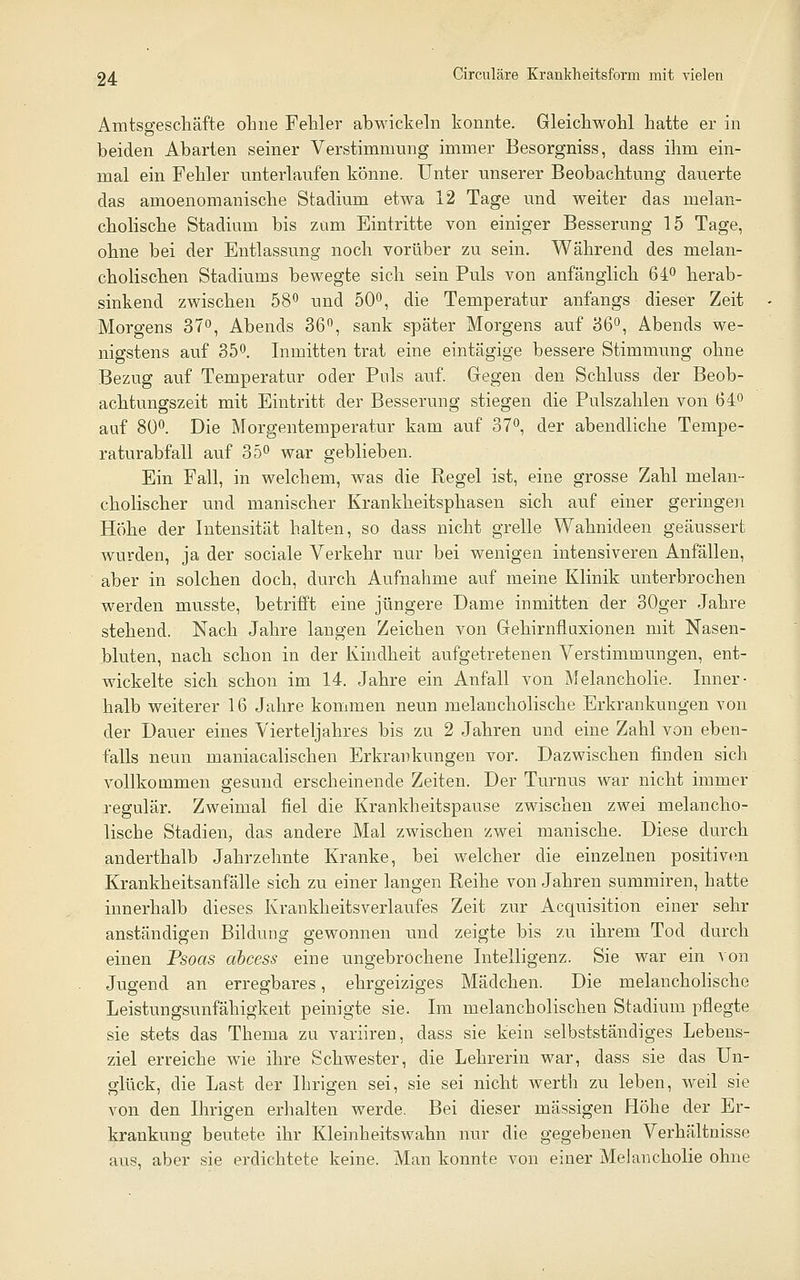 Amtsgescliäfte ohne Fehler abwickeln konnte. Gleichwohl hatte er in beiden Abarten seiner Verstimmung immer Besorgniss, dass ihm ein- mal ein Fehler unterlaufen könne. Unter unserer Beobachtung dauerte das amoenomanische Stadium etwa 12 Tage und weiter das melan- cholische Stadium bis zum Eintritte von einiger Besserung 15 Tage, ohne bei der Entlassung noch vorüber zu sein. Während des melan- cholischen Stadiums bewegte sich sein Puls von anfänglich 64^ herab- sinkend zwischen 58^ und 50°, die Temperatur anfangs dieser Zeit Morgens 37^, Abends 36, sank später Morgens auf 36'', Abends we- nigstens auf 350. Inmitten trat eine eintägige bessere Stimmung ohne Bezug auf Temperatur oder Puls auf. Gegen den Schluss der Beob- achtungszeit mit Eintritt der Besserung stiegen die Pulszahlen von 64° auf 800. Die Morgentemperatur kam auf 37*', der abendliche Tempe- raturabfall auf 350 war geblieben. Ein Fall, in welchem, was die Regel ist, eine grosse Zahl melan- cholischer und manischer Krankheitsphasen sich auf einer geringen Hohe der Intensität halten, so dass nicht grelle Wahnideen geäussert wurden, ja der sociale Verkehr nur bei wenigen intensiveren Anfällen, aber in solchen doch, durch Aufnahme auf meine Klinik unterbrochen werden musste, betrifft eine jüngere Dame inmitten der 30ger Jahre stehend. Nach Jahre langen Zeichen von Gehirnfluxionen mit Nasen- bluten, nach schon in der Kindheit aufgetretenen Verstimmungen, ent- wickelte sich schon im 14. Jahre ein Anfall von Melancholie. Inner- halb weiterer 16 Jahre kommen neun melancholische Erkrankungen von der Dauer eines Vierteljahres bis zu 2 Jahren und eine Zahl von eben- falls neun maniacalischen Erkrankungen vor. Dazwischen finden sich vollkommen gesund erscheinende Zeiten. Der Turnus war nicht immer regulär. Zweimal fiel die Krankheitspause zwischen zwei melancho- lische Stadien, das andere Mal zwischen zwei manische. Diese durch anderthalb Jahrzehnte Kranke, bei welcher die einzelnen positiv(ni Krankheitsanfälle sich zu einer langen Reihe von Jahren summiren, hatte innerhalb dieses Krankheitsverlaufes Zeit zur Aequisition einer sehr anständigen Bildung gewonnen und zeigte bis zu ihrem Tod durch einen Psoas ahcess eine ungebrochene Intelligenz. Sie war ein von Jugend an erregbares, ehrgeiziges Mädchen. Die melancholische Leistungsunfähigkeit peinigte sie. Im melancholischen Stadium pflegte sie stets das Thema zu variiren, dass sie kein selbstständiges Lebens- ziel erreiche wie ihre Schwester, die Lehrerin war, dass sie das Un- glück, die Last der Ihrigen sei, sie sei nicht werth zu leben, weil sie von den Ihrigen erhalten werde. Bei dieser massigen Höhe der Er- krankung beutete ihr Kleinheitswahn nur die gegebenen Verhältnisse aus, aber sie erdichtete keine. Man konnte von einer Melancholie ohne