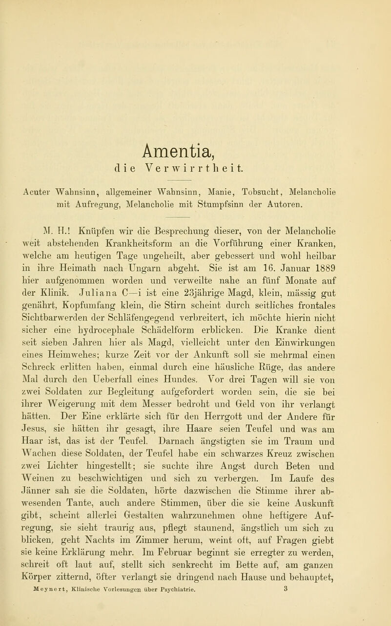 Amentia, die Verwirrtheit. Acuter Wahnsinn, allgemeiner Wahnsinn, Manie, Tobsucht, Melancholie mit Aufregung, Melancholie mit Stumpfsinn der Autoren. M. H.! Knüpfen wir die Besprechung dieser, von der MelanchoKe weit abstehenden Krankheitsform an die Vorführung einer Kranken, welche am heutigen Tage nngeheilt, aber gebessert und wohl heilbar in ihre Heimath nach Ungarn abgeht. Sie ist am 16. Januar 1889 hier aufgenommen worden und verweilte nahe an fünf Monate auf der Klinik. Juliana C—i ist eine 23jährige Magd, klein, massig gut genährt. Kopfumfang klein, die Stirn scheint durch seitliches frontales Sichtbarwerden der Schläfengegend verbreitert, ich möchte hierin nicht sicher eine hydrocephale Schädelform erblicken. Die Kranke dient seit sieben Jahren hier als Magd, vielleicht unter den Einwirkungen eines Heimwehes; kurze Zeit vor der Ankunft soll sie mehrmal einen Schreck erlitten haben, einmal durch eine häusliche Rüge, das andere Mal durch den Ueberfall eines Hundes. Vor drei Tagen will sie von zwei Soldaten zur Begleitung aufgefordert worden sein, die sie bei ihrer Weigerung mit dem Messer bedroht und Greld von ihr verlangt hätten. Der Eine erklärte sich für den Herrgott und der Andere für Jesus, sie hätten ihr gesagt, ihre Haare seien Teufel und was am Haar ist, das ist der Teufel. Darnach ängstigten sie im Traum und Wachen diese Soldaten, der Teufel habe ein schwarzes Kreuz zwischen zwei Lichter hingestellt; sie suchte ihre Angst durch Beten und Weinen zu beschwichtigen und sich zu verbergen. Im Laufe des Jänner sah sie die Soldaten, hörte dazwischen die Stimme ihrer ab- wesenden Tante, auch andere Stimmen, über die sie keine Auskunft gibt, scheint allerlei Gestalten wahrzunehmen ohne heftigere Auf- regung, sie sieht traurig aus, pflegt staunend, ängstlich um sich zu blicken, geht Nachts im Zimmer herum, weint oft, auf Fragen giebt sie keine Erklärung mehr. Im Februar beginnt sie erregter zu werden, schreit oft laut auf, stellt sich senkrecht im Bette auf, am ganzen Körper zitternd, öfter verlangt sie dringend nach Hause und behauptet, Meynert, Klinische Vorlesungen über Psychiatrie. 3
