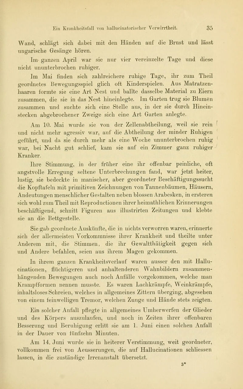 Wand, schlägt sich dabei mit den Händen auf die Brust und lässt ungarische Gesänge hören. Im- ganzen April war sie nur vier vereinzelte Tage und diese nicht ununterbrochen ruhiger. Im Mai finden sich zahlreichere ruhige Tage, ihr zum Theil geordnetes Bewegungsspiel glich oft Kinderspielen. Aus Matratzen- haareu formte sie eine Art Nest und ballte dasselbe Material zu Eiern zusammen, die sie in das Nest hineinlegte. Im Garten trug sie Blumen zusammen und suchte sich eine Stelle aus, in der sie durch Hinein- stecken abgebrochener Zweige sich eine Art Garten anlegte. Am 10. Mai wurde sie von der Zellenabtheilung, weil sie rein und nicht mehr agressiv war, auf die Abtheilung der minder Ruhigen geführt, und da sie durch mehr als eine Woche ununterbrochen ruhig war, bei Nacht gut schlief, kam sie auf ein Zimmer ganz ruhiger Kranker. Ihre Stimmung, in der früher eine ihr offenbar peinliche, oft angstvolle Erregung seltene Unterbrechungen fand, war jetzt heiter, lustig, sie bedeckte in manischer, aber geordneter Beschäftigungssucht die Kopftafehi mit primitiven Zeichnungen von Tannenbäumen, Häusern, Andeutungen menschlicher Gestalten neben blossen Arabesken, in ersteren sich wohl zum Theil mit Reproductionen ihrer heimathlichen Erinnerungen beschäftigend, schnitt Figuren aus illustrirten Zeitungen und klebte sie an die Bettgestelle. Sie gab geordnete Auskünfte, die in nichts verworren waren, erinnerte sich der allermeisten Vorkommnisse ihrer Krankheit und theilte unter Anderem mit, die Stimmen, die ihr Gewaltthäfcigkeit gegen sich und Andere befahlen, seien aus ihrem Magen gekommen. In ihrem ganzen Krankheitsverlauf waren ausser den mit Hallu- cinationen, flüchtigeren und anhaltenderen Wahnbildern zusammen- hängenden Bewegungen auch noch Anfälle vorgekommen, welche man Krampfformen nennen musste. Es waren Lachkrämpfe, Weinkrämpfe, inhaltsloses Schreien, welches in allgemeines Zittern überging, abgesehen von einem feinwelligen Tremor, welchen Zunge und Hände stets zeigten. Ein solcher Anfall pflegte in allgemeines Umherwerfen der Glieder und des Körpers auszulaufen, und noch in Zeiten ihrer ofi'enbaren Besserung und Beruhigung erlitt sie am 1. Juni einen solchen Anfall in der Dauer von fünfzehn Minuten. Am 14. Juni wurde sie in heiterer Verstimmung, weit geordneter, vollkommen frei von Aeusserungen, die auf Hallucinationen schliessen lassen, in die zuständige Irrenanstalt übersetzt. 3*