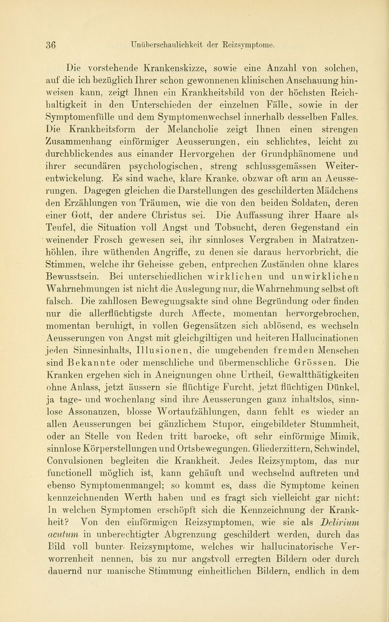 Die vorstellende Krankenskizze, sowie eine Anzahl von solchen, auf die ich bezüglich Ihrer schon gewonnenen klinischen Anschauung hin- weisen kann, zeigt Ihnen ein Krankheitsbild von der höchsten Reich- haltigkeit in den Unterschieden der einzelnen Fälle, sowie in der Symptomenfülle und dem Symptomenwechsel innerhalb desselben Falles. Die Krankheitsform der Melancholie zeigt Ihnen einen strengen Zusammenhang einförmiger Aeusserungen, ein schlichtes, leicht zu durchblickendes aus einander Hervorgehen der Grundphänomene und ihrer secundären psychologischen, streng schlussgemässen Weiter- entwickelung. Es sind wache, klare Kranke, obzwar oft arm an Aeusse- rungen. Dagegen gleichen die Darstellungen des geschilderten Mädchens den Erzählungen von Träumen, wie die von den beiden Soldaten, deren einer Gott, der andere Christus sei. Die Auffassung ihrer Haare als Teufel, die Situation voll Angst und Tobsucht, deren Gegenstand ein weinender Frosch gewesen sei, ihr sinnloses Vergraben in Matratzen- höhlen, ihre wüthenden Angriffe, zu denen sie daraus hervorbricht, die Stimmen, welche ihr Geheisse geben, entprechen Zuständen ohne klares Bewusstsein. Bei unterschiedlichen wirklichen und unwirklichen Wahrnehmungen ist nicht die Auslegung nur, die Wahrnehmung selbst oft falsch. Die zahllosen Bewegungsakte sind ohne Begründung oder finden nur die allerflüchtigste durch Affecte, momentan hervorgebrochen, momentan beruhigt, in vollen Gegensätzen sich ablösend, es wechseln Aeusserungen von Angst mit gleichgiltigen und heiteren Hallucinationen jeden Sinnesinhalts, Illusionen, die umgebenden fremden Menschen sind Bekannte oder menschliche und übermenschliche Grössen. Die Kranken ergehen sich in Aneignungen ohne Urtheil, Gewaltthätigkeiten ohne Anlass, jetzt äussern sie flüchtige Furcht, jetzt flüchtigen Dünkel, ja tage- und wochenlang sind ihre Aeusserungen ganz inhaltslos, sinn- lose Assonanzen, blosse Wortaufzählungen, dann fehlt es wieder an allen Aeusserungen bei gänzlichem Stupor, eingebildeter Stummheit, oder an Stelle von Reden tritt barocke, oft sehr einförmige Mimik, sinnlose Körperstellungen und Ortsbewegungen. Gliederzittern, Schwindel, Convulsionen begleiten die Krankheit. Jedes Reizsymptom, das nur functionell möglich ist, kann gehäuft und wechselnd auftreten und ebenso Symptomenmangel; so kommt es, dass die Symptome keinen kennzeichnenden Werth haben und es fragt sich vielleicht gar nicht: In welchen Symptomen erschöpft sich die Kennzeichnung der Krank- heit? Von den einförmigen Reizsymptomen, wie sie als Delirium acutum in unberechtigter Abgrenzung geschildert werden, durch das Bild voll bunter. Reizsymptome, welches wir hallucinatorische Ver- worrenheit nennen, bis zu nur angstvoll erregten Bildern oder durch dauernd nur manische Stimmung einheitlichen Bildern, endlich in dem
