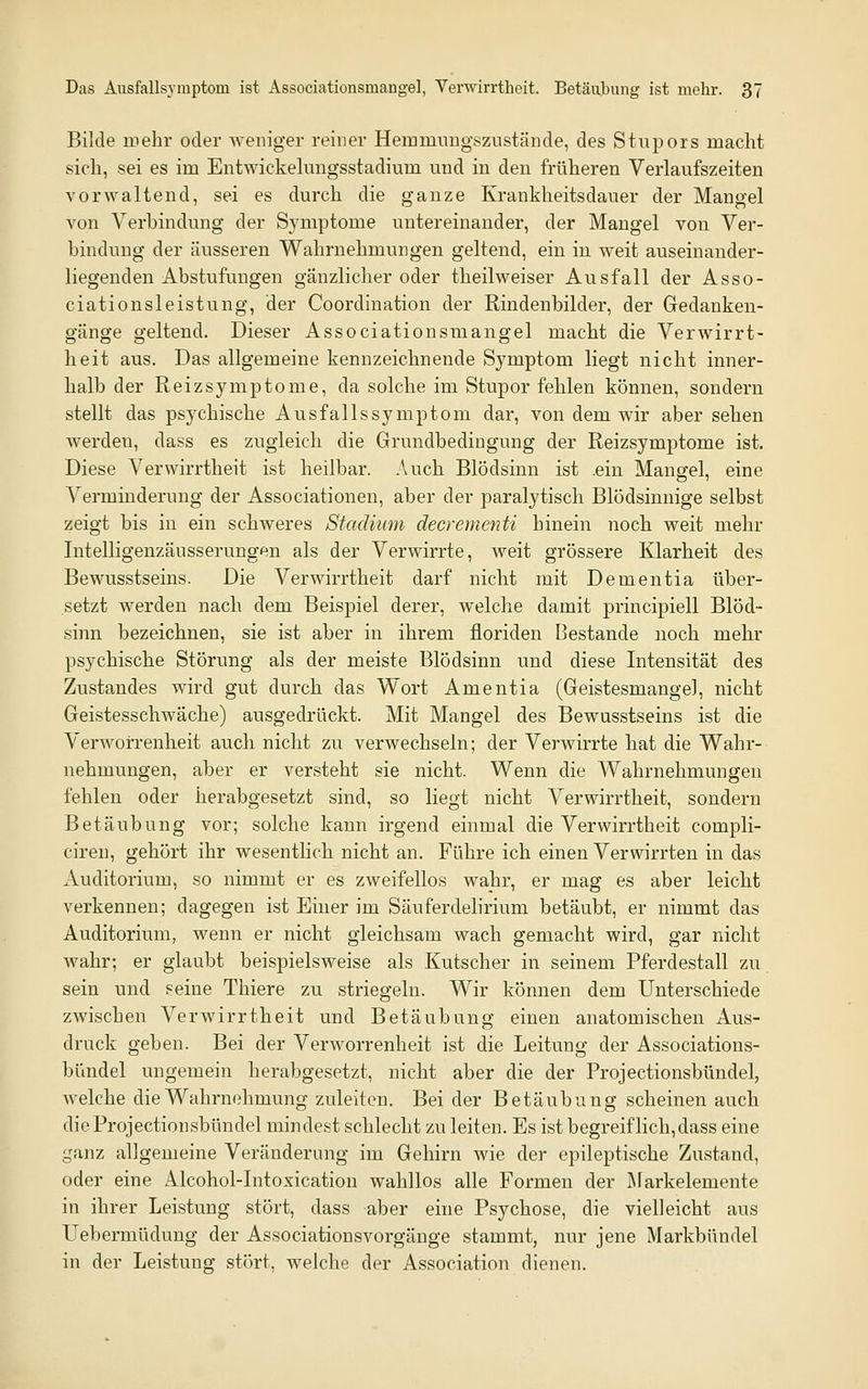 Bilde in ehr oder weniger reiner Heinmnngszustände, des Stupors macht sich, sei es im Entwickelungsstadium und in den früheren Verlaufszeiten vorwaltend, sei es durch die ganze Krankheitsdauer der Mangel von Verbindung der Symptome untereinander, der Mangel von Ver- bindung der äusseren Wahrnehmungen geltend, ein in weit auseinander- liegenden Abstufungen gänzlicher oder theilweiser Ausfall der Asso- ciationsleistung, der Coordination der Rindenbilder, der Gedanken- gänge geltend. Dieser Associationsmangel macht die Verwirrt- heit aus. Das allgemeine kennzeichnende Symptom liegt nicht inner- halb der Reizsymptome, da solche im Stupor fehlen können, sondern stellt das psychische Ausfallssymptom dar, von dem wir aber sehen werden, dass es zugleich die Grundbedingung der Reizsymptome ist. Diese Verwirrtheit ist heilbar. Auch Blödsinn ist .ein Mangel, eine Verminderung der Associationen, aber der paralytisch Blödsinnige selbst zeigt bis in ein schweres Stadium decrementi hinein noch weit mehr Intelligenzäusserungen als der Verwirrte, weit grössere Klarheit des Bewusstseins. Die Verwirrtheit darf nicht mit Dementia über- setzt werden nach dem Beispiel derer, welche damit principiell Blöd- sinn bezeichnen, sie ist aber in ihrem floriden Bestände noch mehr psychische Störung als der meiste Blödsinn und diese Intensität des Zustandes wird gut durch das Wort Amentia (GeistesmangeJ, nicht Geistesschwäche) ausgedrückt. Mit Mangel des Bewusstseins ist die Verworrenheit auch nicht zu verwechseln; der Verwirrte hat die Wahr- nehmungen, aber er versteht sie nicht. Wenn die Wahrnehmungen fehlen oder herabgesetzt sind, so liegt nicht Verwirrtheit, sondern Betäubung vor; solche kann irgend einmal die Verwirrtheit compli- ciren, gehört ihr wesentlich nicht an. Führe ich einen Verwirrten in das Auditorium, so nimmt er es zweifellos wahr, er mag es aber leicht verkennen; dagegen ist Einer im Säuferdelirium betäubt, er nimmt das Auditorium, wenn er nicht gleichsam wach gemacht wird, gar nicht wahr; er glaubt beispielsweise als Kutscher in seinem Pferdestall zu sein und seine Thiere zu striegeln. Wir können dem Unterschiede zwischen Verwirrtheit und Betäubung einen anatomischen Aus- druck geben. Bei der Verworrenheit ist die Leitung der Associations- bündel ungemein herabgesetzt, nicht aber die der Projectionsbündel, welche die Wahrnehmung zuleiten. Bei der Betäubung scheinen auch die Projectionsbündel mindest schlecht zu leiten. Es ist begreiflich, dass eine ganz allgemeine Veränderung im Gehirn wie der epileptische Zustand, oder eine Alcohol-Intoxication wahllos alle Formen der IMarkelemente in ihrer Leistung stört, dass aber eine Psychose, die vielleicht aus Uebermüdung der Associationsvorgänge stammt, nur jene Markbündel in der Leistung stört, welche der Association dienen.