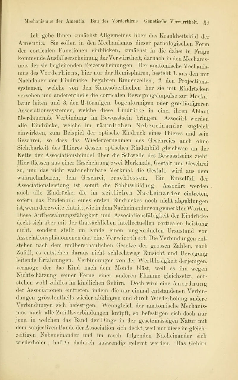 Mcchaiiisimis der Amentia. Bau des Vorderliirns Genetische Verwirrtheit. 3i) Ich gebe Ihnen zunächst Allgememes über das Krankheitsbild der Amentia. Sie sollen in den Mechanismus dieser pathologischen Form der corticalen Functionen einblicken, zunächst in die dabei in Frage kommende Ausfallserscheinung der Verwirrtheit, darnach in den Mechanis- mus der sie begleitenden Reizerscheinungen. Der anatomische ^fechanis- mus des Vorderhirns, hier nur der Hemisphären, besteht 1. aus den mit Nachdauer der Eindrücke begabten Rindenzellen, 2. den Projectious- systemen, welche von den Sinnesoberflächen her sie mit Eindrücken versehen und anderentheils die corticalen Bewegungsimpulse zur Musku- latur leiten und 3. den U-förmigen, bogenförmigen oder gradläufio-eren Associationssystemen, welche diese Eindrücke in eine, ihren Ablauf überdauernde Verbindung im Bewusstsein bringen. Associirt werden alle Eindrücke, welche im räumlichen Nebeneinander zugleich einwirkten, zum Beispiel der optische Eindruck eines Thieres und sein Geschrei, so dass das Wiedervernehmen des Geschreies auch ohne Sichtbarkeit des Thieres dessen optisches Rindenbild gleichsam an der Kette der Associationsbündel über die Schwelle des Bewusstseins zieht. Hier fliessen aus einer Erscheinung zw^ei Merkmale, Gestalt und Geschrei zu, und das nicht wahrnehmbare Jlerkmal, die Gestalt, wird aus dem wahrnehmbaren, dem Geschrei, erschlossen. Ein Einzelfall der Associationsleistung ist somit die Schlussbildung. Associirt werden auch alle Eindrücke, die im zeitlichen Nacheinander eintreten, sofern das Rindenbild eines ersten Eindruckes noch nicht absfekluno-en ist, wenn der zweite eintritt,wie in dem Nacheinander von gemerktenWorten. Diese Aufbewahrungsfähigkeit und Associationsfähigkeit der Eindrücke deckt sich aber mit der thatsächlichen intellectuellen corticalen Leistung nicht, sondern stellt im Kinde einen ungeordneten Urzustand von Associationsphänomenen dar, eine Verwirrtheit. Die Verbindungen ent- stehen nach dem unüberschaulichen Gesetze der grossen Zahlen, nach Zufall, es entstehen daraus nicht schlechtweg Einsicht und Bewegung leitende Erfahrungen. Verbindungen von der Werthlosigkeit derjenigen, vermöge der das Kind nach dem Monde bläst, weil es ihn wegen NichtSchätzung seiner Ferne einer anderen Flamme gleichsetzt, ent- stehen wohl zahllos im kindlichen Gehirn. Doch wird eine Anordnung der Associationen eintreten, indem die nur einmal entstandenen Verbin- dungen grösstentheils wieder abkhngen und durch Wiederholung andere Verbindungen sich befestigen. Wenngleich der anatomische Mechanis- mus auch alle Zufallsverbindungen knüpft, so befestigen sich doch nur jene, in welchen das Band der Dinge in der gesetzmässigen Natur mit dem subjectiven Bande der Association sich deckt, weil nur diese im gleich- zeitigen Nebeneinander und im rasch folgenden Nacheinander sich wiederholen, haften dadurch auswendig gelernt werden. Das Gehirn