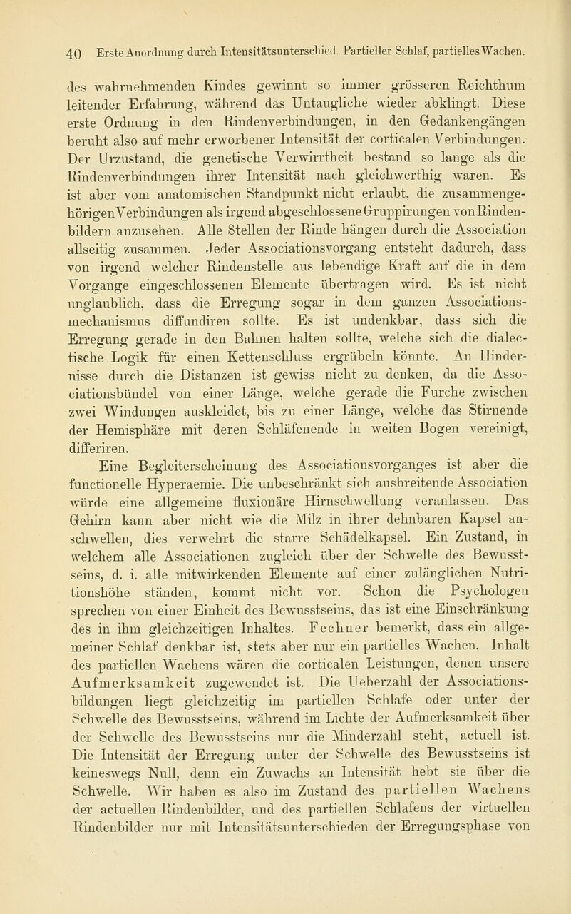 des walirnelimenclen Kindes gewinnt so immer grösseren Reiclithum leitender Erfahrung, während das Untaugliche wieder abklingt. Diese erste Ordnung in den Rindenverbindungen, in den Gedankengängen beruht also auf mehr erworbener Intensität der corticalen Verbindungen. Der Urzustand, die genetische Verwirrtheit bestand so lange als die Rindenverbindungen ihrer Intensität nach gleichwerthig waren. Es ist aber vom anatomischen Standpunkt nicht erlaubt, die zusammenge- hörigenVerbindungen als irgend abgeschlossene Gruppirungen von Rinden- bildern anzusehen. Alle Stellen der Rinde hängen durch die Association allseitig zusammen. Jeder Associationsvorgang entsteht dadurch, dass von irgend welcher Rindenstelle aus lebendige Kraft auf die in dem Vorgange eingeschlossenen Elemente übertragen wird. Es ist nicht unglaublich, dass die Erregung sogar in dem ganzen Associations- mechanismus diffundiren sollte. Es ist undenkbar, dass sich die Erregung gerade in den Bahnen halten sollte, welche sich die dialec- tische Logik für einen Kettenschluss ergrübein. könnte. An Hinder- nisse durch die Distanzen ist gewiss nicht zu denken, da die Asso- ciationsbündel von einer Länge, welche gerade die Furche zwischen zwei Windungen auskleidet, bis zu einer Länge, welche das Stirnende der Hemisphäre mit deren Schläfenende in weiten Bogen vereinigt, differiren. Eine Begleiterscheinung des Associationsvorganges ist aber die functionelle Hyperaemie. Die unbeschränkt sich ausbreitende Association würde eine allgemeine fluxionäre Hirnschwellung veranlassen. Das Gehirn kann aber nicht wie die Milz in ihrer dehnbaren Kapsel an- schwellen, dies verwehrt die starre Schädelkapsel. Ein Zustand, in welchem alle Associationen zugleich über der Schwelle des Bewusst- seins, d. i. alle mitwirkenden Elemente auf einer zulänglichen Nutri- tionshöhe ständen, kommt nicht vor. Schon die Psychologen sprechen von einer Einheit des Bewusstseins, das ist eine Einschränkung des in ihm gleichzeitigen Inhaltes. Fe ebner bemerkt, dass ein allge- meiner Schlaf denkbar ist, stets aber nur ein partielles Wachen. Inhalt des partiellen Wachens wären die corticalen Leistungen, denen unsere Aufmerksamkeit zugewendet ist. Die Ueberzahl der Associations- bildungen liegt gleichzeitig im partiellen Schlafe oder unter der Schwelle des Bewusstseins, während im Lichte der Aufmerksamkeit über der Schwelle des Bewusstseins nur die Minderzahl steht, actuell ist. Die Intensität der Erregung unter der Schwelle des Bewusstseins ist keineswegs Null, denn ein Zuwachs an Intensität hebt sie über die Schwelle. Wir haben es also im Zustand des partiellen Wachens der actuellen Rindenbilder, und des partiellen Schlafens der virtuellen Rindenbilder nur mit Intensitätsunterschieden der Erregungsphase von