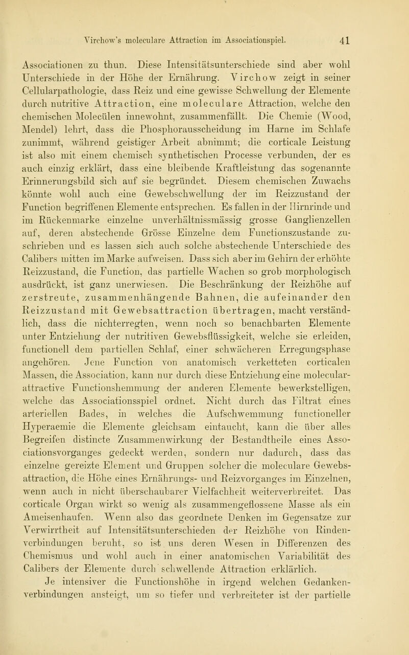 Associationen zu thun. Diese Intensitätsunterschiede sind aber wolil Unterschiede in der Höhe der Ernährung. Virchow zeigt in seiner Celkilarpathologie, dass Reiz und eine gewisse Schwelking der Elemente durch nutritive Attraction, eine moleculare Attraction, welche den chemischen Molecülen innewohnt, zusammenfällt. Die Chemie (Wood, Mendel) lehrt, dass die Phosphorausscheidung im Harne im Schlafe zunimmt, während geistiger Arbeit abnimmt; die corticale Leistung ist also mit einem chemisch synthetischen Processe verbunden, der es auch einzig erklärt, dass eine bleibende Kraftleistung das sogenannte Erinnerungsbild sich auf sie begründet. Diesem chemischen Zuwachs könnte wohl auch eine Gewebschwellung der im Reizzustand der Function begriffenen Elemente entsprechen. Es fallen in der Hirnrinde und im Rückenmarke einzelne unverhältnissmässig grosse Ganglienzellen auf, deren abstechende Grösse Einzelne dem Functionszustande zu- schrieben und es lassen sich auch solche abstechende Unterschiede des Cahbers mitten im Marke aufweisen. Dass sich aber im Gehirn der erhöhte Reizzustand, die Function, das partielle Wachen so grob morphologisch ausdrückt, ist ganz unerwiesen. Die Beschränkung der Reizhöhe auf zerstreute, zusammenhängende Bahnen, die aufeinander den Reizzustand mit Gewebsattraction übertragen, macht verständ- lich, dass die nichterregten, wenn noch so benachbarten Elemente unter Entziehung der nutritiven Gewebsflüssigkeit, welche sie erleiden, fanctionell dem partiellen Schlaf, einer schwächeren Erregungsphase angehören. Jene Function von anatomisch verketteten corticalen Massen, die Association, kann nur durch diese Entziehung eine molecular- attractive Functionshemmung der anderen Elemente bewerkstelligen, welche das Associationsspiel ordnet. Nicht durch das Filtrat eines arteriellen Bades, in welches die Aufschwemmung functioneller Hyperaemie die Elemente gleichsam eintaucht, kann die über alles Begreifen distincte Zusammenwirkung der Bestandtheile eines Asso- ciationsvorganges gedeckt werden, sondern nur dadurch, dass das einzelne gereizte Element und Gruppen solcher die moleculare Gewebs- attraction, die Höhe eines Ernährungs- und Reizvorganges im Einzelnen, wenn auch in nicht überschaubarer Vielfachheit weiterverbreitet. Das corticale Organ wirkt so wenig als zusammengeflossene Masse als ein Ameisenhaufen. Wenn also das geordnete Denken im Gegensatze zur Verwirrtheit auf Intensitätsunterschieden der Reizhöhe von Rinden- verbindungen beruht, so ist uns deren Wesen in Differenzen des Chemismus und wohl auch in einer anatomischen Variabihtät des Calibers der Elemente durch schwellende Attraction erklärlich. Je intensiver die Functionshöhe in irgend welchen Gedanken- verbindungen ansteigt, um so tiefer und verbreiteter ist der partielle