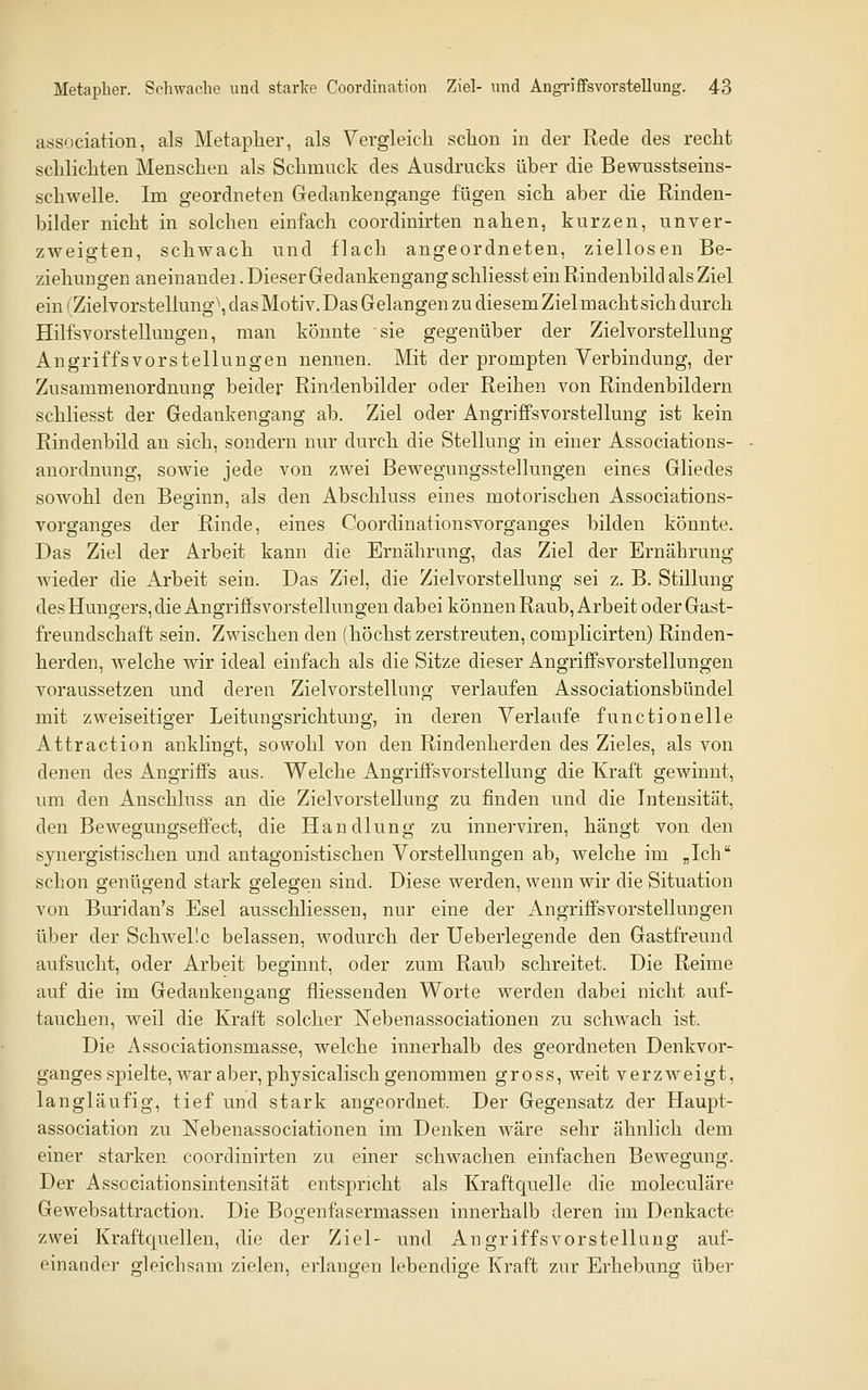 association, als Metapher, als Vergleich schon in der Rede des recht schlichten Menschen als Schmuck des Ausdrucks über die Bewusstseins- schwelle. Im geordneten Gedankengange fügen sich aber die Rinden- bilder nicht in solchen einfach coordinirten nahen, kurzen, unver- zweigten, schwach und flach angeordneten, ziellosen Be- ziehuDgen aneiuandei. Dieser Gedankengang schliesst ein Rindenbild als Ziel ein (Zielvorstellung\ das Motiv. Das Gelangen zu diesem Ziel macht sich durch Hilfsvorstelluugen, man könnte sie gegenüber der Zielvorstellung Angriffsvorstellungen nennen. Mit der prompten Verbindung, der Zusammenordnung beider Rindenbilder oder Reihen von Rindenbildern schliesst der Gedankengang ab. Ziel oder Angriffsvorstellung ist kein Rindenbild an sich, sondern nur durch die Stellung in einer Associations- anordnung, sowie jede von zwei Bewegungsstellungen eines Gliedes sowohl den Beginn, als den Abschluss eines motorischen Associations- vorganges der Rinde, eines Coordinationsvorganges bilden könnte. Das Ziel der Arbeit kann die Ernährung, das Ziel der Ernährung Avieder die Arbeit sein. Das Ziel, die Zielvorstellung sei z. B. Stillung des Hungers, die Angriffsvorstellungen dabei können Raub, Arbeit oder Gast- freundschaft sein. Zwischen den (höchst zerstreuten, complicirten) Rinden- herden, welche wir ideal einfach als die Sitze dieser Angriffsvorstellungen voraussetzen und deren Zielvorstellung verlaufen Associationsbündel mit zweiseitiger Leitungsrichtung, in deren Verlaufe functionelle Attraction anklingt, sowohl von den Rindenherden des Zieles, als von denen des Augriffs aus. Welche Angriffs Vorstellung die Kraft gewinnt, um den Anschluss an die Zielvorstellung zu finden und die Intensität, den Bewegungseff'ect, die Handlung zu innerviren, hängt von den synergistischen und eaitagonistischen Vorstellungen ab, welche im „Ich schon genügend stark gelegen sind. Diese werden, wenn wir die Situation von Buridan's Esel ausschliessen, nur eine der Angriffsvorstellungen über der Schwelle belassen, wodurch der Ueberlegende den Gastfreund aufsucht, oder Arbeit beginnt, oder zum Raub schreitet. Die Reime auf die im Gedankengang fliessenden Worte werden dabei nicht auf- tauchen, weil die Kraft solcher Nebenassociationen zu schwach ist. Die Associationsmasse, welche innerhalb des geordneten Denkvor- ganges spielte, war aber, physicalisch genommen gross, weit verzweigt, langläufig, tief und stark angeordnet. Der Gegensatz der Haupt- association zu Nebenassociationen im Denken Aväre sehr ähnlich dem einer starken coordinirten zu einer schwachen einfachen Bewegung. Der Associationsintensität entspricht als Kraftquelle die moleculäre Gewebsattraction. Die Bogenfasermassen innerhalb deren im Denkacte zwei Kraftquellen, die der Ziel- und Angriffsvorstellung auf- einander gleichsam zielen, erlangen lebendige Kraft zur Erhebung über