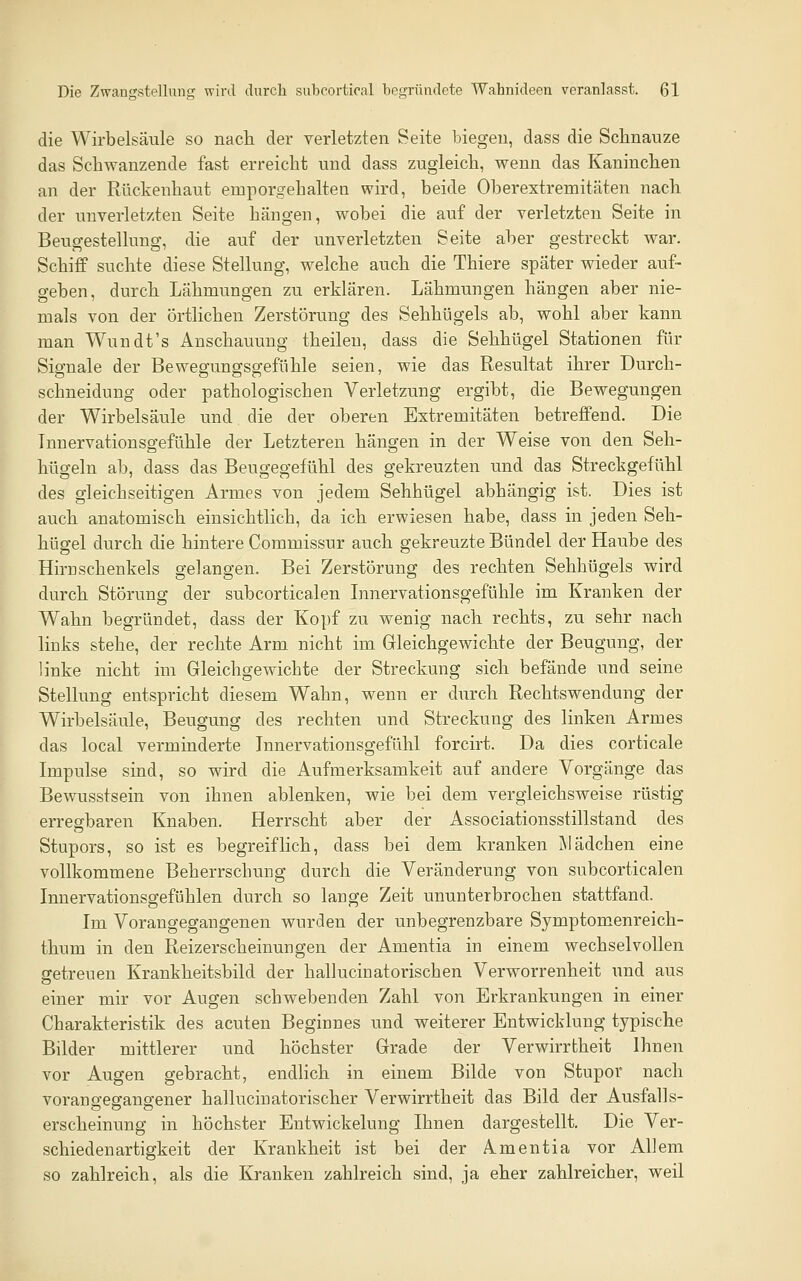 die Wirbelsäule so nach der verletzten Seite biegen, dass die Schnauze das Schwanzende fast erreicht und dass zugleich, wenn das Kaninchen an der Rückenhaut emporgehalten wird, beide Oberextremitäten nach der unverletzten Seite hängen, wobei die auf der verletzten Seite in Beugestellung, die auf der unverletzten Seite aber gestreckt war. Schiff suchte diese Stellung, welche auch die Thiere später wieder auf- geben, durch Lähmungen zu erklären. Lähmungen hängen aber nie- mals von der örtlichen Zerstörung des Sehhügels ab, wohl aber kann man Wundt's Anschauung theileu, dass die Sehhügel Stationen für Signale der Bewegungsgefühle seien, wie das Resultat ihrer Durch- schneidung oder pathologischen Verletzung ergibt, die Bewegungen der Wirbelsäule und die der oberen Extremitäten betreffend. Die Innervationsgefühle der Letzteren hängen in der Weise von den Seh- hügeln ab, dass das Beugegefühl des gekreuzten und das Streckgefühl des gleichseitigen Armes von jedem Sehhügel abhängig ist. Dies ist auch anatomisch einsichtlich, da ich erwiesen habe, dass in jeden Seh- hügel durch die hintere Commissur auch gekreuzte Bündel der Haube des Hirn schenkeis gelangen. Bei Zerstörung des rechten Sehhügels wird durch Störung der subcorticalen Innervationsgefühle im Kranken der Wahn begründet, dass der Kopf zu wenig nach rechts, zu sehr nach links stehe, der rechte Arm nicht im Gleichgewichte der Beugung, der linke nicht im Gleichgewichte der Streckung sich befände und seine Stellung entspricht diesem Wahn, wenn er durch Rechtswendung der Wirbelsäule, Beugung des rechten und Streckung des linken Armes das local verminderte Innervationsgefühl forcirt. Da dies corticale Impulse sind, so wird die Aufmerksamkeit auf andere Vorgänge das Bewusstsein von ihnen ablenken, wie bei dem vergleichsweise rüstig erregbaren Knaben. Herrscht aber der Associationsstillstand des Stupors, so ist es begreiflich, dass bei dem kranken Mädchen eine vollkommene Beherrschung durch die Veränderung von subcorticalen Innervationsgefühlen durch so lange Zeit ununterbrochen stattfand. Im Vorangegangenen wurden der unbegrenzbare Symptomenreich- thum in den Reizerscheinungen der Amentia in einem wechselvollen getreuen Krankheitsbild der hallucinatorischen Verworrenheit und aus einer mir vor Augen schwebenden Zahl von Erkrankungen in einer Charakteristik des acuten Beginnes und weiterer Entwicklung typische Bilder mittlerer und höchster Grade der Verwirrtheit Ihnen vor Augen gebracht, endlich in einem Bilde von Stupor nach vorangeganscener hallucinatorischer Verwirrtheit das Bild der Ausfalls- erscheinung in höchster Entwickelung Ihnen dargestellt. Die Ver- schied enartigkeit der Krankheit ist bei der Amentia vor Allem so zahlreich, als die Kranken zahlreich sind, ja eher zahlreicher, weil