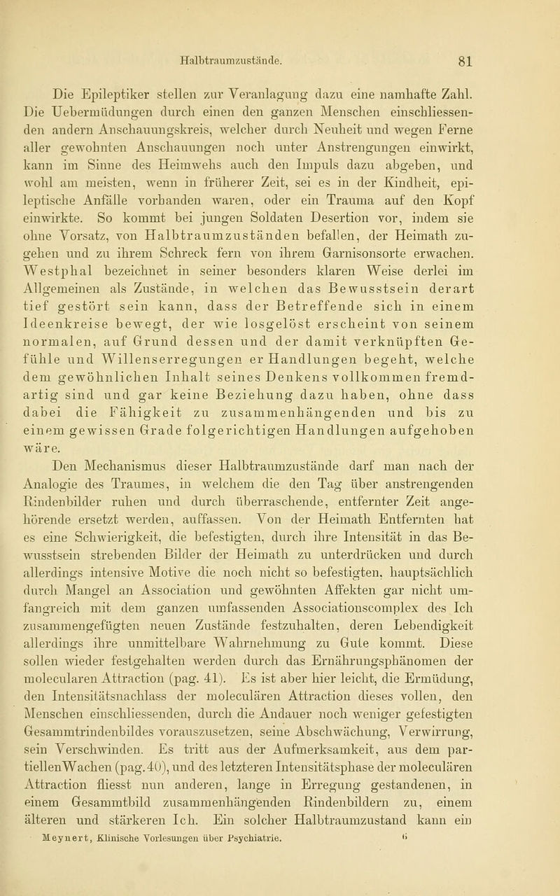 Die Epileptiker stellen zur Veranlagung dazu eine namhafte Zahl. Die Uebermüclungen durch einen den ganzen Menschen einschliessen- den andern Anschauungskreis, welcher durch Neuheit und wegen Ferne aller gewohnten Anschauungen noch unter Anstrengungen einwirkt, kann im Sinne des Heimwehs auch den Impuls dazu abgeben, und wohl am meisten, wenn in früherer Zeit, sei es in der Kindheit, epi- leptische Anfälle vorhanden waren, oder ein Trauma auf den Kopf einwirkte. So kommt bei jungen Soldaten Desertion vor, indem sie ohne Vorsatz, von Halbtraumzuständen befallen, der Heimath zu- gehen und zu ihrem Schreck fern von ihrem Garnisonsorte erwachen. Westphal bezeichnet in seiner besonders klaren Weise derlei im Allgemeinen als Zustände, in welchen das Bewusstsein derart tief gestört sein kann, dass der Betreffende sich in einem Ideenkreise bewegt, der wie losgelöst erscheint von seinem normalen, auf Grund dessen und der damit verknüpften Ge- fühle und Willenserregungen er Handlungen begeht, welche dem gewöhnlichen Inhalt seines Denkens vollkommen fremd- artig sind und gar keine Beziehung dazu haben, ohne dass dabei die Fähigkeit zu zusammenhängenden und bis zu einem gewissen Grade folgerichtigen Handlungen aufgehoben wäre. Den Mechanismus dieser Halbtraumzustände darf man nach der Analogie des Traumes, in welchem die den Tag über anstrengenden Rindenbilder ruhen und durch überraschende, entfernter Zeit ange- hörende ersetzt werden, auffassen. Von der Heimath Entfernten hat es eine Schwierigkeit, die befestigten, durch ihre Intensität in das Be- wusstsein strebenden Bilder der Heimath zu unterdrücken und durch allerdings intensive Motive die noch nicht so befestigten, hauptsächlich durch Mangel an Association und gewöhnten Affekten gar nicht um- fangreich mit dem ganzen umfassenden Associationscomplex des Ich zusammengefügten neuen Zustände festzuhalten, deren Lebendigkeit allerdings ihre unmittelbare Wahrnehmung zu Gute kommt. Diese sollen wieder festgehalten werden durch das Ernährungsphänomen der molecularen Attraction (pag. 41). Es ist aber hier leicht, die Ermüdung, den Intensitätsnachlass der molecularen Attraction dieses vollen, den Menschen einschliessenden, durch die Andauer noch weniger gefestigten Gesammtrindenbildes vorauszusetzen, seine Abschwächung, Verwirrung, sein Verschwinden. Es tritt aus der Aufmerksamkeit, aus dem par- tiellenWachen (pag.40), und des letzteren Intensitätsphase der molecularen Attraction fliesst nun anderen, lange in Erregung gestandenen, in einem Gesammtbild zusammenhängenden Rindenbildern zu, einem älteren und stärkeren Ich. Ein solcher Halbtraumzustand kann ein Meynert, Klinische Vorlesungeu über Psychiatrie. '>