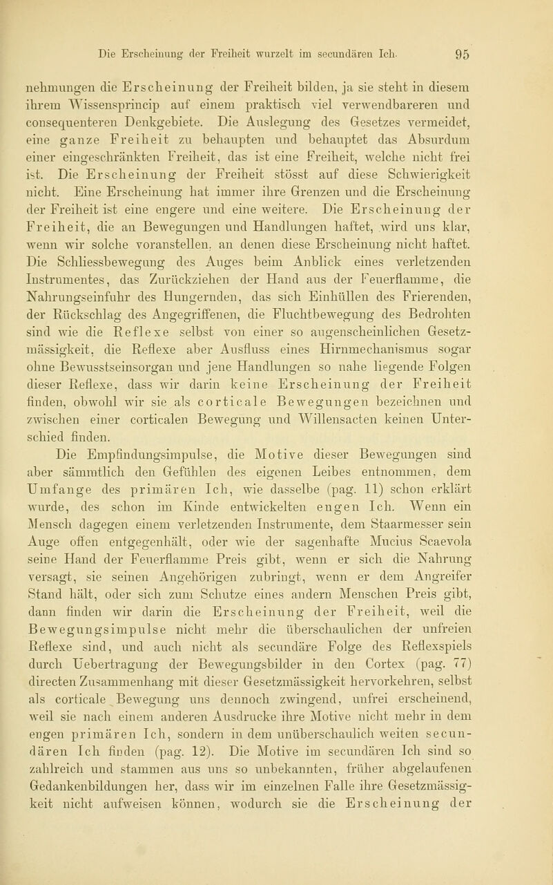 nehmungen die Ersclieinung der Freiheit bilden, ja sie steht in diesem ihrem Wissensprincip auf einem praktisch viel verwendbareren und consequenteren Denkgebiete. Die Auslegung des Gesetzes vermeidet, eine ganze Freiheit zu behaupten und behauptet das Absurdum einer eingeschränkten Freiheit, das ist eine Freiheit, welche nicht frei ist. Die Erscheinung der Freiheit stösst auf diese Schwierigkeit nicht. Eine Erscheinung hat immer ihre Grenzen und die Erscheinung der Freiheit ist eine engere und eine weitere. Die Erscheinung der Freiheit, die an Bewegungen und Handlungen haftet, wird uns klar, wenn wir solche voranstellen,, an denen diese Erscheinung nicht haftet. Die Schliessbewegimg des Auges beim Anblick eines verletzenden Instrumentes, das Zurückziehen der Hand aus der Feuerflamme, die Nahrungseinfuhr des Hungernden, das sich Einhüllen des Frierenden, der Rückschlag des Angegriffenen, die Fluchtbewegung des Bedrohten sind wie die Reflexe selbst von einer so augenscheinlichen Gesetz- mässigkeit, die Reflexe aber Ausfluss eines Hirnmechanismus sogar ohne Bewusstseinsorgan und jene Handlungen so nahe liegende Folgen dieser Reflexe, dass wir darin keine Erscheinung der Freiheit finden, obwohl wir sie als corticale Bewegungen bezeichnen und zwischen einer corticalen Bewegung und Willensacten keinen Unter- schied finden. Die Empfindungsimpulse, die Motive dieser Bewegungen sind aber sämratlich den Gefühlen des eigenen Leibes entnommen, dem Umfange des primären Ich, wie dasselbe (pag. 11) schon erklärt wurde, des schon im Kinde entwickelten engen Ich, Wenn ein Mensch dagegen einem verletzenden Instrumente, dem Staarmesser sein Auge offen entgegenhält, oder wie der sagenhafte Mucius Scaevola seine Hand der Feuerflamme Preis gibt, wenn er sich die Nahrung versagt, sie seinen Angehörigen zubringt, wenn er dem Angreifer Stand hält, oder sich zum Schutze eines andern Menschen Preis gibt, dann finden wir darin die Erscheinung der Freiheit, weil die Bewegungsimpulse nicht mehr die überschaulichen der unfreien Reflexe sind, und auch nicht als secundäre Folge des Reflexspiels durch Uebertragung der Bewegungsbilder in den Cortex (pag. 77) directen Zusammenhang mit dieser Gesetzmässigkeit hervorkehren, selbst als corticale Bewegung uns dennoch zwingend, unfrei erscheinend, weil sie nach einem anderen Ausdrucke ihre Motive nicht mehr in dem engen primären Ich, sondern in dem unüberschaulich weiten secun- dären Ich finden (pag. 12). Die Motive im secundären Ich sind so zahlreich und stammen aus uns so unbekannten, früher abgelaufenen Gedankenbildungen her, dass wir im einzelnen Falle ihre Gesetzmässig- keit nicht aufweisen können, wodurch sie die Erscheinung der