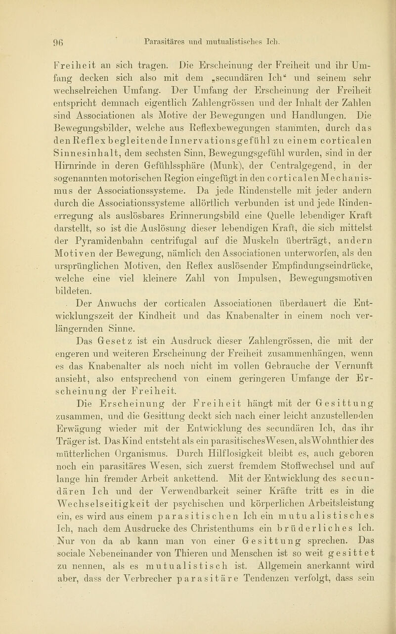 Freiheit an sich tragen. Die Erscheinung der Freiheit und ihr Um- fang decken sich also mit dem „secundären Ich und seinem sehr wechselreichen Umfang. Der Umfang der Erscheinung der Freiheit entspricht demnach eigentlich Zahlengrössen und der Inhalt der Zahlen sind Associationen als Motive der Bewegungen und Handlungen. Die Bewegungshilder, welche aus .Reflexbewegungen stammten, durch das denReflexhegleitendeInnervationsgefühl zu einem corticalen Sinnesinhalt, dem sechsten Sinn, Bewegungsgefühl wurden, sind in der Hirnrinde in deren Gefühlssphäre (Munk), der Centralgegend, in der sogenannten motorischen Region eingefügt in den corticalen Mechanis- mus der Associationssysteme. Da jede Rindenstelle mit jeder andern durch die Associationssysteme allörtlich verbunden ist und jede Rinden- erregung als auslösbares Erinnerungsbild eine Quelle lebendiger Kraft darstellt, so ist die Aaslösung dieser lebendigen Kraft, die sich mittelst der Pyramidenbahn centrifugal auf die Muskeln überträgt, andern Motiven der Bewegung, nämlich den Associationen unterworfen, als den ursprünglichen Motiven, den Reflex auslösender Empfindungseindrücke, welche eine viel kleinere Zahl von Impulsen, Bewegungsmotiven bildeten. . Der Anwuchs der corticalen Associationen überdauert die Ent- wicklungszeit der Kindheit und das Knabenalter in einem noch ver- längernden Sinne. Das Gesetz ist ein Ausdruck dieser Zahlengrössen, die mit der engeren und weiteren Erscheinung der Freiheit zusammenhängen, wenn es das Knabenalter als noch nicht im vollen Gebrauche der Vernunft ansieht, also entsprechend von einem geringeren Umfange der Er- scheinung der Freiheit. Die Erscheinung der Freiheit hängt mit der Gesittung zusammen, und die Gesittung deckt sich nach einer leicht anzustellenden Erwägvmg wieder mit der Entwicklung des secundären Ich, das ihr Träger ist. Das Kind entsteht als ein parasitischesWesen, alsWohnthier des mütterlichen Organismus. Durch Hilflosigkeit bleibt es, auch geboren noch ein parasitäres Wesen, sich zuerst fremdem Stoffwechsel und auf lange hin fremder Arbeit ankettend. Mit der Entwicklung des secun- dären Ich und der Verwendbarkeit seiner Kräfte tritt es in die Wechselseitigkeit der psychischen und körperlichen Arbeitsleistung ein, es wird aus einem parasitischen Ich ein mutualistisches Ich, nach dem Ausdrucke des Christenthums ein brüderliches Ich. Nur von da ab kann man von einer Gesittung sprechen. Das sociale Nebeneinander von Thieren und Menschen ist so weit gesittet zu nennen, als es mutualistisch ist. Allgemein anerkannt wird aber, dass der Verbrecher parasitäre Tendenzen verfolgt, dass sein i