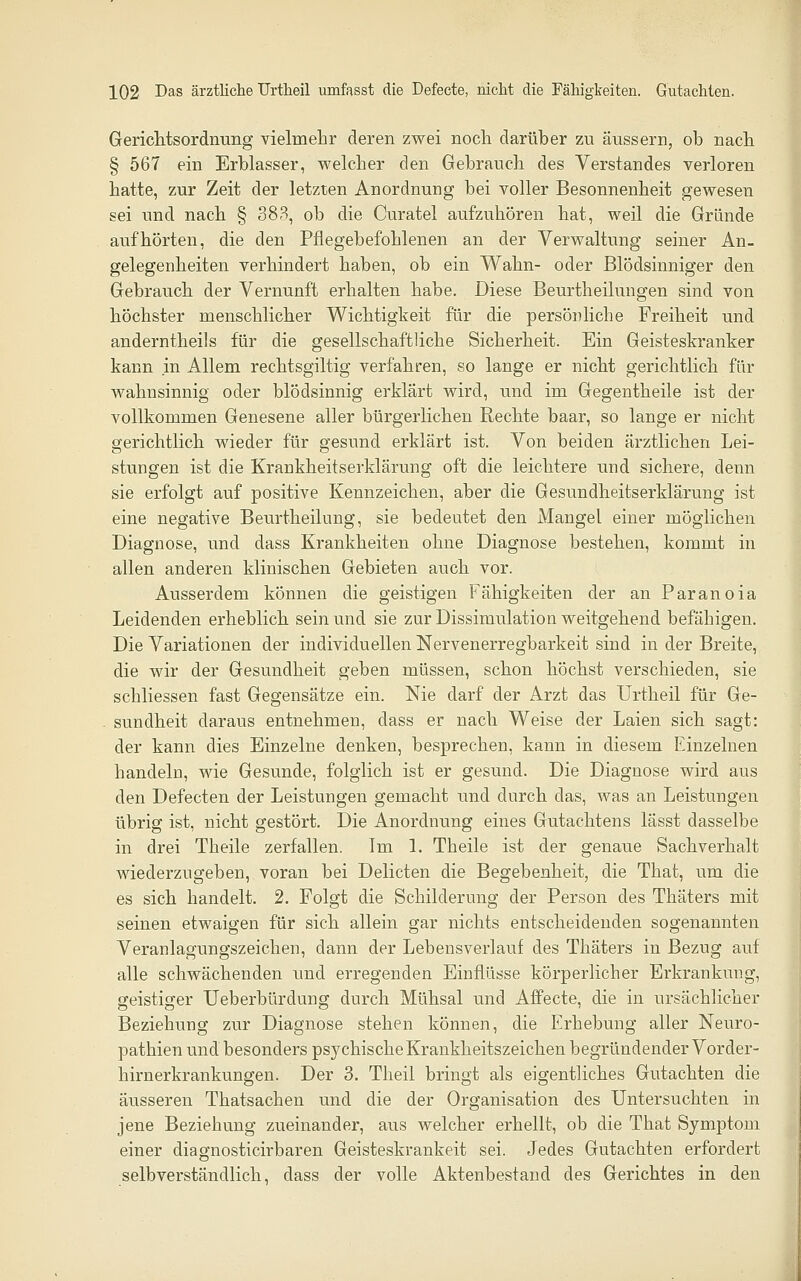 Gericlitsordnung vielmehr deren zwei noch darüber zu äussern, ob nach § 567 ein Erblasser, welcher den Gebrauch des Verstandes verloren hatte, zur Zeit der letzten Anordnung bei voller Besonnenheit gewesen sei und nach § 383, ob die Curatel aufzuhören hat, weil die Gründe aufhörten, die den Pflegebefohlenen an der Verwaltung seiner An- gelegenheiten verhindert haben, ob ein Wahn- oder Blödsinniger den Gebrauch der Vernunft erhalten habe. Diese Beurtheilungen sind von höchster menschlicher Wichtigkeit für die persönliche Freiheit und anderntheils für die gesellschaftliche Sicherheit. Ein Geisteskranker kann in Allem rechtsgiltig verfahren, so lange er nicht gerichtlich für wahnsinnig oder blödsinnig erklärt wird, und im Gegentheile ist der vollkommen Genesene aller bürgerlichen Rechte baar, so lange er nicht gerichtlich wieder für gesund erklärt ist. Von beiden ärztlichen Lei- stungen ist die Krankheitserklärung oft die leichtere und sichere, denn sie erfolgt auf positive Kennzeichen, aber die Gesundheitserklärung ist eine negative Beurtheilung, sie bedeutet den Mangel einer möglichen Diagnose, und dass Krankheiten ohne Diagnose bestehen, kommt in allen anderen klinischen Gebieten auch vor. Ausserdem können die geistigen Fähigkeiten der an Paranoia Leidenden erheblich sein und sie zur Dissimulation weitgehend befähigen. Die Variationen der individuellen Nervenerregbarkeit sind in der Breite, die wir der Gesundheit geben müssen, schon höchst verschieden, sie schliessen fast Gegensätze ein. Nie darf der Arzt das Urtheil für Ge- . sundheit daraus entnehmen, dass er nach Weise der Laien sich sagt: der kann dies Einzelne denken, besprechen, kann in diesem Einzelnen handeln, wie Gesunde, folglich ist er gesund. Die Diagnose wird aus den Defecten der Leistungen gemacht und durch das, was an Leistungen übrig ist, nicht gestört. Die Anordnung eines Gutachtens lässt dasselbe in drei Theile zerfallen. Im 1. Theile ist der genaue Sachverhalt wiederzugeben, voran bei Delicten die Begebenheit, die That, um die es sich handelt. 2. Folgt die Schilderung der Person des Thäters mit seinen etwaigen für sich allein gar nichts entscheidenden sogenannten Veranlagungszeichen, dann der Lebensverlauf des Thäters in Bezug auf alle schwächenden und erregenden Einflüsse körperlicher Erkrankung, geistiger Ueberbürdung durch Mühsal und Affecte, die in ursächKcher Beziehung zur Diagnose stehen können, die Erhebung aller Neuro- pathien und besonders psychische Krankheitszeichen begründender Vorder- hirnerkrankungen. Der 3. Theil bringt als eigenthches Gutachten die äusseren Thatsachen und die der Organisation des Untersuchten in jene Beziehung zueinander, aus welcher erhellt, ob die That Symptom einer diagnosticirbaren Geisteskrankeit sei. Jedes Gutachten erfordert selbverständlich, dass der volle Aktenbestand des Gerichtes in den