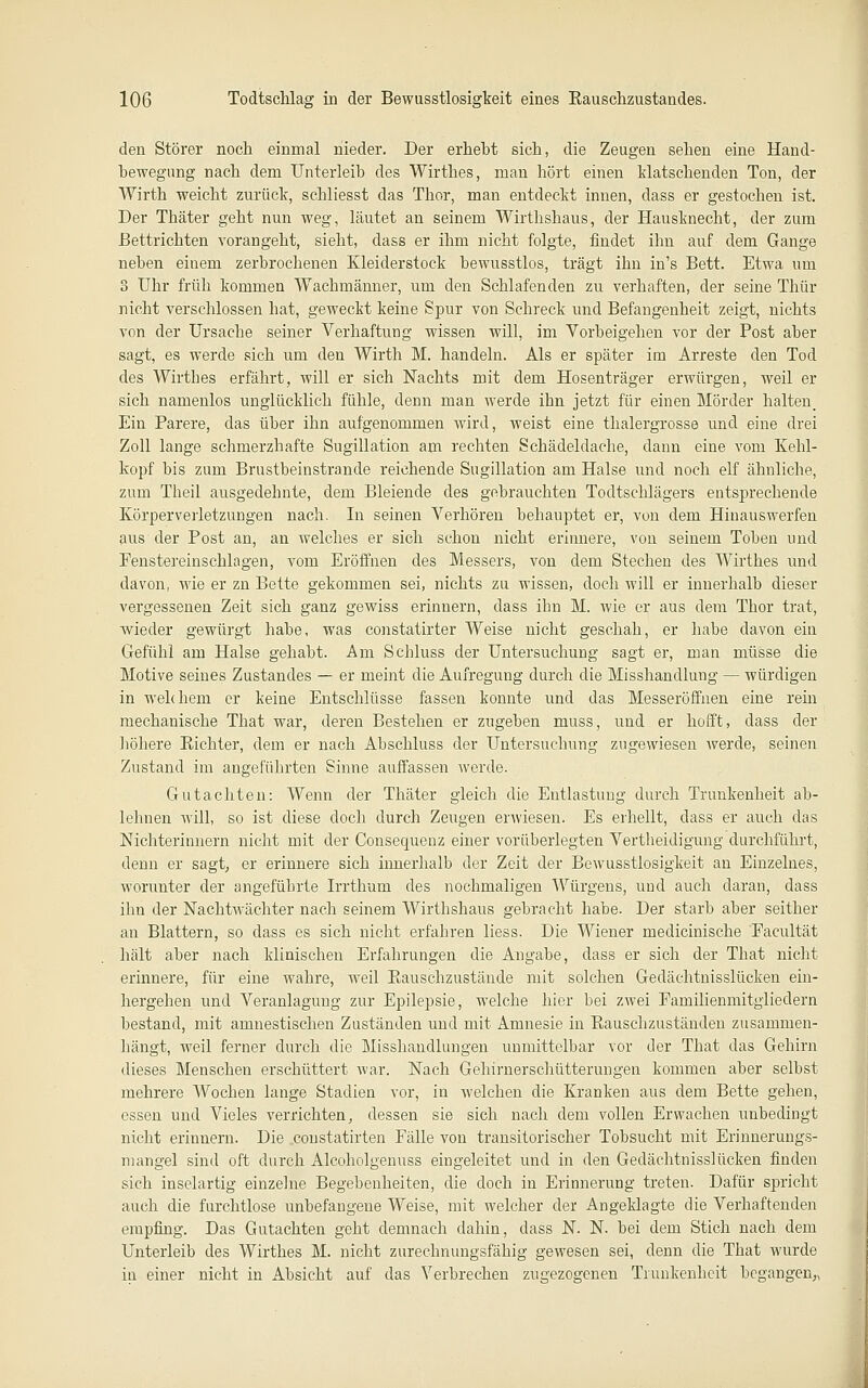 den Störer noch einmal nieder. Der erhebt sich, die Zeugen sehen eine Hand- bewegung nach dem Unterleib des Wirthes, man hört einen Watschenden Ton, der Wirth weicht zurück, schliesst das Thor, man entdeckt innen, dass er gestochen ist. Der Thäter geht nun weg, läutet an seinem Wirthshaus, der Hausknecht, der zum Bettrichten vorangeht, sieht, dass er ihm nicht folgte, findet ihn auf dem Gange neben einem zerbrochenen Kleiderstock bewusstlos, trägt ihn in's Bett. Etwa um 3 Uhr früh kommen Wachmänner, um den Schlafenden zu verhaften, der seine Thür nicht verschlossen hat, geweckt keine Spur von Schreck und Befangenheit zeigt, nichts von der Ursache seiner Verhaftung wissen will, im Vorbeigehen vor der Post aber sagt, es werde sich um den Wirth M. handeln. Als er später im Arreste den Tod des Wirthes erfährt, will er sich Nachts mit dem Hosenträger erwürgen, weil er sich namenlos unglücklich fühle, denn man werde ihn jetzt für einen Mörder halten. Ein Parere, das über ihn aufgenommen wird, weist eine thalergrosse und eine drei Zoll lange schmerzhafte Sugillation am rechten Schädeldache, dann eine vom Kehl- kopf bis zum Brustbeinstrande reichende Sugillation am Halse und noch elf ähnliche, zum Theil ausgedehnte, dem Bleiende des gebrauchten Todtschlägers entsprechende Körperverletzungen nach. In seinen Verhören behauptet er, von dem Hinauswerfen aus der Post an, an welches er sich schon nicht erinnere, von seinem Toben und Fenstereinschlagen, vom Eröffnen des Messers, von dem Stechen des Wirthes und davon, wie er zn Bette gekommen sei, nichts zu wissen, doch will er innerhalb dieser vergessenen Zeit sich ganz gewiss erinnern, dass ihn M. wie er aus dem Thor trat, Avieder gewürgt habe, was constatirter Weise nicht geschah, er habe davon ein Gefühl am Halse gehabt. Am Schluss der Untersuchung sagt er, man müsse die Motive seines Zustandes — er meint die Aufregung durch die Misshandlung — würdigen in welchem er keine Entschlüsse fassen konnte und das Messeröffnen eine rein mechanische That war, deren Bestehen er zugeben muss, und er hofft, dass der iiöhere Richter, dem er nach Abschluss der Untersuchung zugewiesen werde, seinen Zustand im angeführten Sinne auffassen Averde. Gutachten: Wenn der Thäter gleich die Entlastung durch Trunkenheit ab- lehnen will, so ist diese doch durch Zeugen erwiesen. Es erhellt, dass er auch das Nichterinnern nicht mit der Consequenz einer vorüberlegten Vertheidigung durchführt, denn er sagt, er erinnere sich innerhalb der Zeit der Bewusstlosigkeit an Einzelnes, worunter der angeführte Irrthum des nochmaligen Würgens, und auch daran, dass ihn der Nachtwächter nach seinem Wirthshaus gebracht habe. Der starb aber seither an Blattern, so dass es sich nicht erfahren Hess. Die Wiener medicinische Facultät hält aber nach klinischen Erfahrungen die Angabe, dass er sich der That nicht erinnere, für eine wahre, weil Rauschzustände mit solchen Gedächtnisslücken ein- hergehen und Veranlagung zur Epilepsie, welche hier bei zwei Familienmitgliedern bestand, mit amnestischen Zuständen und mit Amnesie in Rauschzuständen zusammen- hängt, weil ferner durch die Misshandlungen unmittelbar vor der That das Gehirn dieses Menschen erschüttert war. Nach Gehirnerschütterungen kommen aber selbst mehrere Wochen lange Stadien vor, in welchen die Kranken aus dem Bette gehen, essen und Vieles verrichten, dessen sie sich nach dem vollen Erwachen unbedingt nicht erinnern. Die constatirten Fälle von transitorischer Tobsucht mit Erinnerungs- mangel sind oft durch Alcoholgenuss eingeleitet und in den Gedäehtnissiücken finden sich inselartig einzelne Begebenheiten, die doch in Erinnerung treten. Dafür spricht auch die furchtlose unbefangene Weise, mit welcher der Angeklagte die Verhaftenden empfing. Das Gutachten geht demnach dahin, dass N. N. bei dem Stich nach dem Unterleib des Wirthes M. nicht zurechnungsfähig gewesen sei, denn die That wurde in einer nicht in Absicht auf das Verbrechen zugezogenen Trunkenheit begangen,,