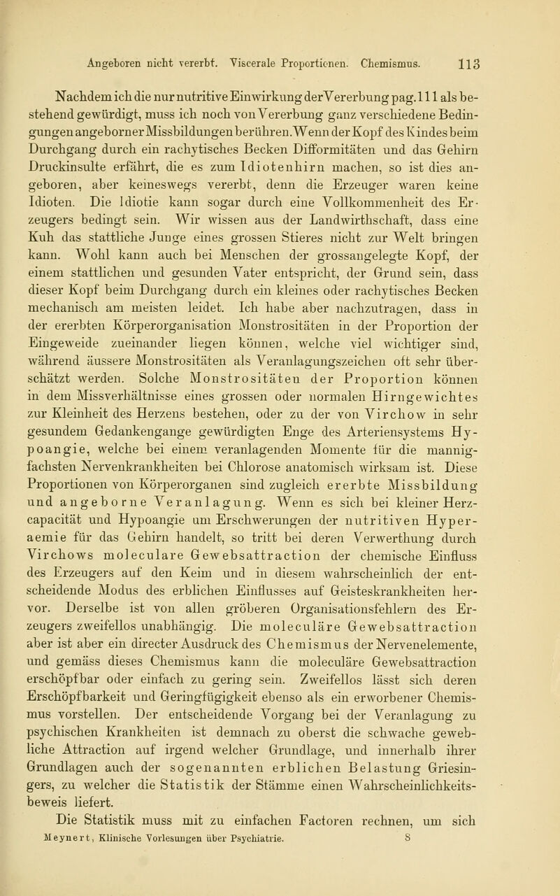 Nachdem icli die nur nutritive Einwirkung derVererbung pag. 111 als be- stehend gewürdigt, muss ich noch von Vererbung ganz verschiedene Bedin- gungen angeborn er Missbildungen berähren.Wenn der Kopf des K indes beim Durchgang durch ein rachytisches Becken Difformitäten und das Gehirn Druckinsulte erfährt, die es zum Idiotenhirn machen, so ist dies an- geboren, aber keineswegs vererbt, denn die Erzeuger waren keine Idioten. Die Idiotie kann sogar durch eine Vollkommenheit des Er- zeugers bedingt sein. Wir wissen aus der Landwirthschaft, dass eine Kuh das stattliche Junge eines grossen Stieres nicht zur Welt bringen kann. Wohl kann auch bei Menschen der grossangelegte Kopf, der einem stattlichen und gesunden Vater entspricht, der Grund sein, dass dieser Kopf beim Durchgang durch ein kleines oder rachytisches Becken mechanisch am meisten leidet. Ich habe aber nachzutragen, dass in der ererbten Körperorganisation Monstrositäten in der Proportion der Eingeweide zueinander liegen können, welche viel wichtiger sind, während äussere Monstrositäten als Veranlagungszeichen oft sehr über- schätzt werden. Solche Monstrositäten der Proportion können in dem Missverhältnisse eines grossen oder normalen Hirngewichtes zur Kleinheit des Herzens bestehen, oder zu der von Virchow in sehr gesundem Gedankengange gewürdigten Enge des Arteriensystems Hy- poangie, welche bei einem veranlagenden Momente für die mannig- fachsten Nervenkrankheiten bei Chlorose anatomisch wirksam ist. Diese Proportionen von Körperorganen sind zugleich ererbte Missbildung und angeborne Veranlagung. Wenn es sich bei kleiner Herz- capacität und Hypoangie um Erschwerungen der nutritiven Hyper- aemie für das Gehirn handelt, so tritt bei deren Verwerthung durch Virchows moleculare Gewebsattraction der chemische Einfluss des Erzeugers auf den Keim und in diesem wahrscheinlich der ent- scheidende Modus des erblichen Einflusses auf Geisteskrankheiten her- vor. Derselbe ist von allen gröberen Organisationsfehlern des Er- zeugers zweifellos unabhängig. Die moleculare Gewebsattraction aber ist aber ein directer Ausdruck des Chemismus der Nervenelemente, und gemäss dieses Chemismus kann die moleculare Gewebsattraction erschöpfbar oder einfach zu gering sein. Zweifellos lässt sich deren Erschöpf barkeit und Geringfügigkeit ebenso als ein erworbener Chemis- mus vorstellen. Der entscheidende Vorgang bei der Veranlagung zu psychischen Krankheiten ist demnach zu oberst die schwache geweb- liche Attraction auf irgend welcher Grundlage, und innerhalb ihrer Grundlagen auch der sogenannten erblichen Belastung Griesin- gers, zu welcher die Statistik der Stämme einen Wahrscheinlichkeits- beweis liefert. Die Statistik muss mit zu einfachen Factoren rechnen, um sich Meynei't, Klinische Vorlesungen über Psychiatrie. 8