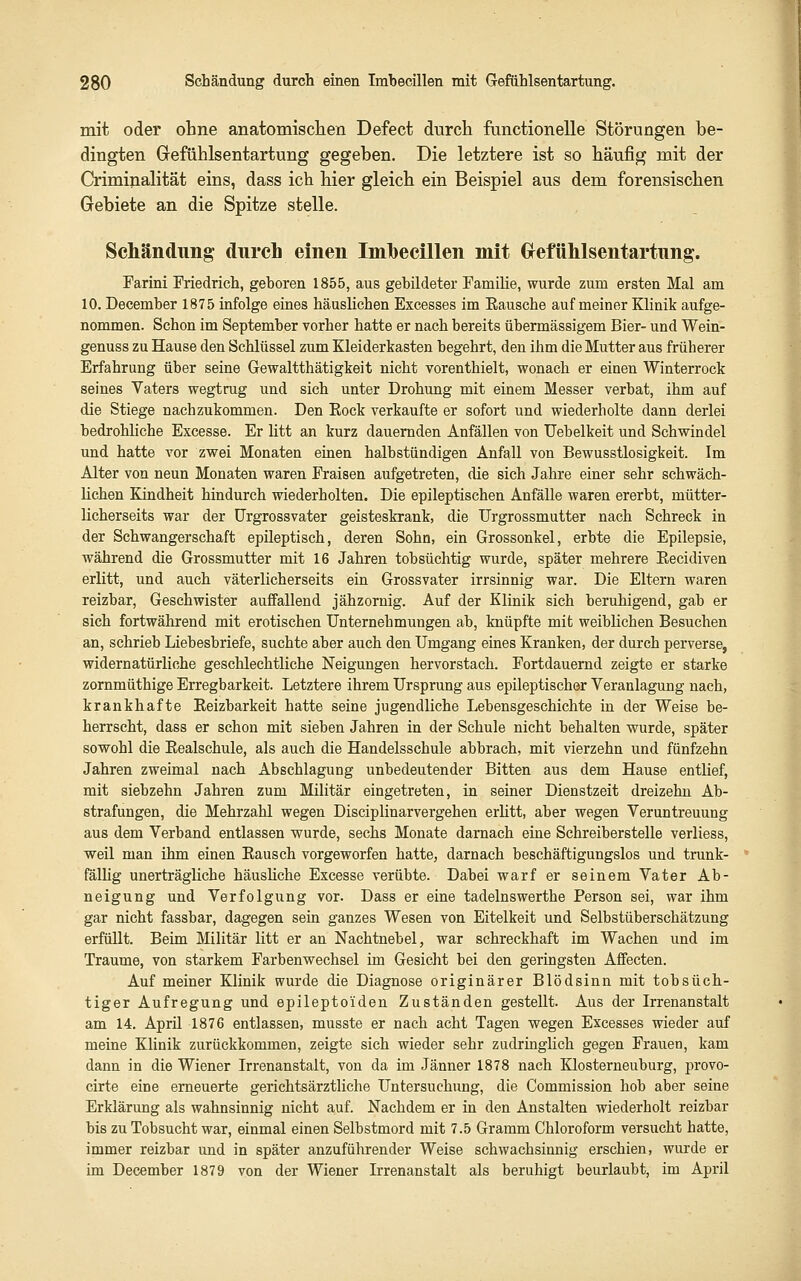 mit oder ohne anatomischen Defeet durch fiinctionelle Störungen be- dingten Grefühlsentartung gegeben. Die letztere ist so häufig mit der Crimijialität eins, dass ich hier gleich ein Beispiel aus dem forensischen Gebiete an die Spitze stelle. Schändung durch einen Imhecillen mit Grefühlsentartung. Tarini Friedrich, geboren 1855, aus gebildeter Familie, wurde zum ersten Mal am 10. December 1875 infolge eines häuslichen Excesses im Eausche auf meiner Klinik aufge- nommen. Schon im September vorher hatte er nach bereits übermässigem Bier- und Wein- genuss zu Hause den Schlüssel zum Kleiderkasten begehrt, den ihm die Mutter aus früherer Erfahrung über seine Gewaltthätigkeit nicht vorenthielt, wonach er einen Winterrock seines Vaters wegtrug und sich unter Drohung mit einem Messer verbat, ihm auf die Stiege nachzukommen. Den Eock verkaufte er sofort und wiederholte dann derlei bedrohliche Excesse. Er litt an kurz dauernden Anfällen von Uebelkeit und Schwindel und hatte vor zwei Monaten einen halbstündigen Anfall von Bewusstlosigkeit. Im Alter von neun Monaten waren Fraisen aufgetreten, die sich Jahre einer sehr schwäch- lichen Kindheit hindurch wiederholten. Die epileptischen Anfälle waren ererbt, mütter- licherseits war der ürgrossvater geisteskrank, die Urgrossmutter nach Schreck in der Schwangerschaft epileptisch, deren Sohn, ein Grossonkel, erbte die Epilepsie, während die Grossmutter mit 16 Jahren tobsüchtig wurde, später mehrere Kecidiven erlitt, und auch väterlicherseits ein Grossvater irrsinnig war. Die Eltern waren reizbar, Geschwister auffallend jähzornig. Auf der Klinik sich beruhigend, gab er sich fortwährend mit erotischen Unternehmungen ab, knüpfte mit weiblichen Besuchen an, schrieb Liebesbriefe, suchte aber auch den Umgang eines Kranken, der durch perverse, widernatürliche geschlechtliche Neigungen hervorstach. Fortdauernd zeigte er starke zornmüthige Erregbarkeit. Letztere ihrem Ursprung aus epileptischer Veranlagung nach, krankhafte Eeizbarkeit hatte seine jugendliche Lebensgeschichte in der Weise be- herrscht, dass er schon mit sieben Jahren in der Schule nicht behalten wurde, später sowohl die Eealschule, als auch die Handelsschule abbrach, mit vierzehn und fünfzehn Jahren zweimal nach Abschlagung unbedeutender Bitten aus dem Hause entlief, mit siebzehn Jahren zum Militär eingetreten, in seiner Dienstzeit dreizehn Ab- strafungen, die Mehrzahl wegen Disciplinarvergehen erlitt, aber wegen Veruntreuung aus dem Verband entlassen wurde, sechs Monate darnach eine Schreiberstelle verliess, weil man ihm einen Eausch vorgeworfen hatte, darnach beschäftigungslos und trunk- fälUg unerträgliche häusliche Excesse verübte. Dabei warf er seinem Vater Ab- neigung und Verfolgung vor. Dass er eine tadelnswerthe Person sei, war ihm gar nicht fassbar, dagegen sein ganzes Wesen von Eitelkeit und Selbstüberschätzung erfüllt. Beim Militär litt er an Nachtnebel, war schreckhaft im Wachen imd im Traume, von starkem Farbenwechsel im Gesicht bei den geringsten Affecten. Auf meiner Klinik wurde die Diagnose originärer Blödsinn mit tobsüch- tiger Aufregung und epilepto'iden Zuständen gestellt. Aus der Irrenanstalt am 14. April 1876 entlassen, musste er nach acht Tagen wegen Excesses wieder auf meine Klinik zurückkommen, zeigte sich wieder sehr zudringlich gegen Frauen, kam dann in die Wiener Irrenanstalt, von da im Jänner 1878 nach Klosterneuburg, provo- cirte eine erneuerte gerichtsärztliche Untersuchimg, die Commission hob aber seine Erklärung als wahnsinnig nicht auf. Nachdem er in den Anstalten wiederholt reizbar bis zu Tobsucht war, einmal einen Selbstmord mit 7.5 Gramm Chloroform versucht hatte, immer reizbar und in später anzuführender Weise schwachsinnig erschien, wiu'de er im December 1879 von der Wiener Irrenanstalt als beruhigt beurlaubt, im April