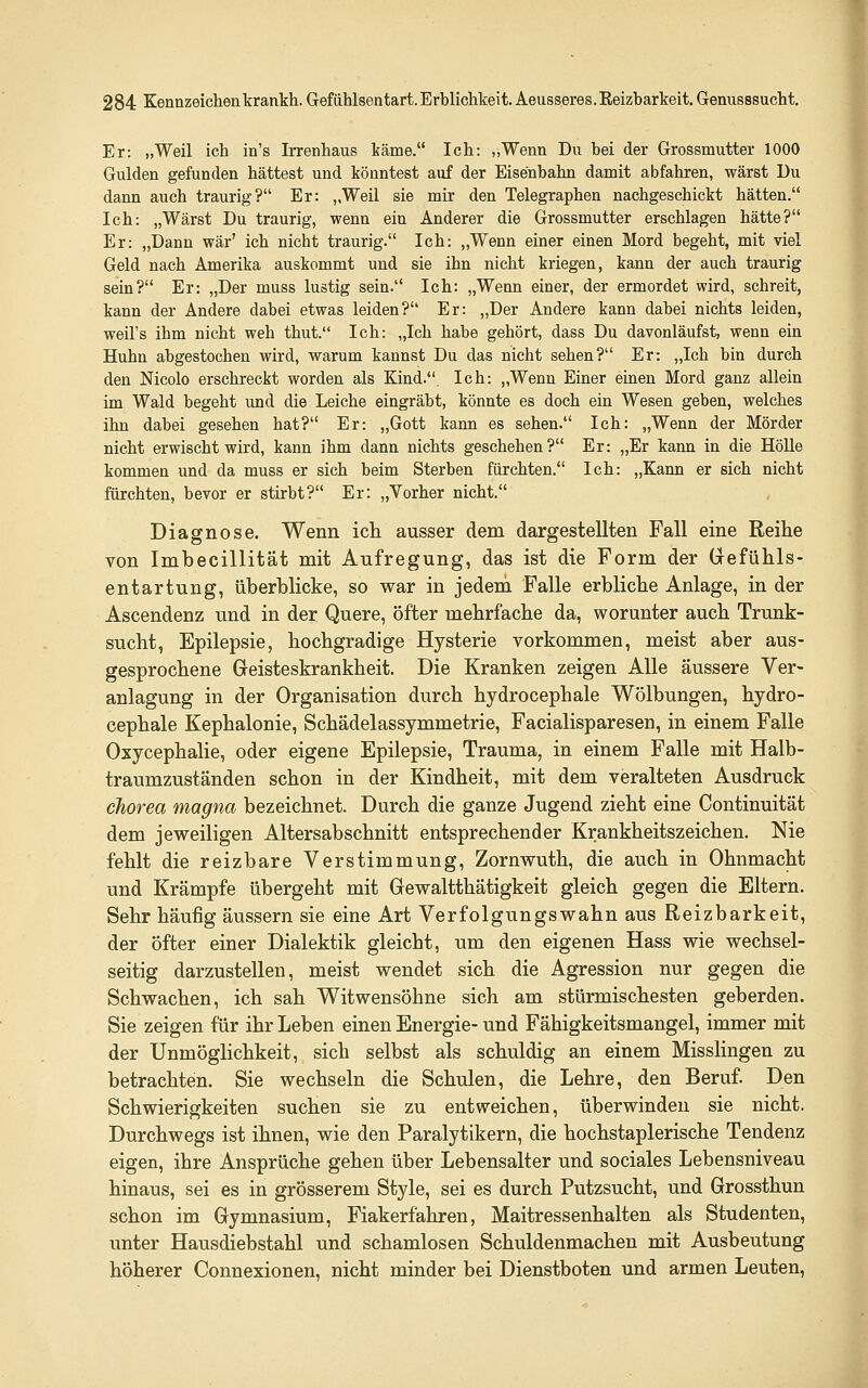 Er: „Weil ich in's Irrenhaus käme. Ich: „Wenn Du bei der Grossmutter 1000 Gulden gefunden hättest und könntest auf der Eisenbahn damit abfahren, wärst Du dann auch traurig? Er: ,,Weil sie mir den Telegraphen nachgeschickt hätten. Ich: „Wärst Du traurig, wenn ein Anderer die Grossmutter erschlagen hätte? Er: „Dann war' ich nicht traurig. Ich: „Wenn einer einen Mord begeht, mit viel Geld nach Amerika auskommt und sie ihn nicht kriegen, kann der auch traurig sein? Er: „Der muss lustig sein. Ich: „Wenn einer, der ermordet wird, schreit, kann der Andere dabei etwas leiden? Er: „Der Andere kann dabei nichts leiden, weil's ihm nicht weh thut. Ich: „Ich habe gehört, dass Du davonläufst, wenn ein Huhn abgestochen wird, warum kannst Du das nicht sehen? Er: „Ich bin durch den Nicolo erschreckt worden als Kind.. Ich: „Wenn Einer einen Mord ganz allein im Wald begeht und die Leiche eingräbt, könnte es doch ein Wesen geben, welches ihn dabei gesehen hat? Er: „Gott kann es sehen, Ich: „Wenn der Mörder nicht erwischt wird, kann ihm dann nichts geschehen? Er: „Er kann in die Hölle kommen und da muss er sich beim Sterben fürchten. Ich: „Kann er sich nicht fürchten, bevor er stirbt? Er: „Vorher nicht. Diagnose. Wenn ich ausser dem dargestellten Fall eine Reihe von Imbecillität mit Aufregung, das ist die Form der (jefühls- entartung, überblicke, so war in jedem Falle erbliche Anlage, in der Ascendenz und in der Quere, öfter mehrfache da, worunter auch Trunk- sucht, Epilepsie, hochgradige Hysterie vorkommen, meist aber aus- gesprochene Geisteskrankheit. Die Kranken zeigen Alle äussere Ver- anlagung in der Organisation durch hydrocephale Wölbungen, hydro- cephale Kephalonie, Schädelassymmetrie, Facialisparesen, in einem Falle Oxycephalie, oder eigene Epilepsie, Trauma, in einem Falle mit Halb- traumzuständen schon in der Kindheit, mit dem veralteten Ausdruck Chorea magna bezeichnet. Durch die ganze Jugend zieht eine Continuität dem jeweiligen Altersabschnitt entsprechender Krankheitszeichen. Nie fehlt die reizbare Verstimmung, Zornwuth, die auch in Ohnmacht und Krämpfe übergeht mit Gewaltthätigkeit gleich gegen die Eltern, Sehr häufig äussern sie eine Art Verfolgungswahn aus Reizbarkeit, der öfter einer Dialektik gleicht, um den eigenen Hass wie wechsel- seitig darzustellen, meist wendet sich die Agression nur gegen die Schwachen, ich sah Witwensöhne sich am stürmischesten geberden. Sie zeigen für ihr Leben einen Energie-und Fähigkeitsmangel, immer mit der Unmöglichkeit, sich selbst als schuldig an einem MissHngen zu betrachten, Sie wechseln die Schulen, die Lehre, den Beruf Den Schwierigkeiten suchen sie zu entweichen, überwinden sie nicht. Durchwegs ist ihnen, wie den Paralytikern, die hochstaplerische Tendenz eigen, ihre Ansprüche gehen über Lebensalter und sociales Lebensniveau hinaus, sei es in grösserem Style, sei es durch Putzsucht, und Grossthun schon im Gymnasium, Fiakerfahren, Maitressenhalten als Studenten, unter Hausdiebstahl und schamlosen Schuldenmachen mit Ausbeutung höherer Connexionen, nicht minder bei Dienstboten und armen Leuten,