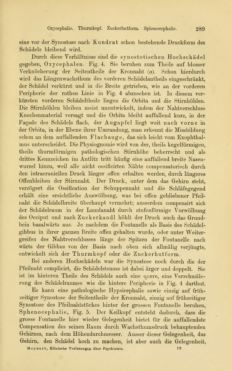 eine vor der Synostose nach Kundrat schon bestehende Druckform des Schädels bleibend wird. Durch diese Verhältnisse sind die synostotischen Hochschädel gegeben, Oxycephalen. Fig. 4. Sie beruhen zum Theile auf blosser Verknöcherung der Seitentheile der Kronnaht (a). Schon hierdurch wird das Längenwachsthum des vorderen Schädelantheils eingeschränkt, der Schädel verkürzt und in die Breite getrieben, wie an der vorderen Peripherie der rothen Linie in Fig. 4 abzusehen ist. In diesem ver- kürzten vorderen Schädeltheile liegen die Orbita und die Stirnhöhlen. Die Stirnhöhlen bleiben meist unentwickelt, indem der Nahtverschluss Knochenmaterial versagt und die Orbita bleibt auffallend kurz, in der Fa9ade des Schädels flach, der Augapfel liegt weit nach vorne in der Orbita, in der Ebene ihrer Umrandung, man erkennt die Missbildung schon an dem auffallenden Flachauge, das sich leicht vom Exophthal- mus unterscheidet. Die Physiognomie wird von der, theils kegelförmigen, theils thurmförmigen pathologischen Stirnhöhe beherrscht und als drittes Kennzeichen im Antlitz tritt häufig eine auffallend breite Nasen- wurzel hinzu, weil alle nicht ossificirten Nähte compensatorisch durch den intracraniellen Druck länger offen erhalten werden, durch längeres Offenbleiben der Stirnnaht. Der Druck, unter dem das Grehirn steht, verzögert die Ossification der Schuppennaht und die Schläfegegend erhält eine ersichtliche Auswölbung, was bei offen gebliebener Pfeil- naht die Schädelbreite überhaupt vermehrt; ausserdem compensirt sich der Schädelraum in der Lamdanaht durch stufenförmige Vorwölbung des Occiput und nach Zuckerkandl höhlt der Druck auch das Grund- bein basalwärts aus. Je nachdem die Fontanelle als Basis des Schädel- gibbus in ihrer ganzen Breite offen gehalten wurde, oder unter Weiter- greifen des Nahtverschlusses längs der Spitzen der Fontanelle nach wärts der Gibbus von der Basis nach oben sich allmälig verjüngte, entwickelt sich der Thurmkopf oder die Zuckerhutform. Bei anderen Hochschädeln war die Synostose noch durch die der Pfeilnaht complicirt, die Schädelstenose ist dabei ärger und doppelt. Sie ist im hinteren Theile des Schädels auch eine quere, eine Verschmäle- rung des Schädelraumes wie die hintere Peripherie in Fig. 4 darthut. Es kann eine pathologische Hypsicephalie sowie einzig auf früh- zeitiger Synostose der Seitentheile der Kronnaht, einzig auf frühzeitiger Synostose des Pfeilnahtstückes hinter der grossen Fontanelle beruhen, Sphenocephalie, Fig. 5. Der Keilkopf entsteht dadurch, dass die grosse Fontanelle hier wieder Gelegenheit bietet für die auffallendste Compensation des seinen Raum durch Wachsthumsdruck behauptenden Gehirnes, nach dem Höhendurchmesser. Ausser dieser Gelegenheit, das Gehirn, den Schädel hoch zu machen, ist aber auch die Gelegenheit, Meynert, Klinische Vorlesungen über Psychiatrie. 19
