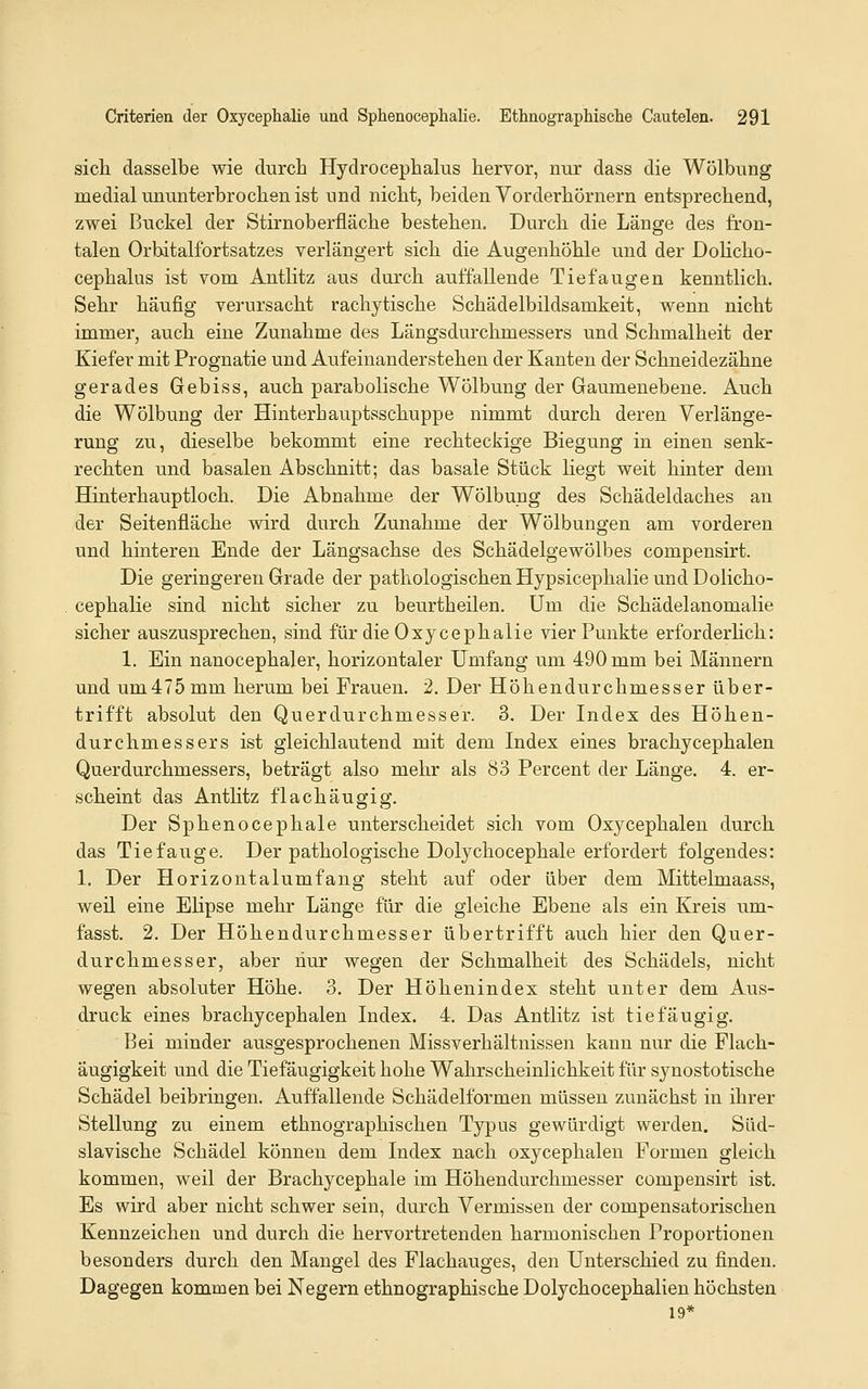 sich dasselbe wie durch Hydrocephalus hervor, nur dass die Wölbung medial ununterbrochen ist und nicht, beiden Vorderhörnern entsprechend, zwei Buckel der Stirnoberfläche bestehen. Durch die Länge des fron- talen Orbitalfortsatzes verlängert sich die Augenhöhle und der DoUcho- cephalus ist vom Antlitz aus durch auffallende Tief äugen kenntlich. Sehr häufig verursacht rachytische Schädelbildsamkeit, wenn nicht immer, auch eine Zunahme des Längsdurchmessers und Schmalheit der Kiefer mit Prognatie und Aufeinanderstehen der Kanten der Schneidezähne gerades Gebiss, auch parabolische Wölbung der Gaumenebene. Auch die Wölbung der Hinterhauptsschuppe nimmt durch deren Verlänge- rung zu, dieselbe bekommt eine rechteckige Biegung in einen senk- rechten und basalen Abschnitt; das basale Stück liegt weit hinter dem Hinterhauptloch. Die Abnahme der Wölbung des Schädeldaches an der Seitenfläche wird durch Zunahme der Wölbungen am vorderen und hinteren Ende der Längsachse des Schädelgewölbes compensirt. Die geringeren Grade der pathologischen Hypsicephalie und Dolicho- cephalie sind nicht sicher zu beurtheilen. Um die Schädelanomalie sicher auszusprechen, sind für die Oxycephalie vier Punkte erforderhch: 1. Ein nanocephaler, horizontaler Umfang um 490 mm bei Männern und um475mm herum bei Frauen. 2. Der Höhendurchmesser über- trifft absolut den Querdurchmesser. 3. Der Indes des Höhen- durchmessers ist gleichlautend mit dem Index eines brachycephalen Querdurchmessers, beträgt also mehr als 83 Percent der Länge. 4. er- scheint das Anthtz flach äugig. Der Sphenocephale unterscheidet sich vom Oxycephalen durch das Tiefange. Der pathologische Dolychocephale erfordert folgendes: 1. Der Horizontalumfang steht auf oder über dem Mittelmaass, weil eine EHpse mehr Länge für die gleiche Ebene als ein Kreis um- fasst. 2. Der Höhendurchmesser übertrifft auch hier den Quer- durchmesser, aber hur wegen der Schmalheit des Schädels, nicht wegen absoluter Höhe. 3. Der Höhenindex steht unter dem Aus- druck eines brachycephalen Index. 4. Das Antlitz ist tiefäugig. Bei minder ausgesprochenen Missverhältnissen kann nur die Flach- äugigkeit und die Tiefäugigkeit hohe Wahrscheinlichkeit für synostotische Schädel beibringen. Auffallende Schädelformen müssen zunächst in ihrer Stellung zu einem ethnographischen Typus gewürdigt werden. Slid- slavische Schädel können dem Index nach oxycephalen Formen gleich kommen, weil der Brachycephale im Höhendurchmesser compensirt ist. Es wird aber nicht schwer sein, durch Vermissen der compensatorischen Kennzeichen und durch die hervortretenden harmonischen Proportionen besonders durch den Mangel des Flachauges, den Unterschied zu finden. Dagegen kommen bei Negern ethnographische Dolychocephalien höchsten 19*