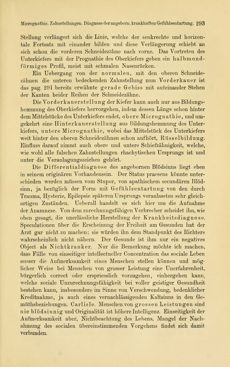 Stellung verlängert sich die Linie, welche der senkrechte und horizon- tale Fortsatz mit einander bilden und diese Verlängerung schiebt an sich schon die vorderen Schneidezähne nach vorne. Das Vortreten des Unterkiefers mit der Prognathie des Oberkiefers geben ein halbmond- förmio;es Profil, meist mit schmalen Nasenrücken. Ein Uebergang von der normalen, mit den oberen Schneide- zähnen die unteren bedeckenden Zahnstellung zum Vor der kau er ist das pag. 291 bereits erwähnte gerade Grebiss mit aufeinander Stehen der Kanten beider Reihen der Schneidezähne, Die Vorderkauerstellung der Kiefer kann auch nur aus Bildungs- hemmung des Oberkiefers hervorgehen, indem dessen Länge schon hinter dem Mittelstücke des Unterkiefers endet, obere Micrognathie, und um- gekehrt eine Hinterkauerstellung aus Bildungshemmung des Unter- kiefers, untere Micrognathie, wobei das Mittelstück des Unterkiefers weit hinter den oberen Schneidezähnen schon aufhört, Rüsselbildung. Einfluss darauf nimmt auch obere und untere Schiefzähnigkeit, welche, wie wohl alle falschen Zahnstellungen rhachytischen Ursprungs ist und unter die Veranlagungszeichen gehört. Die Differentialdiagnose des angebornen Blödsinns liegt eben in seinem originären Vorhandensein. Der Status praesens könnte unter- schieden werden müssen vom Stupor, von apathischem secundären Blöd- sinn, ja bezüglich der Form mit Grefühlsentartung von den durch Trauma, Hysterie, Epilepsie späteren Ursprungs veranlassten sehr gleich- artigen Zuständen. Ueberall handelt es sich hier um die Aufnahme der Anamnese. Von dem zurechnungsfähigen Verbrecher scheidet ihn, wie oben gesagt, die unerlässliche Herstellung der Krankheitsdiagnose. Speculationen über die Erscheinung der Freiheit am Gresunden hat der Arzt gar nicht zu machen; sie würden ihn dem Standpunkt des Richters wahrscheinlich nicht nähern. Der Gesunde ist ihm nur ein negatives Object als Nichtkranker. Nur die Bemerkung möchte ich machen, dass Fälle von einseitiger intellectueller Concentration das sociale Leben ausser die Aufmerksamkeit eines Menschen stellen können und mög- licher Weise bei Menschen von grosser Leistung eine Unerfahrenheit, bürgerlich correct oder erspriesslich vorzugehen, einhergehen kann, welche sociale Unzurechnungsfähigkeit bei voller geistiger Gresundheit bestehen kann, insbesondere im Sinne von Verschwendung, bedenkHcher Kreditnahme, ja auch eines vernachlässigenden Kaltsinns in den Ge- müthsbeziehungen. Carlisle. Menschen von grossen Leistungen sind nie blödsinnig und Originalität ist höhere Intelligenz. Einseitigkeit der Aufmerksamkeit aber, Nichtbeachtung des Lebens, Mangel der Nach- ahmung des socialen übereinstimmenden Vorgehens findet sich damit verbunden.