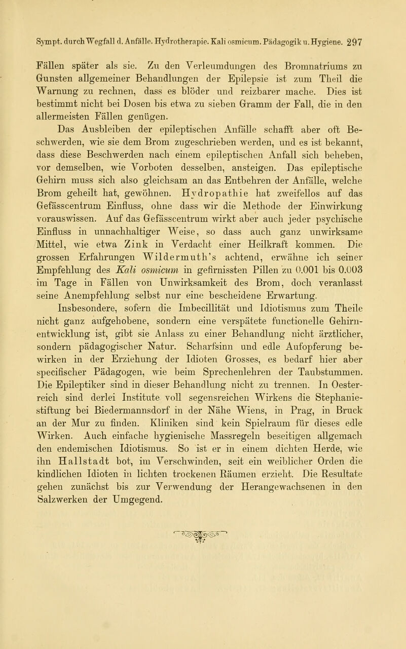 Fällen später als sie. Zu den Verleumdungen des Bromnatriums zu Gunsten allgemeiner Behandlungen der Epilepsie ist zum Theil die Warnung zu reclmen, dass es blöder und reizbarer mache. Dies ist bestimmt nicht bei Dosen bis etwa zu sieben Gramm der Fall, die in den allermeisten Fällen genügen. Das Ausbleiben der epileptischen Anfälle schafft aber oft Be- schwerden, wie sie dem Brom zugeschrieben werden, und es ist bekannt, dass diese Beschwerden nach emem epileptischen Anfall sich beheben, vor demselben, wie Vorboten desselben, ansteigen. Das epileptische Gehirn muss sich also gleichsam an das Entbehren der Anfälle, welche Brom geheilt hat, gewöhnen. Hydropathie hat zweifellos auf das Gefässcentrum Einfluss, ohne dass wir die Methode der Einwirkung vorauswissen. Auf das Gefässcentrum wirkt aber auch jeder psychische Einfluss in unnachhaltiger Weise, so dass auch ganz unwirksame Mittel, wie etwa Zink in Verdacht einer Heilkraft kommen. Die grossen Erfahrungen Wildermuth's achtend, erwähne ich seiner Empfehlung des Kali osmicum in gefirnissten Pillen zu Ü.OOl bis 0.Ü03 im Tage in Fällen von Unwirksamkeit des Brom, doch veranlasst seine Anempfehlung selbst nur eine bescheidene Erwartung. Insbesondere, sofern die Imbecillität und Idiotismus zum Theile nicht ganz aufgehobene, sondern eine verspätete functionelle Gehirn- entwicklung ist, gibt sie Anlass zu einer Behandlung nicht ärztlicher, sondern pädagogischer Natur. Scharfsinn und edle Aufopferung be- wirken in der Erziehung der Idioten Grosses, es bedarf hier aber specifischer Pädagogen, vne beim Sprechenlehren der Taubstummen. Die Epileptiker sind in dieser Behandlung nicht zu trennen. In Oester- reich sind derlei Institute voll segensreichen Wirkens die Stephanie- stiftung bei Biedermannsdorf in der Nähe Wiens, in Prag, in Brück an der Mur zu finden. Kliniken sind kein Spielraum für dieses edle Wirken. Auch einfache hygienische Massregeln beseitigen allgemach den endemischen Idiotismus. So ist er in einem dichten Herde, wie ihn Hallstadt bot, im Verschwinden, seit ein weiblicher Orden die kindlichen Idioten in lichten trockenen Räumen erzieht. Die Resultate gehen zunächst bis zur Verwendung der Herangewachsenen in den Salzwerken der Umgegend. ' ö^lgjTgig^-