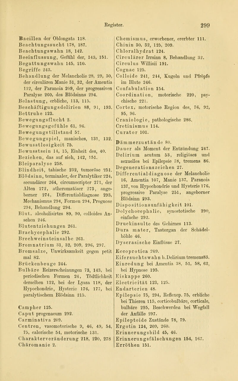 Bacillen der Oblongata 118. Beachtungssucht 178, 187. Beachtungswalin 18, 142. Beeinflussung, Gefühl der, 143, 151. Begattungswahn 145, 210. Begriffe 243. Behandlung der Melancholie 28, 29, 30, der circulären Manie 31, 32, der Amentia 122, der Paranoia 2Ö9, der progressiven Paralyse 260, des Blödsinns 294. Belastung, erbliche, 113, 115. Beschäftigungsdelirien 88, 91, 193. Bettruhe 123. Bewegungsflucht 2. Bewegungsgefühle 61, 96. Bewegungstillstand 57. Bewegungspiel, manisches, 131, 132. Bewusstlosigkeit 75. Bewusstsein 14, 15, Einheit des, 40. Beziehen, das auf sich, 142, 151. Bleiparalyse 258. Blindheit, tabische 232, tumoröse 251. Blödsinn, terminaler, der Paralytiker 224, secundärer 264, circumscripter 271, der Alten 272, atheromatöser 273, ange- borner 274, Differentialdiagnose 293, Mechanismus 294, Formen 294, Prognose 294, Behandlung 294. Blut, alcohoüsirtes 89, 90, colloides An- sehen 246. Blutentziehungen 261. Brachycephalie 292. Brechweinsteinsalbe 261. Bromnatrium 31, 32, 209, 296, 297. Brom salze, Unwirksamkeit gegen petit mal 82. Brückenbeuge 244. Bulbäre Eeizerscheinungen 73, 143, bei periodischen Pormen 26, Tödtlichkeit derselben 122, bei der Lyssa 118, der Hypochondrie, Hysterie 176, 177, bei paralytischem Blödsinn 215. Campher 125. Caput progenaeum 292. Carminativa 209. Centren, vasomotorische 9, 46, 49, 54, 75, calorische 54, motorische 131. Charakterveränderung 218, 220, 278 Chäromanie 2. Chemismus, erworbener, ererbter 111. Chinin 30, 32, 125, 209. Chloralhydrat 124. Circulärer Irrsinn 8, Behandlung 32. Circulus Willisii 191. Cognac 125. Colloide 241, 244, Kugeln und Pfropfe im Blute 246. Confabulation 154. Coordination, motorische 220, psy- chische 221. CorteX, motorische Eegion des, 76, 92, 95, 96. Craniologie, pathologische 286. Cretinismus 114. Curator 101. Dämmerzustände 80. Dauer als Moment der Entzündung 247. Delirium acutum 53, religiöses und sexuelles bei Epilepsie 78, tremens 86. Degenerationszeichen 27. Differentialdiagnose der Melancholie 16, Amentia 107, Manie 137, Paranoia 137, von Hypochondrie und Hysterie 176, progressive Paralyse 251, angebomer Blödsinn 293. Dispositionsunfähigkeit 101. Dolychocephalie, synostotische 290, einfache 292. Druckinsulte des Gehirnes 113. Dura mater, Tastorgan der Schädel- höhle 46. Dyscrasische Einflüsse 27. Eccoprotica 209. Eifersuchtswahn b.Dehrium tremen883. Eiuredung bei Amentia 38, 51, 58, 62, bei Hypnose 195. Eiskappe 260. Electricität 123, 125. Endarterien 48. Epilepsie 75, 294, Reflexep. 75, erbliche bei Thieren 115, corticobulbäre, corticale, bulbäre 295, Beschwerden bei Wegfall der Anfälle 297. Epileptoide Zustände 78, 79. Ergotin 124, 209, 260. Erinnerungsbild 45, 46. Erinnerungsfälschungen 154, 167. Erröthen 151.