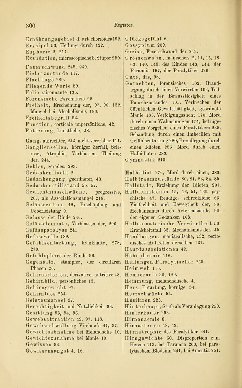 Ernährungsgebiet d. art.chorioideal92. Erysipel 53, Heilung durch 122. ^ Euphorie 2, 217. Exsudation, microscopischeb.Stupor 250. Faser Schwund 245, 249. Fieherzustände 117. Flachauge 289. Fliegende Worte 89. Folie raisonnante 136. Forensische Psychiatrie 99. Freiheit, Erscheinung der, 95, 96, 132, Mangel bei Alcoholismus 183. Freiheitsbegriff 93. Function, corticale unpersönliche, 42. Fütterung, künstliche, 28. Gang, aufrechter, 243, nicht vererbbar 111. Ganglienzellen, körniger Zerfall, Scle- rose, Atrophie, Verblassen, Theüung der, 244. Gebiss, gerades, 293. Gedankenflucht 2. Gedankengang, geordneter, 43. Gedankenstillstand 55, 57. Gedächtnissschwäche, progressive, 207, als Associationsmangel 218. Gefässcentren 49, Erschöpfung und Ueberleistung 9. Gefässe der Rinde 246. Gefässelemente, Verblassen der, 296. Gefässparalyse 241. Gefässwelle 189. Gefühlsentartung, krankhafte, 278, 279. Gefühlsphäre der Rinde 96. Gegensatz, stumpfer, der circulären Phasen 26. Gehirnarterien, derivative, nutritive 48. Gehirnbild, persönliches 13. Gehirngewicht 97. Gehirnlues 254. Geistesmangel 37. Gerechtigkeit und Nützlichkeit 93. Gesittung 93, 94, 96. Gewebsattraction 49, 97, 113. Gewebsschwellung Virchow's 41, 97. Gewichtsabnahme bei Melancholie 10. Gewichtszunahme bei Manie 10. Gewissen 93. Gewissensangst 4, 16. Glücksgefühl 6. Gossypium 209. Greise, Faserschwund der 249. Grossenwahn, manischer, 2, 11, 13, 18, 63, 140, 148, des Kindes 143, 144, der Paranoia 167, der Paralytiker 226. Gute, das, 98, Gutachten, forensisches, 102, Brand- legung durch einen Verwirrten 103, Tod- ■ schlag in der Bewusstlosigkeit eines Rauschzustandes 105, Verbrechen der öffentlichen Gewaltthätigkeit, geordnete Manie 133, Verfolgungssucht 170, Mord durch einen Wahnsinnigen 174, betrüge- risches Vorgehen eines Paralytikers 235, Schändung durch einen Imbeeülen mit Gefühlsentartung 280, Brandlegung durch einen Idioten 283, Mord durch einen Halbidioten 283. Gymnastik 210. Halbidiot 276, Mord durch einen, 283. Halbtraumzustände 80, 81, 83, 84, 85. Hallstadt, Erziehung der Idioten, 297. Hallucinationen 15, 16, 51, 160, psy- chische 47, freudige, schreckliche 63, Vielfachheit und Bewegtlieit der, 88, Mechanismus durch Arteriensistole, 90, der eigenen Gedanken 163. Hallucinatorische Verwirrtheit 50, Krankheitsfall 33, Mechanismus der, 45. Handlungen, maniacalische, 132, perio- disches Auftreten derselben 137. Hauptassociationen 42. Hebephrenie 116. Heilungen Paralytischer 259. Heimweh 116. Hemicranie 30, 189. Hemmung, melancholische 4. Herz, Entartung, körnige, 54. Herzschwäche 54. Hesitiren 223. Hinterhaupt, Stufe als Veranlagung250. Hinterkauer 293. Hirnanaemie 8. Hirnarterien 48, 49. Hirnatrophie des Paralytiker 241. Hirn gewichte 60, Disproportion zum Herzen 113, bei Paranoia 200, bei para- lytischem Blödsinn 241, bei Amentia 251.