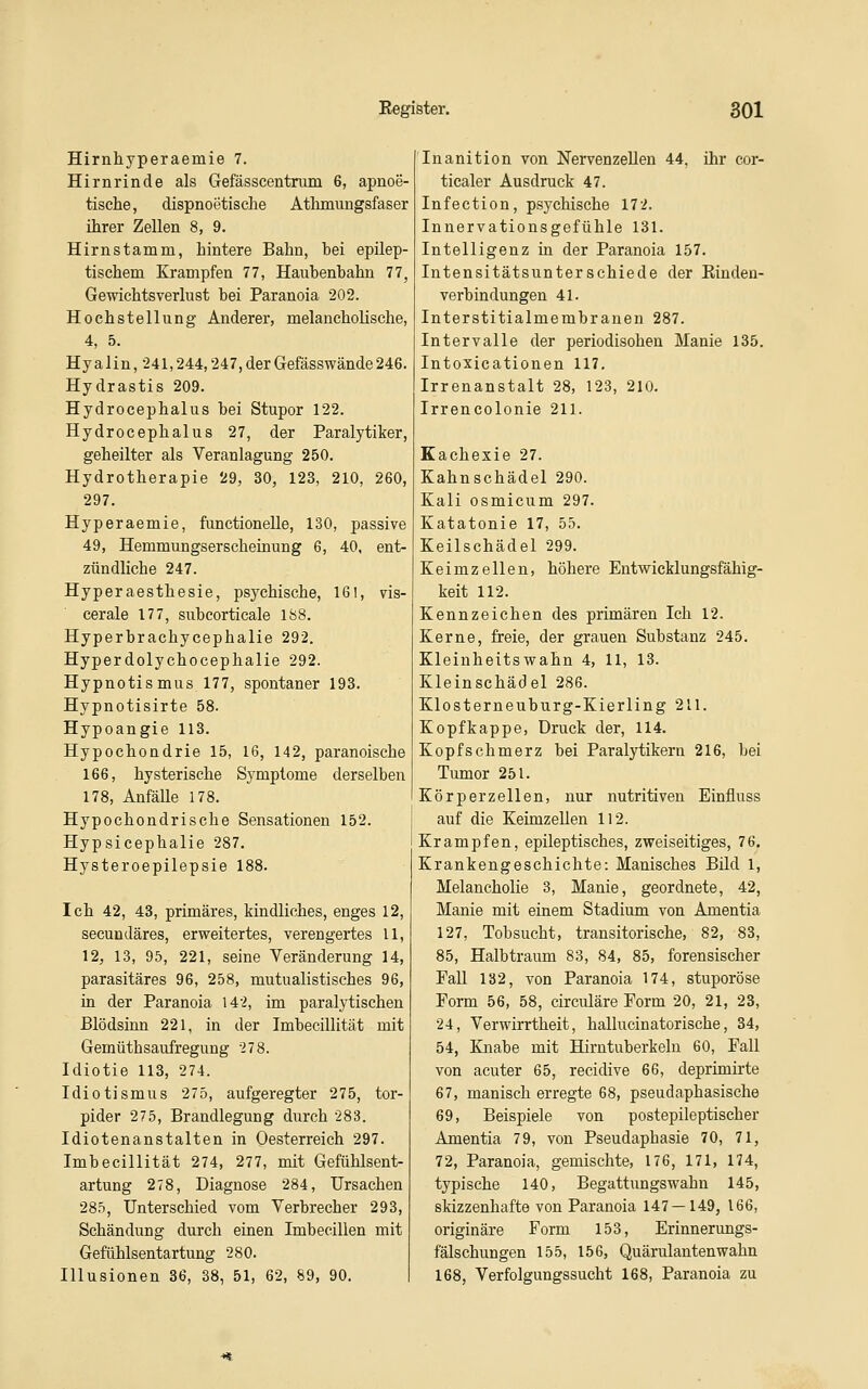 Hirnhyperaemie 7. Hirnrinde als Gefässcentruni 6, apnoe- tische, dispnoetische Athmungsfaser ihrer Zellen 8, 9. Hirn stamm, hintere Bahn, bei epilep- tischem Krämpfen 77, Haubenbahn 77, Gewichtsverlust bei Paranoia 202. Hochstellung Anderer, melancholische, 4, 5. Hyalin, •241,244,247,derGefässwände246. Hydrastis 209. Hydrocephalus bei Stupor 122. Hydrocephalus 27, der Paralytiker, geheilter als Veranlagung 250. Hydrotherapie 29, 30, 123, 210, 260, 297. Hyperaemie, functionelle, 130, passive 49, Hemmungserscheinung 6, 40, ent- zündliche 247. Hyperaesthesie, psychische, 161, vis- cerale 177, subeorticale lö8. Hyperbrachycephalie 292. Hyperdolychocephalie 292. Hypnotismus 177, spontaner 193. Hypnotisirte 58. Hypoangie 113. Hypochondrie 15, 16, 142, paranoische 166, hysterische Symptome derselben 178, Anfälle 178. Hypochondrische Sensationen 152. Hypsicephalie 287. Hysteroepilepsie 188. Ich 42, 43, primäres, kindliches, enges 12, secundäres, erweitertes, verengertes 11, 12, 13, 95, 221, seine Veränderung 14, parasitäres 96, 258, mutualistisches 96, in der Paranoia 142, im paralytischen Blödsinn 221, in der Imbecillität mit Gemüthsaufregung -278. Idiotie 113, 274. Idiotismus 275, aufgeregter 275, tor- pider 275, Brandlegung durch 283. Idiotenanstalten in Oesterreich 297. Imbecillität 274, 277, mit Gefühlsent- artung 278, Diagnose 284, Ursachen 285, Unterschied vom Verbrecher 293, Schändung durch einen Imbecillen mit Gefühlsentartung 280. Illusionen 36, 38, 51, 62, 89, 90. Inanition von Nervenzellen 44, ihr cor- ticaler Ausdruck 47. Infection, psychische 172. Innervationsgefühle 131. Intelligenz in der Paranoia 157. Intensitätsunterschiede der Eindeu- verb in düngen 41. Interstitialmembranen 287. Intervalle der periodisohen Manie 135. Intoxicationen 117. Irrenanstalt 28, 123, 210. Irrencolonie 211. Kachexie 27. Kahnschädel 290. Kali osmicum 297. Katatonie 17, 55. Keilschädel 299. Keimzellen, höhere Entwicklungsfähig- keit 112. Kennzeichen des primären Ich 12. Kerne, freie, der grauen Substanz 245. Kleinheitswahn 4, 11, 13. Kleinschädel 286. Klosterneuburg-Kierling 211. Kopfkappe, Druck der, 114. Kopfschmerz bei Paralytikern 216, bei Tumor 251. Körperzellen, nur nutritiven Einfluss auf die Keimzellen 112. Krämpfen, epileptisches, zweiseitiges, 76. Krankengeschichte: Manisches Bild 1, Melancholie 3, Manie, geordnete, 42, Manie mit einem Stadium von Amentia 127, Tobsucht, transitorische, 82, 83, 85, Halbtraum 83, 84, 85, forensischer Fall 132, von Paranoia 174, stuporöse Form 56, 58, circuläre Form 20, 21, 23, 24, Verwirrtheit, hallucinatorische, 34, 54, Knabe mit Hirntuberkeln 60, Fall von acuter 65, recidive 66, deprimirte 67, manisch erregte 68, pseudaphasische 69, Beispiele von postepileptischer Amentia 79, von Pseudaphasie 70, 71, 72, Paranoia, gemischte, 176, 171, 174, typische 140, Begattungswahn 145, skizzenhafte von Paranoia 147 — 149, 166, originäre Form 153, Erinnerungs- fälschungen 155, 156, Quärulantenwahn 168, Verfolgungssucht 168, Paranoia zu