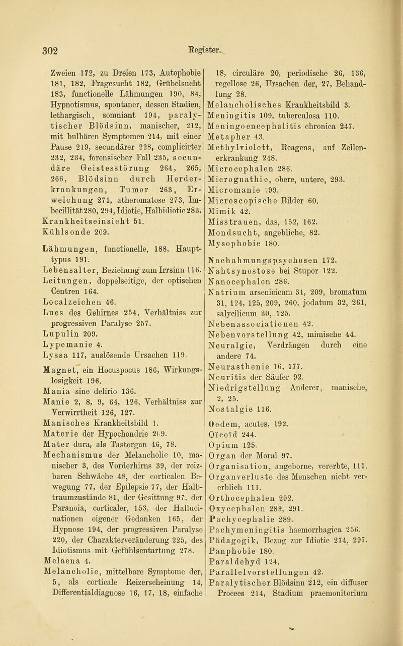 Zweien 172, zu Dreien 173, Autopliobie 181, 182, rragesucht 182, Grübelsucht 183, fanctionelle Lähmungen 190, 84, Hypnotismus, spontaner, dessen Stadien, lethargiscli, somniant 194, paraly- tischer Blödsinn, manischer, 212, mit bulbären Symptomen 214, mit einer Pause 219, secundärer 228, complicirter 232, 234, forensischer Fall 235, secun- däre Geistesstörung 264, 265, 266, Blödsinn durch Herder- krankungen, Tumor 263, Er- weichung 271, atheromatose 273, Im- becillität280, 294, Idiotie, Halbidiotie283. Krankheitseinsicht 51. Kühlsonde 209. Lähmungen, functionelle, 188, Haupt- typus 191. Lebensalter, Beziehung zum Irrsinn 116. Leitungen, doppelseitige, der optischen Centren 164. Localzeichen 46. Lues des Gehirnes 254, Verhältniss zur progressiven Paralyse 257. Lupulin 209. Lypemanie 4. Lyssa 117, auslösende Ursachen 119. Magnet, ein Hocuspocus 186, Wirkungs- losigkeit 196. Mania sine delirio 136. Manie 2, 8, 9, 64, 126, Verhältniss zur Verwirrtheit 126, 127. Manisches Krankheitsbild 1. Materie der Hypochondrie 209. Mater dura, als Tastorgan 46, 78. Mechanismus der Melancholie 10, ma- nischer 3, des Vorderhirns 39, der reiz- baren Schwäche 48, der corticalen Be- wegung 77, der Epilepsie 77, der Halb- traumzustände 81, der Gesittung 97, der Paranoia, corticaler, 153, der Halluci- nationen eigener Gedanken 165, der Hypnose 194, der progressiven Paralyse 220, der Charakterveränderung 225, des Idiotismus mit Gefühlsentartung 278. Melaena 4. Melancholie, mittelbare Symptome der, 5, als corticale Eeizer scheinung 14, Differentialdiagnose 16, 17, 18, einfache 18, circuläre 20, periodische 26, 136, regellose 26, Ursachen der, 27, Behand- lung 28. Melancholisches Krankheitsbild 3. Meningitis 109, tuberculosa 110. Meningoencephalitis chronica 247. Metapher 43. Methylviolett, Eeagens, auf Zellen- erkrankung 248. Microcephalen 286. Micrognathie, obere, untere, 293. Micromanie 199. Microscopische Bilder 60. Mimik 42. Misstrauen, das, 152, 162. Mondsucht, angebliche, 82. Mysophobie 180. Nachahmungspsychosen 172. Nahtsynostose bei Stupor 122. Nanocephalen 286. Natrium arsenicicum 31, 209, bromatum 31, 124, 125, 209, 260, jodatum 32, 261, salycilicum 30, 125. Nebenassociationen 42, Nebenvorstellung 42, mimische 44. Neuralgie, Verdrängen durch eine andere 74. Neurasthenie 16, 177. Neuritis der Säufer 92. Niedrigstellung Anderer, manische, 2, 25. Nostalgie 116. Oedem, acutes, 192. O'icoid 244. Opium 125. Organ der Moral 97. Organisation, angeborne, vererbte, 111. Organverluste des Menschen nicht ver- erblich 111. Orthocephalen 292. Oxycephalen 289, 291. Pachycephalie 289. Pachymeningitis haemorrhagica 256. Pädagogik, Bezug zur Idiotie 274, 297. Panphobie 180. Paraldehyd 124. Parallelvorstellungen 42. Paralytischer Blödsinn 212, ein diffuser Proeees 214, Stadium praemonitorium