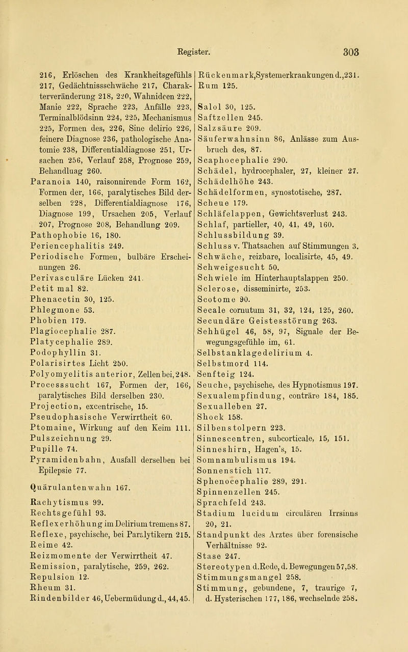 216, Erlöschen des Krankheitsgefühls 217, Gedächtnissschwäche 217, Charak- terveräuderung 218, 220, Wahnideen 222, Manie 222, Sprache 223, Anfälle 223, Terminalblödsinn 224, 225, Mechanismus 225, Formen des, 226, Sine delirio 226, feinere Diagnose 236, pathologische Ana- tomie 238, Differentialdiagnose 251, Ur- sachen 256, Verlauf 258, Prognose 259, Behandlaag 260. Paranoia 140, raisonnirende Form 162, Formen der, 166, paralytisches Bild der- selben 228, Differentialdiagnose 176, Diagnose 199, Ursachen 205, Verlauf 207, Prognose 208, Behandlung 209. Pathophobie 16, 180. Periencephalitis 249. Periodische Formen, bulbäre Erschei- nungen 26. Perivasculäre Lücken 241. Petit mal 82. Phenacetin 30, 125. Phlegmone 53. Phobien 179. Plagiocephalie 287. Platycephalie 289. Podophyllin 31. Polarisirtes Licht 250. Polyomyeiitis anterior, Zellen bei, 248. Processsucht 167, Formen der, 166, paralytisches Bild derselben 230. Projection, excentrische, 15. Pseudophasische Verwirrtheit 60. Ptomaine, Wirkung auf den Keim 111. Pulszeichnung 29. Pupille 74. Pyramidenbahn, Ausfall derselben bei Epilepsie 77. Quärulantenwahn 167. Rachytismus 99. Eechtsgefühl 93. EeflexerhöhungimDelirium tremens 87. Eeflexe, psychische, bei Paralytikern 215. Reime 42. Eeizmomente der Verwirrtheit 47. Eemission, paralytische, 259, 262. Eepulsion 12. Eheum 31. Eindenbilder 46,Uebermüdungd.,44,45. Eückeumark,Sy8temerkrankungeud.,231. Eum 125. Salol 30, 125. Saftzellen 245. Salzsäure 209. Säuferwahnsinn 86, Anlässe zum Aus- bruch des, 87. Scaphocephalie 290. Schädel, hydrocephaler, 27, kleiner 27. Schädelhöhe 243. Schädel formen, synostotische, 287. Scheue 179. Schläfelappen, Gewichtsverlust 243. Schlaf, partieller, 40, 41, 49, 160. Schlussbildung 39. Schluss V. Thatsachen auf Stimmungen 3. Schwäche, reizbare, localisirte, 45, 49. Schweigesucht 50. Schwiele im Hinterhauptslappen 250. Sclerose, disseminirte, 253. Scotome 90. Seeale comutum 31, 32, 124, 125, 260. Secundäre Geistesstörung 263. Sehhügel 46, 58, 97, Signale der Be- wegungsgefuhle im, 61. Selbstanklagedelirium 4. Selbstmord 114. Senfteig 124, Seuche, psychische, des Hypnotismus 197. Sexualempfindung, conträre 184, 185. Sexualleben 27. Shock 158. Silbenstolpern 223. Sinnescentren, subcorticale, 15, 151. Sinneshirn, Hagen's, 15. Somnambulismus 194. Sonnenstich 117. Sphenocephalie 289, 291. Spinnenzellen 245. Sprachfeld 243. Stadium lucidum circuläreu Irrsinns 20, 21. Standpunkt des Arztes über forensische Verhältnisse 92. Stase 247. Stereotypen d.Rede,d.Bewegungen57,58. Stimmungsmangel 258. Stimmung, gebundene, 7, traurige 7, d. Hysterischen 177, 186, wechselnde 258.