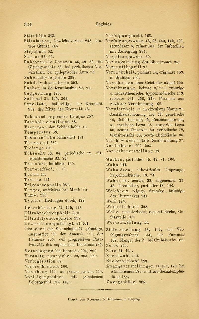 Stirnliölie 243. Stirnlappen, Gewichtsverlust 243, hin- tere Grenze 243. Strychnin 32. Stupor 27, 55. Subcorticale Centren 46, 49, 89, des Gleichgewichts 58, hei periodischer Ver- wirrtheit, hei epileptischer Aura 75. Subhrachycephalie 292. Subdolychocephalie 292. Suchen im Säuferwahnsinn 89, 91. Suggerirung 195, Sulfonal 31, 125, 209. Synostose, halbseitige der Kronnaht 287, der Mitte der Kronnaht 287. Tabes und progressive Paralyse 257. Tasthallucinationen 88. Tastorgan der Schädelhöhle 46. Temperatur 53. Thomsen'sche Krankheit 181. Thurmkopf 289. Tiefauge 291. Tobsucht 33, 64, periodische 72, 121, transitorische 82, 83. Transfert, bulbärer, 190. Traueraffect, 7, 16. Traum 44. Trauma 117. Trigonocephalie 287. Turgor, nutritiver bei Manie 10. Tumor 253. Typhus, Heilungen durch, 122. Ueberbürdung 27, 115, 116. Ultrabrachycephalie 292. Ultradolychocephalie 292. Unziirechnungsfähigkeit 101. Ursachen der Melancholie 27, günstige, ungünstige 28, der Amentia 111, der Paranoia 205, der progressiven Para- ■ lyse 256, des angebornen Blödsinns 285. Veranlagung bei Paranoia 204, 206. Veranlagungszeichen 99, 205, 250. Verbigeration 57. Verbrecherwelt 100. Vererbung 111, ad ponam partem 111. Verfolgungsideen mit gehobenem Selbstgefühl 132, 141. Verfolgungsucht 168. Verfolgungswahn 18, 63, 140, 142, 162, secundärer 5, reiner 167, der Imbecülen mit Aufregung 284. Vergiftungswahn 50. Verlangsamung des Blutstromes 247. Vernunftbegriff 93. Verrücktheit, primäre 14, originäre 153, in Schüben 204. Verschulden einer Geisteskrankheit 100. Verstimmung, heitere 2/ 258, traurige 4, neurasthenische, hypochondrische 179, reizbare 161, 258, 279, Paranoia aus reizbarer Verstimmung 168. Verwirrtheit 17, in crrculärer Manie 21, Ausfallserscheinung der, 37, genetische 40, Definition der, 45, Eeizmomente der, 47, manische Form 63, stuporöse Form 50, acutes Einsetzen 50, periodische 72, transitorische 80, acute alcoholische 86. Virchow's elementare Eeizschwellung 97. Vorderkauer 292, 293. Vorderkauerstellung 99. Wachen, partielles, 40, 49, 81, 160. Wahn 144. Wahnideen, subcorticalen Ursprungs, hypochondrische, 73, 74. Wahnsinn, acuter, 33, allgemeiner 33, 45, chronischer, partieller 18, 140. Weichheit, teigige, flaumige, brüchige des Hirnmarkes 241. Wein 125. Weinerlichkeit 258. Welle, pulsatorische', respiratorische, Ge- fässwelle 189. Wortaufzählung 44. Zielvorstellung 43, 142, des Ver- folgungswahnes 144, der Paranoia 157, Mangel der Z. bei Grübelsucht 182. Zooid 244. Zorn 64, 161. Zuchtwahl 112. Zuckerhutkopf 289, Zwangsvorstellungen 16,177, 179, bei Alcoholismus 183, conti-äre Sexualempfin- dung 184. Zwergschädel 286. Druck von Üressner & Schramm in Leipzig.