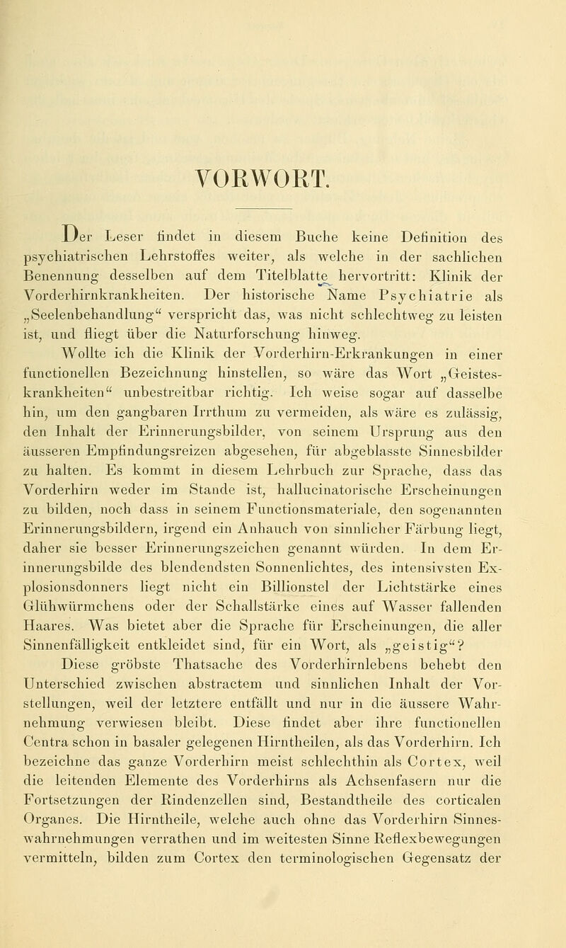 VORWORT. Uer Leser tindet in diesem Buche keine Definition des psychiatrischen Lehrstoffes weiter, als welche in der sachlichen Benennung desselben auf dem Titelblatte hervortritt: Klinik der Vorderhirnkrankheiten. Der historische Käme Psychiatrie als „Seelenbehandlung verspricht das, was nicht schlechtweg zu leisten ist, und fliegt über die Naturforschung hinweg. Wollte ich die Klinik der Vorderhirn-Erkrankungen in einer functionellen Bezeichnung hinstellen, so wäre das Wort „Geistes- krankheiten unbestreitbar richtig. Ich weise sogar auf dasselbe hin, um den gangbaren Irrthum zu vermeiden, als wäre es zulässig, den Inhalt der Erinnerungsbilder, von seinem Ursprung aus den äusseren Empfindungsreizen abgesehen, für abgeblasste Sinnesbilder zu halten. Es kommt in diesem Lehrbuch zur Sprache, dass das Vorderhirn weder im Stande ist, hallucinatorische Erscheinungen zu bilden, noch dass in seinem Functionsmateriale, den sogenannten Erinnerungsbildern, irgend ein Anhauch von sinnlicher Färbung liegt, daher sie besser Erinnerungszeichen genannt würden. In dem Er- innerungsbilde des blendendsten Sonnenlichtes, des intensivsten Ex- plosionsdonners liegt nicht ein Billionstel der Lichtstärke eines Glühwürmchens oder der Schallstärke eines auf Wasser fallenden Haares. Was bietet aber die Sprache für Erscheinungen, die aller Sinnenfälligkeit entkleidet sind, für ein Wort, als „geistig? Diese gröbste Thatsache des Vorderhirnlebens behebt den Unterschied zwischen abstractem und sinnlichen Inhalt der Vor- stellungen, weil der letztere entfällt und nur in die äussere Wahr- nehmung verwiesen bleibt. Diese findet aber ihre functionellen Centra schon in basaler gelegenen Hirntheilen, als das Vorderhirn. Ich bezeichne das ganze Vorderhirn meist schlechthin als Cortex, weil die leitenden Elemente des Vorderhirns als Achsenfasern nur die Fortsetzungen der Rindenzellen sind, Bestandtheile des corticalen Organes. Die Hirntheile, welche auch ohne das Vorderhirn Sinnes- wahrnehmungen verrathen und im weitesten Sinne Reflexbewegungen vermitteln, bilden zum Cortex den terminologischen Gegensatz der