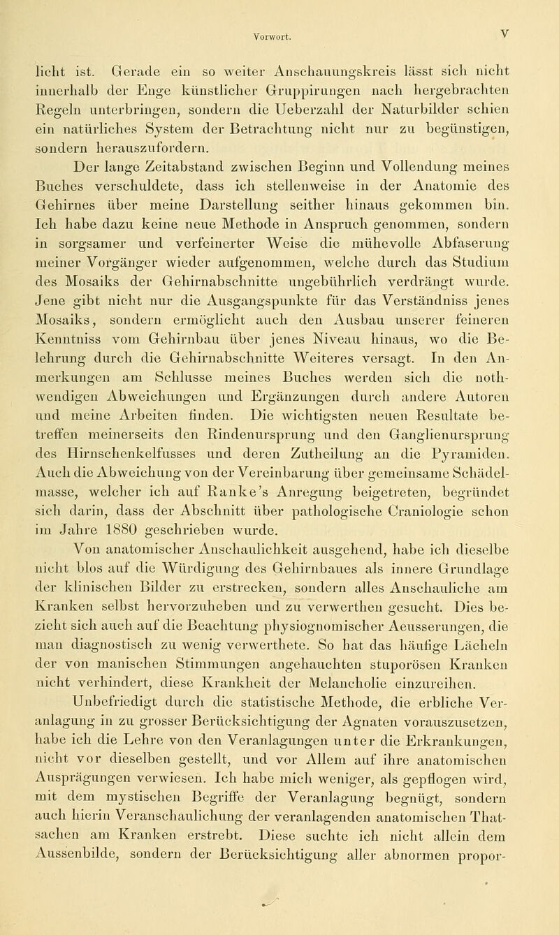 licht ist. Gerade ein so weiter Anschauungskreis lässt sich nicht innerhalb der Enge künstlicher Gruppirungen nach hergebrachten Regeln unterbringen, sondern die Ueberzahl der Naturbilder schien ein natürliches System der Betrachtung nicht nur zu begünstigen, sondern herauszufordern. Der lange Zeitabstand zwischen Beginn und Vollendung meines Buches verschuldete, dass ich stellenweise in der Anatomie des Gehirnes über meine Darstellung seither hinaus gekommen bin. Ich habe dazu keine neue Methode in Anspruch genommen, sondern in sorgsamer und verfeinerter Weise die mühevolle Abfaserung meiner Vorgänger wieder aufgenommen, welche durch das Studium des Mosaiks der Gehirnabschnitte ungebührlich verdrängt wurde. Jene gibt nicht nur die Ausgangspunkte für das Verständniss jenes Mosaiks, sondern ermöglicht auch den Ausbau unserer feineren Kenntniss vom Gehirnbau über jenes Niveau hinaus, wo die Be- lehrung durch die Gehirnabschnitte Weiteres versagt. In den An- merkungen am Schlüsse meines Buches werden sich die noth- wendigen Abweichungen und Ergänzungen durch andere Autoren und meine Arbeiten linden. Die wichtigsten neuen Resultate be- treffen meinerseits den Rindenursprung und den Ganglien Ursprung des Hirnschenkelfusses und deren Zutheilung an die Pyramiden. Auch die Abweichung von der Vereinbarung über gemeinsame Schädel- masse, welcher ich auf Ranke's Anregung beigetreten, begründet sich darin, dass der Abschnitt über pathologische Craniologie schon im Jahre 1880 geschrieben wurde. Von anatomischer Anschaulichkeit ausgehend, habe ich dieselbe nicht blos auf die Würdigung des Gehirnbaues als innere Grundlage der klinischen Bilder zu erstrecken, sondern alles Anschauliche am Kranken selbst hervorzuheben und zu verwerthen gesucht. Dies be- zieht sich auch auf die Beachtung physiognomischer Aeusserungen, die man diagnostisch zu wenig verwerthete. So hat das häutige Lächeln der von manischen Stimmungen angehauchten stuporösen Kranken nicht verhindert, diese Krankheit der Melancholie einzureihen. Unbefriedigt durch die statistische Methode, die erbliche Ver- anlagung in zu grosser Berücksichtigung der Agnaten vorauszusetzen, habe ich die Lehre von den Veranlagungen unter die Erkrankungen, nicht vor dieselben gestellt, und vor Allem auf ihre anatomischen Ausprägungen verwiesen. Ich habe mich weniger, als gepflogen wird, mit dem mystischen Begriffe der Veranlagung begnügt, sondern auch hierin Veranschaulichung der veranlagenden anatomischen That- sachen am Kranken erstrebt. Diese suchte ich nicht allein dem Aussenbilde, sondern der Berücksichtigung aller abnormen propor-