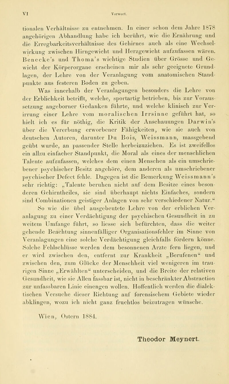 tionalen Verhältnisse zu entnehmen. In einer schon dem Jahre 1878 angehörigen Abhandlung habe ich berührt^ wie die Ernährung und die Erregbarkeitsverhältnisse des Gehirnes auch als eine Wechsel- wirkung zwischen Hirngewicht und Herzgewicht aufzufassen wären. Benecke's und Thoma's wichtige Studien über Grösse und Ge- wicht der Körperorgane erscheinen mir als sehr geeignete Grund- lagen, der Lehre von der Veranlagung vom anatomischen Stand- punkte aus festeren Boden zu geben. Was innerhalb der Veranlagungen besonders die Lehre von der Erblichkeit betrifft, welche, sportartig betrieben, bis zur Voraus- setzung angeborner Gedanken führte, und welche klinisch zur Ver- irrung einer Lehre vom moralischen Irrsinne geführt hat, so hielt ich es für nöthig, die Kritik der Anschauungen Darwin's über die Vererbung erworbener Fähigkeiten, wie sie auch von deutschen Autoren, darunter Du Bois, Weissmann, massgebend geübt wurde, an passender Stelle herbeizuziehen. Es ist zweifellos ein allzu einfacher Standpunkt, die Moral als eines der menschlichen Talente aufzufassen, welches dem einen Menschen als ein umschrie- bener psychischer Besitz angehöre, dem anderen als umschriebener psjchischer Defect fehle. Dagegen ist die Bemerkung Weissmann's sehr richtig: „Talente beruhen nicht auf dem Besitze eines beson- deren Gehirntheiles, sie sind überhaupt nichts Einfaches, sondern sind Combinationen geistiger Anlagen von sehr verschiedener Natur. So wie die übel ausgebeutete l^ehre von der erblichen Ver- anlagung zu einer Verdächtigung der psychischen Gesundheit in zu weitem Umfange führt, so Hesse sich befürchten, dass die weiter gehende Beachtung sinnenfälliger Organisationsfehler im Sinne von Veranlagungen eine solche Verdächtigung gleichfalls fördern könne. Solche Fehlschlüsse werden dem besonnenen Arzte fern liegen, und er wird zwischen den, entfernt zur Krankheit „Berufenen und zwischen den, zum Glücke der Menschheit viel wenigeren im trau- rigen Sinne „Erwählten unterscheiden, und die Breite der relativen Gesundheit, wie sie Allen fassbar ist, nicht in beschränkter Abstraction zur unfassbaren Linie einengen wollen. Hoff'entlich werden die dialek- tischen Versuche dieser Richtung auf forensischem Gebiete wieder abklingen, wozu ich nicht ganz fruchtlos beizutragen wünsche. Wien, Ostern 1884. Theodor Meynert.