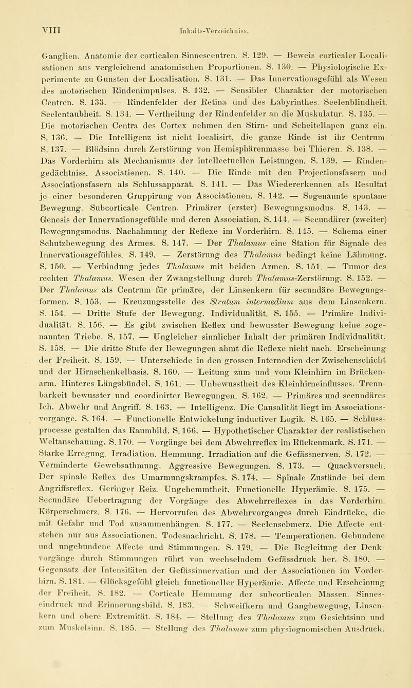 Ganglien. Anatomie der corticalen Sinnescentren. S. 129. — Beweis corticaler Locali- sationen aus vergleichend anatomischen Proijortionen. S. I.SO. — Physiologische Ex- perimente zu Gunsten der Localisation. S. 131. — Das Innervationsgefühl als Wesen des motorischen Rindenimpulses. S. 132. — Sensibler Charakter der motorischen Centren. S. 133. — ßindenfelder der Retina und des Labyrinthes. Seelenblindheit. Seelentaixbheit. S. 134. — Vertheihuig der Rindenfelder an die Muskulatur. S. 135. — Die motorischen Centra des Cortex nehmen den Stirn- und Scheitellapen ganz ein. S. 136. — Die Intelligenz ist nicht localisirt, die ganze Rinde ist ihr Centrum. S. 137. — Blödsinn durch Zerstörung von Hemisphärenmasse bei Tliieren. S. 138. — Das Vorderhirn als Mechanismus der intellectuellen Leistungen. S. 139. — Rinden- gedächtniss. Associationen. S, 140. — Die Rinde mit den Projectionsfasern und Associationsfasern als Schlussapparat. S. 141. — Das Wiedererkennen als Resultat je einer besonderen Gruppirung von Associationen. S. 142. — Sogenannte spontane Bewegung. Subcorticale Centren. Primärer (erster) Bewegungsmodus. S. 143. — Genesis der Innervationsgefühle und deren Association. S. 144. — Secundärer (zweiter) Bewegungsmodus. Nachahmung der Reflexe im Vorderhirn. S. 145. — Schema einer Schutzbewegung des Armes. S. 147. — Der Thalamus eine Station für Signale des Innervationsgefühles. S. 149. — Zerstörung des Thalamus bedingt keine Lähmung. S. 150. — Verbindung jedes Thalamus mit beiden Armen. S. 151. — Tumor des rechten Thalamus. Wesen der Zwangstellung durch Thalamtis-ZeTstömng. S. 152. — Der Thalamus als Centrum für primäre, der Linsenkern für secundäre Bewegungs- formen. S. 153. — Kreuzungsstelle des Stratum intermedium aus dem Linsenkern. S. 154. — Dritte Stufe der Bewegung. Individualität. S. 155. — Primäre Indivi- dualität. S. 156. — Es gibt zwischen Reflex und bewusster Bewegung keine soge- nannten Triebe. S. 157. — Ungleicher sinnlicher Inhalt der primären Individualität. S. 158. — Die dritte Stufe der Bewegungen ahmt die Reflexe nicht nach. Erscheinung der Freiheit. S. 159. — Unterschiede in den grossen Internodien der Zwischenschicht und der Hirnschenkelbasis. S. 160. — Leitung zum und vom Kleinhirn im Brücken- arm. Hinteres Längsbündel. S. 161. — Unbewusstheit des Kleinhirneinflusses. Trenn- barkeit bewusster und coordinirter Bewegungen. S. 162. — Primäres und secundäres Ich. Abwehr und Angriff. S. 163. — Intelligenz. Die Causalität liegt im Associations- vorgange. S. 164. — Functionelle Entwickelung inductiver Logik. S. 165. — Schluss- processe gestalten das Raumbild. S. 166. — Hypothetischer Charakter der realistischen Weltanschauung. S. 170. — Vorgänge bei dem Abwehrreflex im Rückenmark. S. 171. — Starke Erregung. Irradiation. Hemmung. Irradiation auf die Gefässnerven. S. 172. — Verminderte Gewebsathmiuig. Aggressive Bewegungen. S. 173. — Quackversuch. Der spinale Reflex des Umarmiingskrampfes. S. 174. — Spinale Zustände bei dem Angriffsreflex. Geringer Reiz. Ungehemmtheit. Functionelle Hyperämie. S. 175. — Secundäre Uebertragung der Vorgänge des Abwehrreflexes in das Vorderhirn Körperschmerz. S. 176. — Hervorrufen des Abwehrvorganges durch Eindrücke, die mit Gefahr und Tod zusammenhängen. S. 177. — Seelenschmerz. Die Affecte ent- stehen nur aus Associationen. Todesnachricht, S. 178. — Temperationen. Gebundene und ungebundene Affecte und Stimmiingen. S. 179. — Die Begleitung der Denk- vorgänge durcli Stimmungen rührt von wechselndem Gefässdruck her. S. 180. — Gegensatz der Intensitäten der Gefässinnervation und der Associationen im Vorder- liirn. S.181. — Glücksgefühl gleich functioneller Hyperämie. Affecte und Erscheinung der Freiheit. S. 182. — Corticale Hemmung der subcorticalen Massen. Sinnes- eindruck und Erinnerungsbild. S. 183. — Schweifkern und Gangbewegung, Linsen- kern und obere Extremität. S. 184. — Stellung des Thalamus zum Gesichtsinn und zum Mnskelsinn. S. 185. — Stellung des TJialamus zum ph,ysiognomischen Ausdruck.