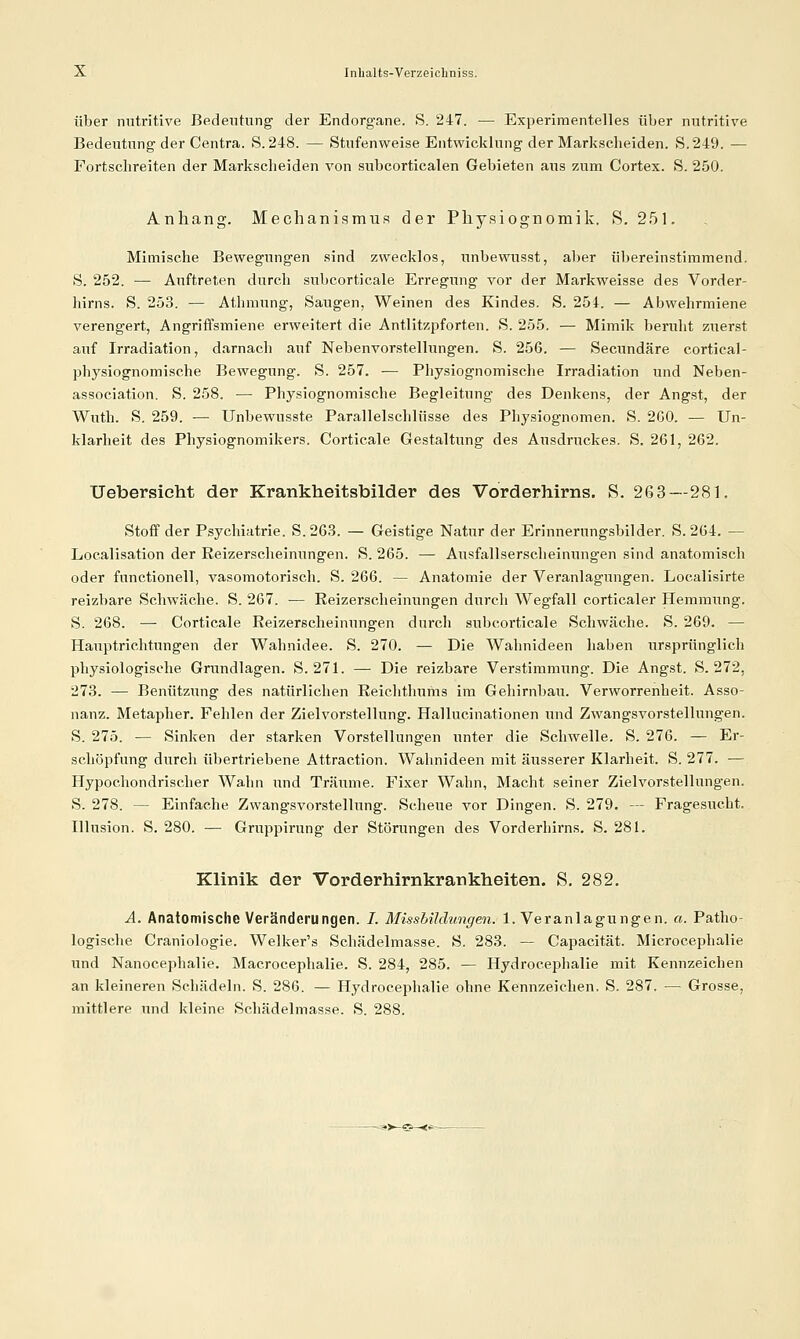 Über nutritive Bedeutung' der Endorgane. S. 247. — Experimentelles über nutritive Bedeutung der Centra. S. 248. — Stufenweise Entwicklung der Markscheiden. S,249. — Fortschreiten der Markscheiden von subcorticalen Gebieten aus zum Cortex. S. 250. Anhang. Mechanismus der Physiognomik. S. 251. Mimische Bewegungen sind zwecklos, unbevvusst, aber übereinstimmend. S. 252. — Auftreten durch subcorticale Erregung vor der Markweisse des Vorder- hirns. S. 253. — Athmung, Saugen, Weinen des Kindes. S. 254. — Abwehrmiene verengert, Angriffsmiene erweitert die Antlitzpforten. S. 255. — Mimik beruht zuerst auf Irradiation, darnach auf Nebenvorstellungen. S. 256. — Secundäre cortical- physiognomische Bewegung. S. 257. — Physiognomische Irradiation und Neben- association. S. 258. — Physiognomische Begleitung des Denkens, der Angst, der Wuth. S. 259. — Unbewusste Parallelschlüsse des Physiognomen. S. 2G0. — Un- klarheit des Physiognomikers. Cortieale Gestaltung des Ausdruckes. S. 261, 262. Uebersieht der Krankheitsbilder des Vorderhirns. S. 263—281. Stoff der Psychiatrie. S.263. — Geistige Natur der Erinnerungsbilder. S. 264. — Localisation der Reizerscheinungen. S. 265. — Ausfallserscheinungen sind anatomisch oder functionell, vasomotorisch. S. 266. — Anatomie der Veranlagungen. Localisirte reizbare Schwäche. S. 267. — Reizerscheinungen durch Wegfall corticaler Hemmung. S. 268. — Cortieale Reizerscheinungen durch subcorticale Schwäche. S. 269. — Hauptrichtungen der Wahnidee. S. 270. — Die Wahnideen haben ursprünglich physiologische Grundlagen. S. 271. — Die reizbare Verstimmung. Die Angst. S. 272, 273. — Benützung des natürlichen Reichthums im Gehirnbau. Verworrenheit. Asso- nanz. Metapher. Fehlen der Zielvorstellung. Hallucinationen und Zwangsvorstellungen. S. 275. — Sinken der starken Vorstellungen unter die Schwelle. S. 276. — Er- schöpfung durch übertriebene Attraction. Wahnideen mit äusserer Klarheit. S. 277. — Hypochondrischer Wahn und Träume. Fixer Wahn, Macht seiner Zielvorstellungen. S. 278. — Einfache Zwangsvorstellung. Scheue vor Dingen. S. 279. — Fragesucht. Illusion. S. 280. — Gnippirung der Störungen des Vorderhirns. S. 281. Klinik der Vorderhirnkrankheiten. S. 282, Ä. Anatomische Veränderungen. 7. Missbilchmgen. I.Veranlagungen, a. Patho- logische Craniologie. Welker's Schädelmasse. S. 283. — Capacität. Microcephalie und Nanocephalie. Macrocephalie. S. 284, 285. — Hydrocephalie mit Kennzeichen an kleineren Schädeln. S. 286. — Hydrocephalie ohne Kennzeichen. S. 287. — Grosse, mittlere und kleine Schädelmasse. S. 288.