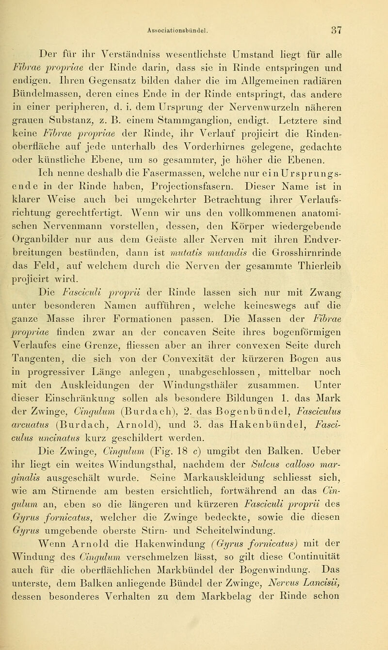 Der für ihr Verständniss wesentlichste Umstand liegt für alle Fihrae propriae der Rinde darin, dass sie in Rinde entspringen und endigen. Ihren Gegensatz bilden daher die im Allgemeinen radiären Bündelmassen, deren eines Ende in der Rinde entspringt, das andere in einer peripheren, d. i. dem Ursprung der Nervenwurzeln näheren grauen Substanz, z. B. einem Stammganglion, endigt. Letztere sind keine Fihrae prop-iae der Rinde, ihr Verlauf projicirt die Rinden- oberfläche auf jede unterhalb des Vorderhirnes gelegene, gedachte oder künstliche Ebene, um so gesammter, je höher die Ebenen. Ich nenne deshalb die Fasermassen, welche nur ein Ursprungs- ende in der Rinde haben, Projectiousfasern. Dieser Name ist in klarer Weise auch bei umgekehrter Betrachtung ihrer Verlaufs- richtung gerechtfertigt. Wenn wir uns den vollkommenen anatomi- schen Nervenmann vorstellen, dessen, den Körper wiedergebende Organbilder nur aus dem Geäste aller Nerven mit ihren Endver- breitungen bestünden, dann ist mutatis mutandis die Grosshirnrinde das Feld, auf welchem durch die Nerven der gesammte Thierleib projicirt wird. Die Fasciculi proprii der Rinde lassen sich nur mit Zwang- unter besonderen Namen aufführen, welche keineswegs auf die ganze Masse ihrer Formationen passen. Die Massen der Fihrae propriae finden zwar an der concaven Seite ihres bogenförmigen Verlaufes eine Grenze, fliessen aber an ihrer convexen Seite durch Tangenten, die sich von der Convexität der kürzeren Bogen aus in progressiver Länge anlegen, unabgeschlossen, mittelbar noch mit den Auskleidungen der Windungsthäler zusammen. Unter dieser Einschränkung sollen als besondere Bildungen 1. das Mark der Zwinge, Cingulum (Burdach), 2. das Bogenbündel, Fasciculiis arcuatiis (Burdach, Arnold), und 3, das Hakenbündel, Fasci- culus uncinatus kurz geschildert werden. Die Zwinge, Cingulum (Fig. 18 c) umgibt den Balken. Ueber ihr liegt ein weites Windungsthal, nachdem der Sidcus calloso mar- ginalis ausgeschält wurde. Seine Markauskleidung schliesst sich, wie am Stirnende am besten ersichtlich, fortwährend an das Cin- gulum an, eben so die längeren und kürzeren Fascicidi proprii des Gtjrus fornicatus, welcher die Zwinge bedeckte, sowie die diesen Gyrus umgebende oberste Stirn- und Scheitelwindung. Wenn Arnold die Hakenwindung (Gyrus fornicatus) mit der Windung des Cingidum verschmelzen lässt, so gilt diese Continuität auch für die oberflächlichen Markbündel der Bogenwindung. Das unterste, dem Balken anliegende Bündel der Zwinge, Nervus Lancisii, dessen besonderes Verhalten zu dem Mai'kbelag der Rinde schon