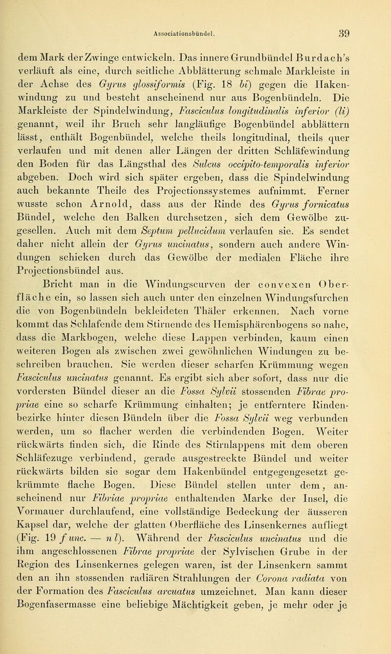 dem Mark der Zwinge entwickeln. Das innere Grundbündel Burdach's verläuft als eine^ durch seitliche Abblätterung schmale Markleiste in der Achse des Gyrus glossiformis (Fig. 18 hi) gegen die Haken- windung zu und besteht anscheinend nur aus Bogenbündeln. Die Markleiste der Spindelwindung, Fasciculus longitudinalis inferior (li) genannt, weil ihr Bruch sehr langläufige Bogenbündel abblättern lässt, enthält Bogenbündel, Avelche theils longitudinal, theils quer verlaufen und mit denen aller Längen der dritten Schläfewindung den Boden für das Längsthal des Sulcus occipito-temporalis inferior abgeben. Doch wird sich später ergeben, dass die Spindelwindung auch bekannte Theile des Projectionssystemes aufnimmt. Ferner wusste schon Arnold, dass aus der Rinde des Gyrus fornicatus Bündel, welche den Balken durchsetzen, sich dem Gewölbe zu- gesellen. Auch mit dem Septum pellucidum verlaufen sie. Es sendet daher nicht allein der Gyrus uncinatus^ sondern auch andere Win- dungen schicken durch das Gewölbe der medialen Fläche ihre Projectionsbündel aus. Bricht man in die Windangscurven der convexen Ober- fläche ein, so lassen sich auch unter den einzelnen Windungsfurchen die von Bogenbündeln bekleideten Thäler erkennen. Nach vorne kommt das Schlafende dem Stirnende des Hemisphärenbogens so nahe, dass die Markbogen, welche diese LajDpen verbinden, kaum einen weiteren Bogen als zwischen zwei gewöhnlichen Windungen zu be- schreiben brauchen. Sie werden dieser scharfen Krümmung wegen Fasciculus uncinatus genannt. Es ergibt sich aber sofort, dass nur die vordersten Bündel dieser an die Fossa Sylvii stossenden Fibrae pro- priae eine so scharfe Krümmung einhalten; je entferntere Rinden- bezirke hinter diesen Bündeln über die Fossa Sylvii weg verbunden werden, um so flacher werden die verbindenden Bogen. Weiter rückwärts finden sich, die Rinde des Stirnlappens mit dem oberen Schläfezuge verbindend, gerade ausgestreckte Bündel und weiter rückwärts bilden sie sogar dem Hakenbündel entgegengesetzt ge- krümmte flache Bogen. Diese Bündel stellen unter dem, an- scheinend nur Fibriae propriae enthaltenden Marke der Insel, die Vormauer durchlaufend, eine vollständige Bedeckung der äusseren Kapsel dar, welche der glatten Oberfläche des Linsenkernes aufliegt (Fig. 19/imc.— uT). Während der Fasciculus uncinatus und die ihm angeschlossenen Fibrae propriae der Sylvischen Grube in der Region des Linsenkernes gelegen waren, ist der Linsenkern sammt den an ihn stossenden radiären Strahlungen der Corona radiata von der Formation des Fascicidus arcuatns umzeichnet. Man kann dieser Bogenfasermasse eine beliebige Mächtigkeit geben, je mehr oder je.