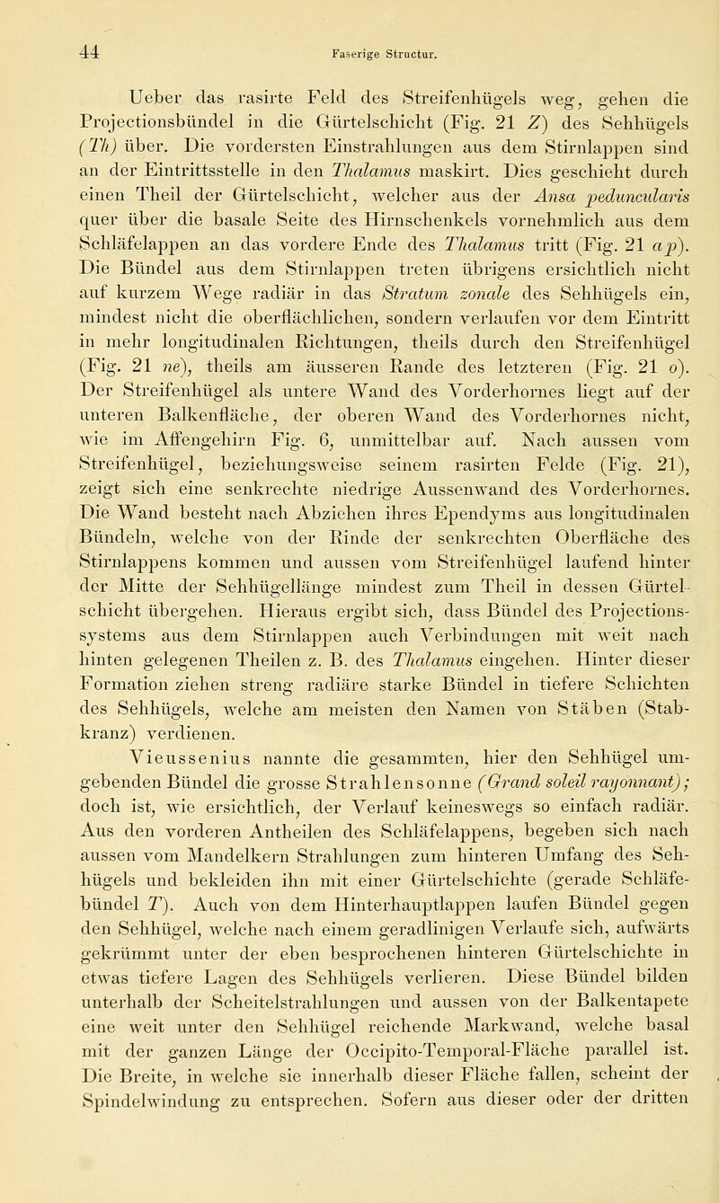 Ueber das rasirte Feld des Streifenhügels weg, gehen die Projectionsbündel in die Gürtelschicht (Fig. 21 Z) des Sehhügels (l'h) über. Die vordersten Einstrahlungen aus dem Stirnlappen sind an der Eintrittsstelle in den Thalamus maskirt. Dies geschieht durch einen Theil der Gürtelschicht, welcher aus der Änsa peduncularis quer über die basale Seite des Hirnschenkels vornehmlich aus dem Schläfelappen an das vordere Ende des Thalamus tritt (Fig. 21 ajp). Die Bündel aus dem Stirnlappen treten übrigens ersichtlich nicht auf kurzem Wege radiär in das Stratum zonale des Sehhügels ein, mindest nicht die oberflächlichen, sondern verlaufen vor dem Eintritt in mehr longitudinalen Richtungen, theils durch den Streifenhügel (Fig. 21 ne), theils am äusseren Rande des letzteren (Fig. 21 o). Der Streifenhügel als untere Wand des Vorderhornes liegt auf der unteren Balkenfläche, der oberen Wand des Vorderhornes nicht, wie im Affengehirn Fig. 6, unmittelbar auf. Nach aussen vom Streifenhügel, beziehungsweise seinem rasirten Felde (Fig. 21), zeigt sich eine senkrechte niedrige Aussenwand des Vorderhornes. Die Wand besteht nach Abziehen ihres Ependyms aus longitudinalen Bündeln, welche von der Rinde der senkrechten Oberfläche des Stirnlappens kommen und aussen vom Streifenhügel laufend hinter der Mitte der Sehhügellänge mindest zum Theil in dessen Güi'tel- Schicht übergehen. Hieraus ergibt sich, dass Bündel des Projections- sjstems aus dem Stirnlappen auch Verbindungen mit weit nach hinten gelegenen Theilen z. B. des Thalamus eingehen. Hinter dieser Formation ziehen streng radiäre starke Bündel in tiefere Schichten des Sehhügels, welche am meisten den Namen von Stäben (Stab- kranz) verdienen. Vieussenius nannte die gesammten, hier den Sehhügel um- gebenden Bündel die grosse Strahlen sonne (Grand soleil rayonnant); doch ist, wie ersichtlich, der Verlauf keineswegs so einfach radiär. Aus den vorderen Antheilen des Schläfelappens, begeben sich nach aussen vom Mandelkern Strahlungen zum hinteren Umfang des Seh- hügels und bekleiden ihn mit einer Gürtelschichte (gerade Schläfe- bündel T). Auch von dem Hinterhauptlappen laufen Bündel gegen den Sehhügel, welche nach einem geradlinigen Verlaufe sich, aufwärts gekrümmt unter der eben besprochenen hinteren Gürtelschichte in etwas tiefere Lagen des Sehhügels verlieren. Diese Bündel bilden unterhalb der Scheitelstrahlungen und aussen von der Balkentapete eine weit unter den Sehhügel reichende Markwand, welche basal mit der ganzen Länge der Occipito-Temporal-Fläche parallel ist. Die Breite, in welche sie innerhalb dieser Fläche fallen, scheint der Spindelwindung zu entsprechen. Sofern aus dieser oder der dritten