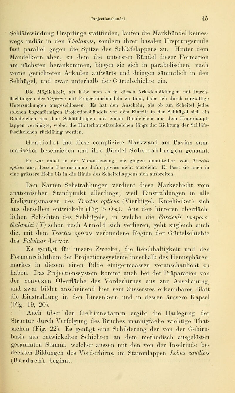 Schläfewindung Ursprünge stattfinden, laufen die Markbündel keines- wegs radiär in den Thalamus, sondern ihrer basalen Ursprungsrinde fast parallel gegen die Spitze des Schläfelappens zu. Hinter dem Mandelkern aber, zu dem die untersten Bündel dieser Formation am nächsten herankommen, biegen sie sich in parabolischen, nach vorne gerichteten Arkaden aufwärts und dringen sämmtlich in den Sehhügel, und zwar unterhalb der Gürtelschichte ein. Die Möglichkeit, als habe man es in diesen Arkadenbildungen mit Durcli- flechtnngen des Tapetum mit ProjectionsbOndeln zu thiin, habe ich durch sorgfältige Untersuchungen ausgeschlossen. Es hat den Anschein, als ob am Scheitel jedes solchen bogenförmigen Projectionsbündels vor dem Eintritt in den Sehhügel sich ein Bündelchen aus dem Schläfelappen mit einem Bündelchen aus dem Hinterhaupt- lappen vereinigte, wobei die Hinterhauptfascikelchen längs der Richtung der Schläfe- fascikelchen rückläufig werden. Gratiolet hat diese complicirte Markwand am Pavian sum- marischer beschrieben und ihre Bündel Sehstrahlungen genannt. Er war dabei in der Voraussetziuig, sie gingen unmittelbar vom Tractus opticus aus, dessen Fasernsumme dafür gewiss nicht ausreicht. Er lässt sie auch in eine grössere Höhe bis in die Rinde des Scheitellappens sich ausbreiten. Den Namen Sehstrahlungen verdient diese Markschicht vom anatomischen Standpunkt allerdings, weil Einstrahlungen in alle Endigungsmassen des Tractus opticus (Vierhügel, Kniehöcker) sich aus derselben entwickeln (Fig. 5 Om). Aus den hinteren oberfläch- lichen Schichten des Sehhügels, in welche die FascicuU temporo- tlialamici (T) schon nach Arnold sich verlieren, geht zugleich auch die, mit dem Tractus opticus verbundene Region der Gürtelschichte des Pidvinar -hervor. Es genügt für unsere Zwecke, die Reichhaltigkeit und den Formenreichthum der Projectionssysteme innerhalb des Hemisphären- markes in diesem einen Bilde einigermaassen veranschaulicht zu haben. Das Projectionssystem kommt auch bei der Präparation von der convexen Oberfläche des Vorderhirnes aus zur Anschauung, und zwar bildet anscheinend hier sein äusserstes erkennbares Blatt die Einstrahlung in den Linsenkern und in dessen äussere Kapsel (Fig. 19, 20). Auch über den Gehirnstamm ergibt die Darlegung der Structur durch Verfolgung des Bruches mannigfache wichtige That- sachen (Fig. 22). Es genügt eine Schilderung der von der Gehirn- basis aus entwickelten Schichten an dem methodisch ausgelösten gesammten Stamm, welcher aussen mit den von der Inselrinde be- deckten Bildungen des Vorderhirns, im Stammlappen Lohns caudicis (Burdach), beginnt.