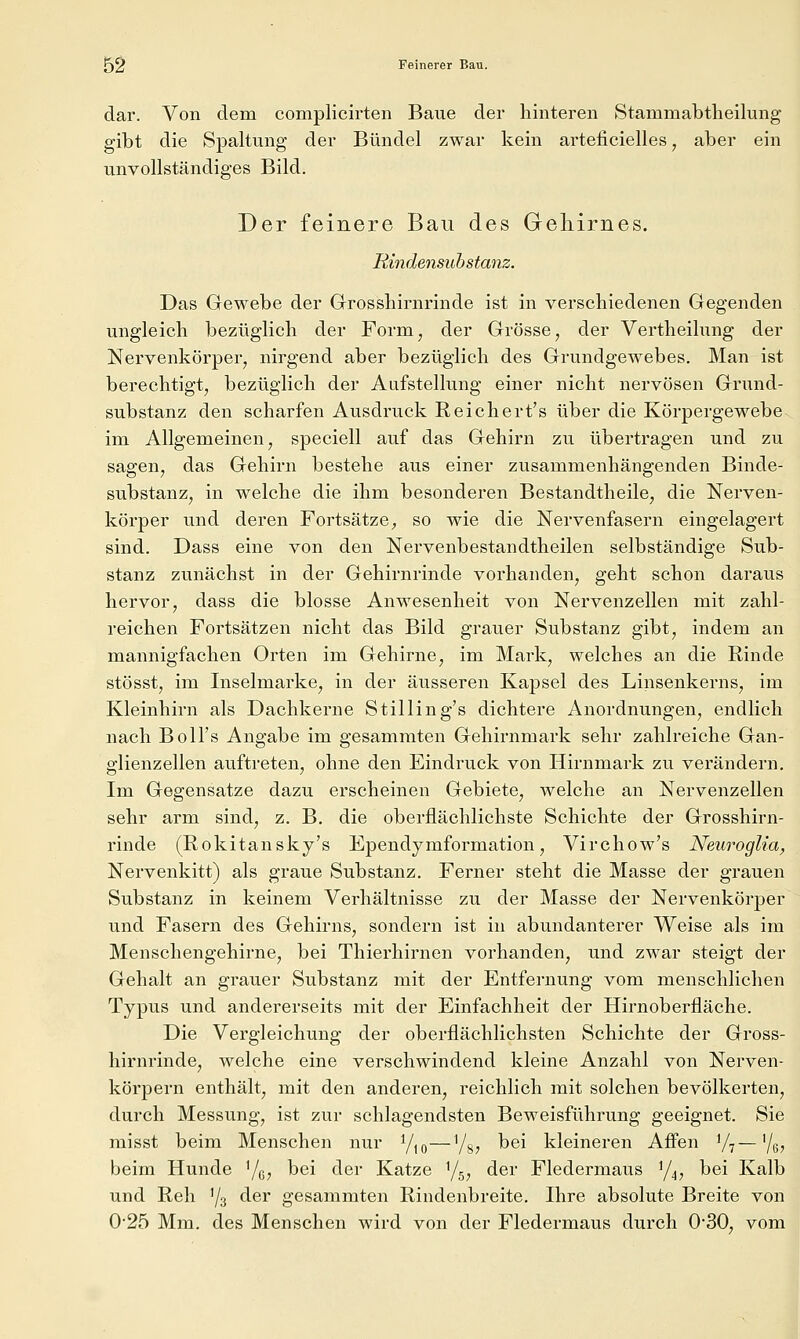 dar. Von dem complicirten Baue der hinteren Stammabtheilung gibt die Spaltung der Bündel zwar kein arteficielles, aber ein unvollständiges Bild. Der feinere Bau des Geliirnes. Hindensuhstanz. Das Gewebe der Grrosshirnrinde ist in verschiedenen Gegenden ungleich bezüglich der Form, der Grösse, der Vertheilung der Nervenkörper, nirgend aber bezüglich des Grundgewebes. Man ist berechtigt, bezüglich der Aufstellung einer nicht nervösen Grund- substanz den scharfen Ausdruck Reichert's über die Körpergewebe im Allgemeinen, speciell auf das Gehirn zu übertragen und zu sagen, das Gehirn bestehe aus einer zusammenhängenden Binde- substanz, in welche die ihm besonderen Bestandtheile, die Nerven- körper und deren Fortsätze^ so wie die Nervenfasern eingelagert sind. Dass eine von den Nervenbestandtheilen selbständige Sub- stanz zunächst in der Gehirnrinde vorhanden, geht schon daraus hervor, dass die blosse Anwesenheit von Nervenzellen mit zahl- reichen Fortsätzen nicht das Bild grauer Substanz gibt, indem an mannigfachen Orten im Gehirne, im Mark, welches an die Rinde stösst, im Inselmarke, in der äusseren Kapsel des Linsenkerns, im Kleinhirn als Dachkerne Stilling's dichtere Anordnungen, endlich nach Boll's Angabe im gesammten Gehirnmark sehr zahlreiche Gan- glienzellen auftreten, ohne den Eindruck von Hirnmark zu verändern. Im Gegensatze dazu erscheinen Gebiete, welche an Nervenzellen sehr arm sind, z. B. die oberflächlichste Schichte der Grosshirn- rinde (Rokitansky's Ependymformation, Virchow's Neuroglia^ Nervenkitt) als graue Substanz. Ferner steht die Masse der grauen Substanz in keinem Verhältnisse zu der Masse der Nervenkörper und Fasern des Gehirns, sondern ist in abundanterer Weise als im Menschengehirne, bei Thierhirnen vorhanden, und zwar steigt der Gehalt an grauer Substanz mit der Entfernung vom menschlichen Typus und andererseits mit der Einfachheit der Hirnoberfläche. Die Vergleichung der oberflächlichsten Schichte der Gross- hirnrinde, welche eine verschwindend kleine Anzahl von Nerven- körpern enthält, mit den anderen, reichlich mit solchen bevölkerten, durch Messung, ist zur schlagendsten Beweisführung geeignet. Sie misst beim Menschen nur y,o—Yg, bei kleineren Affen V^—'/g, beim Hunde '/g, bei der Katze Y5, der Fledermaus 1/4, bei Kalb und Reh '/s der gesammten Rindenbreite. Ihre absolute Breite von 025 Mm. des Menschen wird von der Fledermaus durch 030, vom