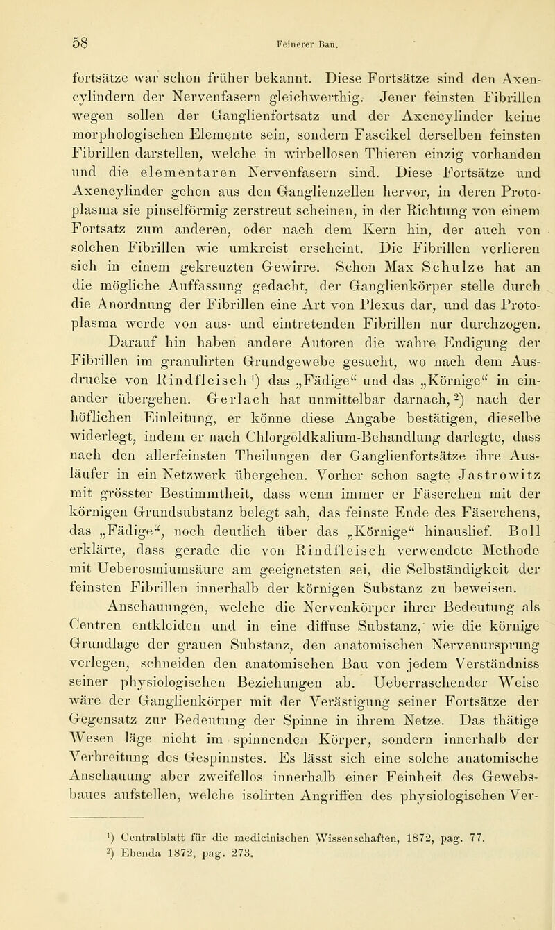 fortsätze war schon früher bekannt. Diese Fortsätze sind den Axen- cylindern der Nervenfasern gleichwerthig. Jener feinsten Fibrillen wegen sollen der Ganglienfortsatz und der Axencylinder keine morphologischen Elemente sein^ sondern Fascikel derselben feinsten Fibrillen darstellen, welche in wirbellosen Thieren einzig vorhanden und die elementaren Nervenfasern sind. Diese Fortsätze und Axencylinder gehen aus den Granglienzellen hervor, in deren Proto- plasma sie pinselförmig zerstreut scheinen, in der Richtung von einem Fortsatz zum anderen, oder nach dem Kern hin, der auch von solchen Fibrillen wie umkreist erscheint. Die Fibrillen verlieren sich in einem gekreuzten Gewirre. Schon Max Schulze hat an die mögliche Auffassung gedacht, der Ganglienkörper stelle durch die Anordnung der Fibrillen eine Art von Plexus dar, und das Proto- plasma werde von aus- und eintretenden Fibrillen nur durchzogen. Darauf hin haben andere Autoren die wahre Endigung der Fibrillen im granulirten Grundgewebe gesucht, wo nach dem Aus- drucke von Rindfleisch ') das „Fädige und das „Körnige in ein- ander übergehen. Gerlach hat unmittelbar darnach, 2) nach der höflichen Einleitung, er könne diese Angabe bestätigen, dieselbe widerlegt, indem er nach Chlorgoldkalium-Behandlung darlegte, dass nach den allerfeinsten Theilungen der Ganglienfortsätze ihre Aus- läufer in ein Netzwerk übergehen. Vorher schon sagte Jastrowitz mit grösster Bestimmtheit, dass wenn immer er Fäserchen mit der körnigen Grundsubstanz belegt sah, das feinste Ende des Fäserchens, das „Fädige, noch deutlich über das „Körnige hinauslief. Boll erklärte, dass gerade die von Rindfleisch verwendete Methode mit Ueberosmiumsäure am geeignetsten sei, die Selbständigkeit der feinsten Fibrillen innerhalb der körnigen Substanz zu beweisen. Anschauungen, welche die Nervenkörper ihrer Bedeutung als Centren entkleiden und in eine diffuse Substanz,' wie die körnige Grundlage der grauen Substanz, den anatomischen Nervenursprung verlegen, schneiden den anatomischen Bau von jedem Verständniss seiner physiologischen Beziehungen ab. Ueberraschender Weise wäre der Ganglienkörper mit der Verästigung seiner Fortsätze der Gegensatz zur Bedeutung der Spinne in ihrem Netze. Das thätige Wesen läge nicht im spinnenden Körper, sondern innerhalb der Verbreitung des Gespinnstes. Es lässt sich eine solche anatomische Anschauung aber zweifellos innerhalb einer Feinheit des Gewebs- baues aufstellen, welche isolirten Angriffen des physiologischen Ver- ') Centralblatt für die medicinischen Wissenschaften, 1872, pag. 77. 2) Ebenda 1872, pag. 273.